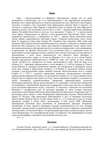 Лувр
      Лувр – замечательнейшее из парижских общественных зданий, как по своей
громадности и архитектуре, так и по заключающимся в нем драгоценным коллекциям.
Название этого здания произошло от некогда находившегося здесь «Волчьего» леса (Luparia,
Louverie), в котором стоял охотничий замок французских королей. Карл V включил эту
местность в городскую черту Парижа и перестроил замок во дворец для себя. Франциск I
приказал сломать этот последний, и на его месте, в 1541 г., заложил новый, более обширный
дворец. Постройка была начата с юго-зап. угла нынешнего "Старого Л. ", в превосходном
стиле франц. Возрождения, по проекту и под руководством архитектора Леско. Затем
сооружение продолжалось, с перерывами, до 1857 г., причем, кроме возведения новых
частей дворца, переделывались некоторые старые. Главными строителями, после Леско,
были Б. Андруе-де Серсо (при Генрихе IV), Лемерсьё (при Людовике XIII), Лево (при
Людовике XIV), Персье и Фонтен (при Наполеоне I) и, наконец, Л. Висконти и Лефюель (при
Наполеоне III). Каждый из этих зодчих, при внешней и внутренней отделке здания, более
или менее руководился собственным вкусом и подчинялся направлению, господствовавшему
в архитектуре его времени. Вследствие этого, различные части, в отношении стиля, не
представляют полной гармонии; однако, каждая из них, взятая в отдельности очень красива и
величественна, а всею своею совокупностью они образуют самое обширное и
благородно-роскошное здание не только во Франции, но и едва ли не в целой Европе.
Занимая пространство приблизительно в 195000 кв. метр., оно состоит из двух главных
частей: «Старого Л.», квадратного по плану, заключающего в себе такой же двор, и из
«Нового Л.» – пристроек, примыкающих к этому квадрату с С и Ю (со стороны р. Сены и
улицы Риволи) и служащих живописною рамкою для находящихся в промежутке между
ними двух скверов и Карусельной площади. С В Новый Л. соединялся обоими своими
концами с несуществующим теперь дворцом Тюльери. Многочисленные залы и галереи
Старого Л. с 1793 г. сделались хранилищем различных художественных коллекций,
принадлежащих французской нации; что же касается до Нового Л., то только нижний этаж и
второй этаж его корпуса, выходящего на Сену, заняты картинною галереей, в остальных же
частях помещаются административные учреждения, преимущественно ведомства
министерства финансов. Музеи, расположенные в Л., следующие: 1) египетских древностей;
2) ассирийских и финикийских древностей (содержащий в себе самое богатое их собрание
после коллекции британского музея, в Лондоне); 3) этрусских и греческих ваз (коллекция
Кампаны) и погребальных урн; 4) античных мраморов (в числе которых находятся
знаменитые статуи Венеры Милоской, Дианы Версальской, Боргезского гладиатора и др.); 5)
скульптуры средн. веков и эпохи Возрождения (произведения Гужона, «Фонтенеблоская
Диана» Б. Челлини, «Два невольника» Микеланджело и пр.); 6) новейшей скульптуры
(работы Пюже, Куазево, Кусту, Гудона, Шоде, Рюда и т. д.); 7) живописи (одна из лучших
картинных галерей в целом свете, заключающая в себе свыше 2000 образцовых
произведений различных школ живописи); 8) оригинальных рисунков знаменитых
художников; 9) гемм, эмалей и ювелирных изделий, помещающихся в так наз. «Галерее
Аполлона», замечательной по своей величине, роскошной отделке, плафонам и живописным
стенным панно; 10) античных бронз; 11) произведений прикладного искусства средн. веков и
эпохи Возрождения; 12) этнографический музей; 13) морской и 14) гравированных медных
досок (калькография), с продажею отпечатанных оттисков с них.
      А. С – в.

                                         Луганск
      Луганск (Лугань, Луганский завод) – у. г. Славяносербского у Екатеринославскоий губ.
и ст. Екатерининской ж. дор., в 363 в. от губ. гор., при слиянии pp. Лугани и Ольховой. Земли
 