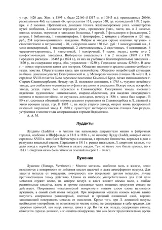 у гор. 1420 дес. Жит. к 1895 г. было 22160 (11317 м. и 10843 ж.): православных 20966,
раскольников 460, католиков 66, протестантов 151, евреев 350, пр. исповеданий 168. 2 прав.
црк. и 2 часовни. Прогимназия, донецкое технич. железнодорожное учил. министерства
путей сообщения, 2-классное городское учил., приходское учил., частн, шк. и 2 начальн.
школы; земская, тюремная и заводская больницы, 5 врачей, 7 фельдшеров и фельдшериц, 2
аптеки, 1 библиотека, 1 типолитография, 1 фотография; 2 ярмарки с оборотом в 120 тыс.
руб., 234 торгово-промышлен. заведения. Фабрик и заводов (кроме казенных чугунно– и
сталелитейного и патронного) – 20, с оборотом около 180 тыс. руб.: 1 винокуренный зав., 1
медо-пивоваренный, 1 мыловаренный, 2 свечновосковых, 2 салотопных, 4 кожевенных, 4
черепично-кирпичных, 1 известковый, 1 махорочный, 3 паров. мельн.; кроме того 2
конфектно-кондит. заведения. Выбирается свидетельств 1 и 2 гильдии (1893 г.) 178.
Городских расходов – 36485 р. (1894 г.), из них на учебные и благотворительные заведения –
1670 р., на содержание город, общ. управления – 5230 р. Городские доходы 42560 р. В даче
г. – ломки мергелевого камня для построек. Общество взаимного кредита славяно-сербского
уездн. земства. Сберегательная касса при казначействе. Общество потребителей служащих
на бывш. донецком участке Екатерининской ж. д. Метеорологическая станция. На месте Л. в
середине XVIII столетия было городское поселение Каменный Брод, позже именовавшееся г.
Старым Славяносербском. Началу гор. Л. положило основание, в 1795 г., чугунно-литейного
завода, для снабжения черноморского флота орудиями и снарядами. Вскоре после постройки
завода, уездн. город был переведен в Славяносербск. Содержание завода, имевшего
отделения пудлинговое, цинковальное, снарядо-обделочное, для выделки огнеупорного
кирпича и медно-литейное, не окупалось доходами, почему в 1886 г. завод был закрыт.. В
80-х гг. состоялся обратный перевод уездного управления из Славяносербска в Л., ставший с
этого времени уездн. гор. В 1895 г., на месте старого завода, открыт вновь построенный
казенный патронный завод. С 1838 г. существует метеорологическая станция 2-го разряда,
устроенная и многие годы содержавшаяся горным Ведомством.
      А. А. М.

                                       Луддиты
     Луддиты (Luddits) – в Англии так назывались разрушители машин в фабричных
городах, особенно в Шеффильде, в 1811 и 1816 г., по некоему Лудду (Ludd), который около
середины XVIII в. жил близ Лейчестера и однажды, в припадке бешенства, ворвался в дом и
разрушил вязальный станок. Парламент в 1811 г. решил наказывать Л. смертною казнью, что
дало повод к первой речи Байрона в палате лордов. Тем не менее этот билль прошел, но в
1813 г. смертная казнь была заменена ссылкой на срок 7 – 14 лет.

                                       Лужениe
     Лужениe (Etanage, Verzinnen). – Многие металлы, особенно медь и железо, легко
окисляются с поверхности от действия кислот щелочей и даже атмосферного воздуха. Для
защиты металла от окисления, поверхность его покрывают другим металлом, лучше
противостоящим этому действию. Одним из наиболее употребительных для этой цели
металлов служит олово, на которое воздух и влага влияют весьма мало, а слабые
растительные кислоты, жиры и прочие составные части пищевых продуктов совсем не
действуют. Покрывание металлической поверхности тонким слоем олова называется
лужением, а самый слой олова полудой. При покрывании металла оловом весьма важно
получить совершенно равномерный, плотный и прочный оловянный слой, хорошо
защищающий поверхность металла от окисления. Кроме того, при Л. домашней посуды
необходимо употреблять по возможности чистое олово, не содержащее в себе вредных для
здоровья примесей, как напр. свинца, цинка и др. Но так как полуда, содержащая свинец,
обходится гораздо дешевле, и из опытов обнаружено, что она более продолжительное время
 