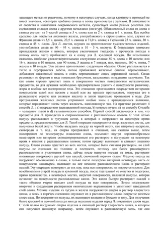 защищает металл от ржавчины, поэтому в некоторых случаях, когда ядовитость примесей не
имеет значения, некоторая прибавка свинца к олову применяется с успехом. В зависимости
от свойства и назначения покрываемого металла, существует много разных рецептов для
составления сплавов олова с другими металлами (лигатур). Обыкновенный сплав из олова и
свинца состоит из 3 частей свинца и 5 ч. олова или из 2 ч. свинца и 1 ч. олова. Как особое
средство для покрытия листового железа, употребляемого в строительном деле, служит во
Франции сплав из 5,5 ч. цинка, 23,5 ч. свинца и 71,0 ч. олова; в Германии 25 ч. цинка, 30 ч.
свинца и 45 ч. олова. Для Л. листов, идущих на приготовление художественных изделий,
употребляется сплав из 90 – 95 ч. олова и 10 – 5 ч. висмута. К безвредным примесям
принадлежат железо и никель, которые увеличивают твердость и прочность полуды и
потому очень часто прибавляют их к олову для Л. кухонной посуды. По испытаниям
оказались наиболее удовлетворительными следующие сплавы: 80 ч. олова и 10 железа; или
16 ч. железа и 10 никеля, или 90 олова, 5 железа и 7 никеля, или, наконец, 160 ч. олова, 7
железа и 10 никеля. Эти сплавы приготовляют следующим образом. Олово расплавляется в
тигле и перегревается добела, потом прибавляют железные опилки, перемешивают,
добавляют накаленный никель и опять перемешивают смесь деревянной палкой. Сплав
разливают по формам в виде тоненьких брусочков, называемых полудными палочками. Так
как олово хорошо пристает лишь к совершенно чистым поверхностям металлических
предметов, то для лужения необходимо предварительно удалить с поверхности ржавчину,
жиры и вообще все посторонние тела. Это очищение производится посредством натирания
поверхности золой или песком с водой или же предмет протравляют, погружая его в
разведенную серную или соляную кислоту и затем тщательно промывают в воде. Для
протравления железных листов устраивают особые чаны с вращающимися валиками,
которые передвигают листы через жидкость, наполняющую чан. На практике различают 4
способа Л. : а) посредством расплавленной полуды, b) мокрым путем, с) по способу Стольба
– холодным путем и d) гальваническим способом. Первый способ заключается в том, что
предметы для Л. приводятся в соприкосновение с расплавленным оловом. С этой целью
полуду расплавляют в чугунном котле, в который и погружают на некоторое время
предметы, предназначенные для Л. Такой операции подвергаются напр. железные листы, для
получения белой жести. Чтобы вылудить посуду из черной жести, как например кастрюли,
сковороды и т. под., их сперва протравляют и очищают, как сказано выше, затем
подогревают до температуры плавления олова, посыпают внутри порошкообразным
нашатырем или натирают сконцентрированным его раствором и погружают на некоторое
время в котелок с расплавленным оловом; потом предмет вынимают и сливают лишнюю
полуду. Олово сильно пристает во всех местах, которые были смазаны раствором, но слой
полуды не одинаков по толщине и плотности, поэтому для более равномерного
распределения и уплотнения олова, сейчас после вынутия посуды из котла, растирают
оловянную поверхность щеткой или паклей, смоченной горячим салом. Медную посуду не
погружают обыкновенно в олово, а только после подогрева натирают некоторую часть ее
поверхности нашатырем, наливают на нее немного расплавленного олова и растирают
паклей. Эту операцию повторяют до тех пор, пока вся поверхность не покроется оловом. Для
возобновления старой полуды в кухонной посуде, после тщательной ее очистки и подогрева,
прямо прикасаются, в некоторых местах, нагретой поверхности, палочкой полуды, которая
оставляет на поверхности расплавленные капли. Эти капли быстро растирают паклей и
таким образом вчерне наводят слой полуды на всю поверхность. Потом подогревают
вторично и следующим растиранием окончательно выравнивают и уплотняют наведенный
слой олова. Мелкие изделия из чугуна и железа погружаются сперва в раствор хлористого
цинка, а затем в горячем состоянии опускают их в расплавленное олово, покрытое толстым
слоем сала. По воспринятии полуды, их вынимают вилками и бросают в воду. Для получения
более красивой и прочной полуды иногда железные изделия перед Л. покрывают слоем меди.
С этой целью погружают сперва изделия в кипящий раствор хлористого цинка, в котором
они получают цинковую покрышку, затем опускают в расплавленную медь, где они
 