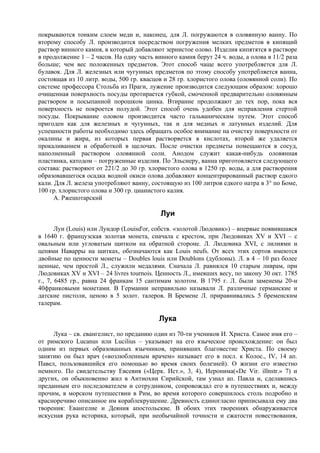 покрываются тонким слоем меди и, наконец, для Л. погружаются в оловянную ванну. По
второму способу Л. производится посредством погружения мелких предметов в кипящий
раствор винного камня, в который добавляют зернистое олово. Изделия кипятятся в растворе
в продолжение 1 – 2 часов. На одну часть винного камня берут 24 ч. воды, а олова в 11/2 раза
больше; чем вес положенных предметов. Этот способ чаще всего употребляется для Л.
булавок. Для Л. железных или чугунных предметов по этому способу употребляется ванна,
состоящая из 10 литр. воды, 500 гр. квасцов и 28 гр. хлористого олова (оловянной соли). По
системе профессора Стольба из Праги, лужение производится следующим образом: хорошо
очищенная поверхность посуды протирается губкой, смоченной предварительно оловянным
раствором и посыпанной порошком цинка. Втирание продолжают до тех пор, пока вся
поверхность не покроется полудой. Этот способ очень удобен для исправления стертой
посуды. Покрывание оловом производится часто гальваническим путем. Этот способ
пригоден как для железных и чугунных, так и для медных и латунных изделий. Для
успешности работы необходимо здесь обращать особое внимание на очистку поверхности от
окалины и жира, из которых первая растворяется в кислотах, второй же удаляется
прокаливанием и обработкой в щелочах. После очистки предметы помещаются в сосуд,
наполненный раствором оловянной соли. Анодом служит какая-нибудь оловянная
пластинка, катодом – погруженные изделия. По Эльснеру, ванна приготовляется следующего
состава: растворяют от 221/2 до 30 гр. хлористого олова в 1250 гр. воды, а для растворения
образовавшегося осадка водной окиси олова добавляют концентрированный раствор едкого
кали. Для Л. железа употребляют ванну, состоящую из 100 литров едкого натра в 3° по Боме,
100 гр. хлористого олова и 300 гр. цианистого калия.
      А. Ржешотарский

                                           Луи
       Луи (Louis) или Луидор (Louisd'or, собств. «золотой Людовик») – впервые появившаяся
в 1640 г. французская золотая монета, сначала с крестом, при Людовиках XV и XVI – с
овальным или угловатым щитком на обратной стороне. Л. Людовика XVI, с лилиями и
цепями Наварры на щитках, обозначаются как Louis neufs. От всех этих сортов имеются
двойные по ценности монеты – Doubles louis или Doublons (дублоны). Л. в 4 – 10 раз более
ценные, чем простой Л., служили медалями. Сначала Л. равнялся 10 старым ливрам, при
Людовиках XV и XVI – 24 livres tournois. Ценность Л., имевших весу, по закону 30 окт. 1785
г., 7, 6485 гр., равна 24 франкам 15 сантимам золотом. В 1795 г. Л. были заменены 20-и
40франковыми монетами. В Германии неправильно называли Л. различные германские и
датские пистоли, ценою в 5 золот. талеров. В Бремене Л. приравнивались 5 бременским
талерам.

                                          Лука
     Лука – св. евангелист, по преданию один из 70-ти учеников И. Христа. Самое имя его –
от римского Lucanus или Lucilius – указывает на его языческое происхождение: он был
одним из первых образованных язычников, принявших благовестие Христа. По своему
занятию он был врач («возлюбленным врачем» называет его в посл. к Колос., IV, 14 ап.
Павел, пользовавшийся его помощью во время своих болезней). О жизни его известно
немного. По свидетельству Евсевия («Церк. Ист.», 3, 4), Иеронима(«Dе Vir. illnstr.» 7) и
других, он обыкновенно жил в Антиохии Сирийской, там узнал ап. Павла и, сделавшись
преданным его последователем и сотрудником, сопровождал его в путешествиях и, между
прочим, в морском путешествии в Рим, во время которого совершилось столь подробно и
красноречиво описанное им кораблекрушение. Древность единогласно приписывала ему два
творения: Евангелие и Деяния апостольские. В обоих этих творениях обнаруживается
искусная рука историка, который, при необычайной точности и сжатости повествования,
 