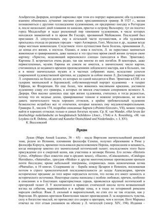 Альбрехтом Дюрером, который нарисовал при этом его портрет карандашем; оба художника
взаимно обменялись лучшими листами своих прославившихся гравюр. В 1527 г., желая
познакомиться с другими голландскими художниками, он предпринял поездку в Роттердам
и, после нескольких дней плавания по каналам, пристал к острову Вальхерну; тут он посетил
город Миддельбург и задал роскошный пир тамошним художникам, в числе которых
находился знаменитый в то время Ян Госсарт, прозванный Мобежским. Последний был
приглашен Л. сопутствовать ему в остальной части путешествия, и оба художника
проехались отсюда по разным городам – через Антверпен, Гент, Мехельн и др., задавая везде
пиры местным живописцам. Следствием этого путешествия была болезнь, приковавшая Л.,
до конца его жизни, к постели. Однако, и лежа в постели, Л. не переставал заниматься
живописью и гравированием, даже написал в это грустное время своей жизни лучшую свою
картину: «Христос, исцеляющий иерихонского слепца» (находится в Имп. Эрмитаже).
Картины Л. встречаются очень редко, так как многие из них погибли. В некоторых, даже
первостепенных, музеях Европы их совсем не имеется, а значительное число картин,
считавшихся до недавнего времени произведениями лейденского мастера, как в больших, так
и в менее значительных музеях и в частных собраниях ныне, вследствие успехов
современной художественной критики, не удержали за собою имени Л. Достоверных картин
Л. сохранилось не более десяти; из которых по одной находится в Имп. Эрмитаже в СПб. и в
галереях мюнхенской и берлинской; собственноручный портрет художника – в галерее
Уффици, во Флоренции. Но еще более, чем живопись масляными красками, доставили
художнику славу его гравюры, в которых он явился счастливым соперником великого А.
Дюрера. Они высоко ценились еще при жизни художника, считались и тогда редкостью,
потому что их медные доски, гравированные тонкою и нежною штриховкою, не могли
давать значительного числа хороших оттисков, а крайне требовательный художник
безжалостно истреблял все те отпечатки, которые казались ему неудовлетворительными.
Гравюры Л., числом 174, подробно описанные Барчем («Peintre-Graveur», VIl), можно теперь
найти в хороших оттисках только в самых богатых музеях. Ср. К. van Mander, «Het leven der
doorluchtige nederlandsche en hooghdeutsch Schilders» (Амст., 1764) и A. Rosenberg, «M. van
Leyden» (в R. Dohrne, «Kunst und Kunstler Deutschland und Niederlande», т. I, XV).
      К. Веселовский

                                         Лукан
     Лукан (Марк Анней Lucanus, 38 – 65) – после Виргилия значительнейший римский
эпик, родом из Испании, племянник философа Сенеки, получил образование в Риме у
философа Корнута, временно пользовался расположением Нерона, перешедшим в ненависть,
когда император заметил его значительный поэтический талант; последствием этого было
присуждение его к смертной казни, как участника в заговоре Пизона. Его поэмы «Hectoris
Lytra», «Orpheus» (был известен еще в средних веках), «Iliacon», «Catacausmon», «Catalogus
Heroidum», «Saturnalia», трагедия «Medea» и другие многочисленные произведения пропали
почти бесследно; кроме небольшой эпиграммы, сохранилась лишь неоконченная поэма
«Pharsalia», в 10 книгах. Содержание ее – борьба между Цезарем и Помпеем, воспеваемая
поэтом в строго хронологической последовательности до осады Адександрии, причем
историческое предание до того верно передается поэтом, что поэма его имеет ценность и
исторического источника. Некоторые сцены написаны с особою любовью, причем, особенно
в описаниях и в блестящих характеристиках героев, проявляется крупный поэтический и
ораторский талант Л. У воспитанного в правилах стоической школы поэта возвышенный
взгляд на события, выразившийся и в выборе темы, и в тоске по потерянной римским
народом свободе. Язык Л. сильный и выразительный, но стих его не так отделан, как у
Виргилия. Из древних критиков Квинтилиан хвалит произведения Л. за искренность чувства,
силу и богатство мыслей, но причисляет его скорее к ораторам, чем к поэтам. Поэт Марциал
отвечал на этот отзыв указанием на обилие у Л. читателей (эпигр. XIV, 194). Издания –
 