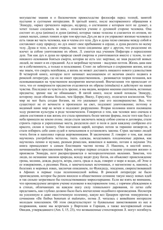 могуществе знания и о бесконечном превосходстве философа перед толпой, занятой
пустыми и суетными интересами. В третьей книге, после восторженного обращения к
Эпикуру, «красе греческого народа», мудрецу, о состязании с которым поэт не думает, а
хочет только следовать за ним, – излагается учение о духовной стороне человека. Она
состоит из духа (animus) и души (anima), которые также телесны и слагаются из атомов, но
самых малых, самых тонких и при том круглых.Дух,он же и ум управляет жизнью человека и
есть такая же часть человека, как и члены его тела. Дух и душа тесно связаны между собой и
составляют одну природу; но дух имеет свое пребывание в сердце, а душа разлита по всему
телу. Душа и тело, в свою очередь, так тесно соединены друг с другом, что разделение их
влечет за собою уничтожение их обоих. Л. смеется над учением Пифагора о переселении
душ. Так как дух и душа по природе своей смертны и уничтожаются вместе с телом, то нет
никакого основания бояться смерти, которая не есть зло: мертвые, не зная радостей живых
людей, не знают и их страданий. Ад и загробные мучения – выдумки поэтов. Жизнь дана нам
не в собственность, а только в пользование. Стоит ли заботиться о сохранении жизни, когда
мы знаем, что смерть неизбежна, а жизнь не может доставить никакого нового удовольствия
В четвертой книге, которую поэт начинает восхищением от величия своего подвига в
римской литературе, где он не имеет предшественников, – развивается теория познания, вся
основывающаяся на чувственном восприятии впечатлений. Впечатления эти происходят от
того, что от поверхности предметов отделяются их образы (simulacra) и действуют на наши
чувства. Последнее из чувств есть зрение, и мы видим, вопреки мнению скептиков, истинные
предметы; зрение нас не обманывает. В пятой книге, после новой похвалы Эпикуру,
которому люди обязаны больше, чем Церере, Вакху, Геркулесу, излагается космология. Что
мир не мог быть создан богами, на это указывает уже его несовершенство. Все, что
существует не от вечности и произошло на свет, подлежит уничтожению; поэтому и
видимый нами мир не вечен и подлежит разрушению. Вторая половина книги посвящена
ходу развития культуры в роде человеческом. Говорится о том, как человек жил сначала в
диком состоянии и как жизнь его стала принимать более мягкие формы, после того как был с
неба принесен на землю огонь: люди стали заключать между собою союзы и договоры, стали
строить города и укрепленные места, разделили скот и поля и дали каждому сообразно его
красоте, силам и таланту. Они поставили царей, которых потом за тиранию низвергли, и
стали избирать себе сами судей и начальников и установлять законы. Страх заставил людей
чтить богов и наполнил города жертвенниками. В заключение Л. говорит о том, как люди
научились употреблять металлы, ткать одежды, возделывать плодоносные деревья, как
научились пению и музыке, разным ремеслам, живописи и ваянию, поэзии и науками Эта
книга принадлежит к самым блестящим частям поэмы Л. Наконец, в шестой книге,
начинающейся прославлением Афин, которые первые создали «сладкие утешения жизни» и
произвели Эпикура, поэт распространяется о метеорологических явлениях. Заметив, что
люди, по незнанию законов природы, всюду видят руку богов, он объясняет происхождение
грома, молнии, дождя, радуги, ветра, снега, града и льда, говорит о море и водах, об Этне и
ее извержениях, о разливах Нила, о замечательных источниках, о магнитизме и, наконец, о
болезнях и моровых язвах, заключая описанием, по Фукидиду, эпидемии, свирепствовавшей
в Афинах в первые годы пелопоннесской войны. В римской литературе не было
произведения, которое бы разом вносило в общественное сознание такую массу новых идей
и так сильно затрагивало бы господствовавшее миросозерцание. Если же взять во внимание,
что проповедуемое автором учение изложено в восторженном тоне, с горячим убеждением и
в стихах, обличающих на каждом шагу силу гениального дарования, то легко себе
представить, как глубоко должно было быть впечатление подобного произведения. Несмотря
на усиленную и даже ожесточенную полемику, какую вел Цицерон против эпикуреизма в
сочинении «De finibus bonorum et malorum», поэма Л. читалась с живейшим интересом
молодым поколением. Об этом свидетельствуют те буквальные заимствования из нее и
подражания, какие мы встречаем у Виргилия и Горация, а также восторженный отзыв
Овидия, утверждавшего (Am. I, 15, 23), что возвышенные стихотворения Л. могут погибнуть
 