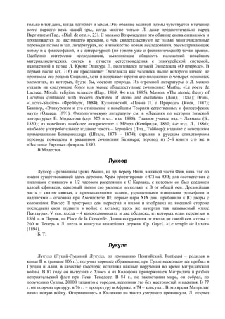 только в тот день, когда погибнет и земля. Это обаяние великой поэмы чувствуется в течение
всего первого века нашей эры, когда многие читали Л. даже предпочтительно перед
Виргилием (Тас., «Dial. de orat.», 23). С эпохою Возрождения это обаяние снова оживилось и
продолжается до настоящего времени, о чем свидетельствуют не только многочисленные
переводы поэмы в зап. литературах, но и множество новых исследований, рассматривающих
поэму и с философской, и с литературной (не говоря уже о филологической) точки зрения.
Особенно интересны исследования, выясняющие общность положений новейших
материалистических систем и отчасти естествоведения с эпикурейской системой,
изложенной в поэме Л. Кроме Эпикура Л. пользовался поэмой Эмпедокла «О природе». В
первой песне (ст. 716) он прославляет Эмпедокла как человека, выше которого ничего не
произвела его родина Сицилия, хотя и возражает против его положения о четырех основных
элементах, из которых, будто бы, состоит природа. Из огромной литературы о Л. можно
указать на следующие более или менее общедоступные сочинения: Martha, «Le роете de
Lucrece. Morale, religion, science» (Пар., 1869; 4-е изд. 1885); Masson, «The atomic theory of
Lucretius contrasted with modern doctrines of atoms and evolution» (Лонд., 1884); Bruns,
«Lucrez-Studien» (Фрейбург, 1884); Кулаковский, «Поэма Л. о Природе» (Киев, 1887);
Базинер, «Эпикуреизм и его отношение к новейшим Teopиям естественных и философских
наук» (Одесса, 1891). Филологическую литературу см. в «Лекциях по истории римской
литературы» В. Модестова (стр. 325 и сл., изд. 1888). Главное ученое изд. – Лахмана (Б.,
1850); из новейших наиболее авторитетное – Мёнро (Кембридж, 1860; 4-е изд. Л., 1886);
наиболее употребительное издание текста – Бернайса (Лпц., Тэйбнер); издание с немецкими
примечаниями Боккемюллера (Штале, 1873 – 1874); отрывки в русском стихотворном
переводе помещены в указанном сочинении Базинера; перевод из 5-й книги его же в
«Вестнике Европы»; февраль, 1893.
     В.Модестов.

                                          Луксор
     Луксор – развалины храма Амона, на пр. берегу Нила, в южной части Фив, назв. так по
имени существовавшей здесь деревни. Храм ориентирован с СЗ на ЮВ; для соответствия с
пилонами стоявшего в 1/2 часовом расстоянии к С Карнака, с которым он был соединен
аллеей сфинксов, северный пилон его уклонен несколько к В от общей оси. Древнейшая
часть – святое святых, с примыкающими залами, украшенными изящными рельефами и
надписями – основана при Аменготепе III; первые цари XIX дин. прибавили к Ю дворы с
колоннами. Рамзес II пристроил сев. перистил и пилон и изобразил на внешней стороне
последнего свои подвиги в войне с хетами; здесь же начертан так называемый «эпос
Пентаура». У сев. входа – 4 колоссамонолита и два обелиска, из которых один перевезен в
1861 г. в Париж, на Place de la Concorde. Длина сооружения от входа до самой сев. стены –
260 м. Теперь в Л. отель и консулы важнейших держав. Ср. GayeL «Le temple de Luxor»
(1894).
     Б. Т.

                                          Лукулл
      Лукулл (Луций-Луциний Лукулл, по прозванию Понтийский, Ponticus) – родился в
конце II в. (раньше 106 г.); получил хорошее образование; при Сулле несколько лет пробыл в
Греции и Азии, в качестве квестора; исполнял важные поручения во время митридатской
войны. В 87 году он вытеснил с Хиоса и из Колофона приверженцев Митридата и разбил
неприятельский флот при Леки Тенедосе. В 84 г., по заключении мира, он собрал, по
поручению Суллы, 20000 талантов с городов, исполнив это без жестокостей и насилия. В 77
г. он получил претуру, в 76 г. – пропретуру в Африке, в 74 – консулат. В это время Митридат
начал новую войну. Отправившись в Киликию на место умершего проконсула, Л. открыл
 