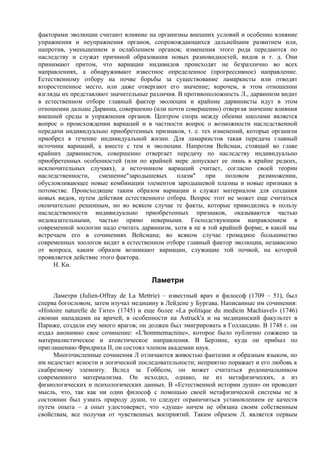 факторами эволюции считают влияниe на организмы внешних условий и особенно влияние
упражнения и неупражнения органов, сопровождающихся дальнейшим развитием или,
напротив, уменьшением и ослаблением органов; изменения этого рода передаются по
наследству и служат причиной образования новых разновидностей, видов и т. д. Они
принимают притом, что вариации индивидов происходят не безразлично во всех
направлениях, а обнаруживают известное определенное (прогрессивное) направление.
Естественному отбору на почве борьбы за существование ламаркисты или отводят
второстепенное место, или даже отвергают его значение; впрочем, в этом отношении
взгляды их представляют значительные различия. В противоположность Л., дарвинизм видит
в естественном отборе главный фактор эволюции и крайние дарвинисты идут в этом
отношении дальше Дарвина, совершенно (или почти совершенно) отвергая значение влияния
внешней среды и упражнения органов. Центром спора между обеими школами является
вопрос о происхождении вариаций и в частности вопрос о возможности наследственной
передачи индивидуально приобретенных признаков, т. е. тех изменений, которые организм
приобрел в течение индивидуальной жизни. Для ламаркистов такая передача главный
источник вариаций, а вместе с тем и эволюции. Напротив Вейсман, стоящий во главе
крайних дарвинистов, совершенно отвергает передачу по наследству индивидуально
приобретенных особенностей (или по крайней мере допускает ее лишь в крайне редких,
исключительных случаях), а источником вариаций считает, согласно своей теории
наследственности,    смешение"зародышевых     плазм"    при    половом    размножении,
обусловливающее новые комбинации элементов зародышевой плазмы и новые признаки в
потомстве. Происходящие таким образом вариации и служат материалом для создания
новых видов, путем действия естественного отбора. Вопрос этот не может еще считаться
окончательно решенным, но во всяком случае те факты, которые приводились в пользу
наследственности индивидуально приобретенных признаков, оказываются частью
недоказательными, частью прямо неверными. Господствующим направлением в
современной зоологии надо считать дарвинизм, хотя в не в той крайней форме, в какой мы
встречаем его в сочинениях Вейсмана; во всяком случае громадное большинство
современных зоологов видит в естественном отборе главный фактор эволюции, независимо
от вопроса, каким образом возникают вариации, служащие той почвой, на которой
проявляется действие этого фактора.
     Н. Кн.

                                       Ламетри
     Ламетри (Julien-Offray de La Mettrie) – известный врач и философ (1709 – 51), был
сперва богословом, затем изучал медицину в Лейдене у Бургава. Написанные им сочинения:
«Histoire naturelle de Гите» (1745) и еще более «La politique du medicin Machiavel» (1746)
своими нападками на врачей, в особенности на Astruck'a и на медицинский факультет в
Париже, создали ему много врагов; он должен был эмигрировать в Голландию. В 1748 г. он
издал анонимно свое сочинение: «L'hommemacnine», которое было публично сожжено за
материалистическое и атеистическое направления. В Берлине, куда он прибыл по
приглашению Фридриха II, он состоял членом академии наук.
     Многочисленные сочинения Л отличаются живостью фантазии и образным языком, но
им недостает ясности и логической последовательности; неприятно поражает и его любовь к
скабрезному элементу. Вслед за Гоббсом, он может считаться родоначальником
современного материализма. Он исходил, однако, не из метафизических, а из
физиологических и психологических данных. В «Естественной истории души» он проводит
мысль, что, так как ни один философ с помощью своей метафизической системы не в
состоянии был узнать природу души, то следует ограничиться установлением ее качеств
путем опыта – а опыт удостоверяет, что «душа» ничем не обязана своим собственным
свойствам, все получая oт чувственных восприятий. Таким образом Л. является первым
 