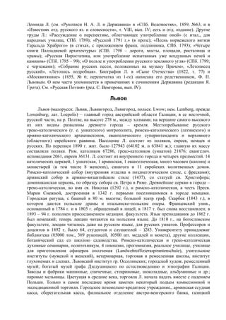 Леонида Л. (см. «Рукописи Н. А. Л. и Державина» в «СПб. Ведомостях», 1859, №63, и в
«Известиях отд. русского яз. и словесности», т. VIII, вып. IV; есть и отд. издание). Другие
труды Л.: «Рассуждение о перспективе, облегчающее употребление оной» (с итал., для
народных училищ, СПб. 1789); «Русской 1791 г.» (в прозе); «Песнь норвежского витязя
Гаральда Храброго» (в стихах, с приложением франц. подлинника, СПб. 1793); «Четыре
книги Палладиевой архитектуры» (СПб. 1798 – дороги, мосты, площади, ристалища и
храмы); «Русская Пиростатика, или употребление испытанных уже воздушных печей и
каминов» (СПб. 1795 – 99); «О пользе и употреблении русского земляного угля» (СПб. 1799;
с чертежами); «Собрание русских песен, положенных на музыку Прачем», «Летописец
русский», «Летопись подробная». Биография Л. в «Сыне Отечества» (1822, т. 77) и
«Москвитянине» (1855, № 6; перепечатка из 1-го) написана его родственником, Ф. П.
Львовым. О нем часто упоминается в примечаниях к сочинениям Державина (редакции Я.
Грота). См. «Русская Поэзия» (ред. С. Венгерова, вып. IV).

                                         Львов
     Львов (малорусск. Львив, Львивгород, Львигород, польск. Lwow; нем. Lemberg, прежде
Lowenburg; лат. Loepolis) – главный город австрийской области Галиции, в ее восточной,
русской части, на р. Полтве, на высоте 278 м., между холмами; на вершине самого высокого
из них видны развалины древнего города – кремля. Местопребывание русского
греко-католического (т. е. униатского) митрополита, римско-католического (латинского) и
армяно-католического архиепископов, евангелического суперинтендента и верховного
(областного) еврейского раввина. Население Л. состоит из поляков, евреев, немцев и
русских. По переписи 1890 г. жит. было 127943 (64102 м. и 63841 ж.); главную их массу
составляли поляки. Рим. католиков 67286, греко-католиков (униатов) 21876; евангелич.
исповедания 2061, евреев 36131. Л. состоит из внутреннего города и четырех предместий. 14
католических церквей, 1 униатская, 1 армянская, 1 евангелическая, много часовен (каплиц) и
монастырей (в том числе 8 женских), синагога и 11 еврейских молитвенных домов.
Римско-католический собор (внутренняя отделка в позднеготическом стиле, с фресками);
армянский собор в армяно-византийском стиле (1437), со статуей св. Христофора;
доминиканская церковь, по образцу собора св. Петра в Риме. Древнейшие церкви в городе –
греко-католическая, во имя св. Николая (1292 г.), и римско-католическая, в честь Пресв.
Марии Снежной, достроенная в 1342 г. первыми поселившимися в городе немцами.
Городская ратуша, с башней в 80 м. высоты; большой театр граф. Скарбек (1843 г.), в
котором даются польские драмы и итальянско-польские оперы. Францевский унив.,
основанный в 1784 г. и в 1803 г. обращенный в лицей, в 1817 т. был снова восстановлен; в
1893 – 94 г. пополнен присоединением медицин. факультета. Язык преподавания до 1862 г.
был немецкий; теперь лекции читаются на польском языке. До 1810 г., на богословском
факультете, лекции читались даже на русском языке, для русских униатов. Профессоров и
доцентов в 1892 г. было 64, студентов и слушателей – )283. Университету принадлежат
библиотека (85000 том., 389 рукописей, 10500 шт. медалей и монета), другие коллекции,
ботанический сад со школою садоводства. Римско-католическая и греко-католическая
духовные семинарии, политехникум, 4 гимназии, прогимназия, реальное училище, училище
для приготовления офицеров ополчения (Landwehroffizieraspirantenschule), учительские
институты (мужской и женский), ветеринарная, торговая и ремесленная школы, институт
глухонемых и слепых. Львовский институт гр. Оссолинских; городской худож. ремесленный
музей; богатый музей графа Дзедушицкого по естествоведению и этнографии Галиции.
Заводы и фабрики машинные, спичечные, стеариновые, шоколадные, альбуминные и др.;
паровые мельницы. Цветущая в средние века, торговля Л. начала падать вместе с падением
Польши. Только в самое последнее время заметен некоторый подъем комиссионной и
экспедиционной торговли. Городское поземельно-кредитное учреждение., армянская ссудная
касса, сберегательная касса, филиальное отделение австро-венгерского банка, галицкий
 