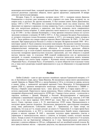 акционерно-ипотечный банк, галицкий кредитный банк, торговая и ремесленная палаты, 10
агентств различных страховых обществ, много других кредитных учреждений. В январе
довольно значительная ярмарка.
      История. Город Л., по преданию, построен около 1241 г. галицким князем Данилом
Романовичем и получил свое название в честь старшего его сына Льва, которому он, по
смерти отца, и достался. По другим сказаниям, Л. был основан самим Львом Даниловичем,
между 1268 и 1270 гг. Объединив все галицко-волынские земли под своею властью, Лев
Данилович не переехал в прежнюю столицу княжества, Галич, а остался во Львове, который
при нем значительно разросся и украсился, еще более возвысясь после совершенного
опустошения Галича татарами. Л. также пришлось много вынести от татар, поляков, вадахов
и др. В 1340 г. он был завоеван Казимиром; к этому времени относится начало его густого
заселения поляками и немцами. В 1648 и 1655 гг. Л. был осаждаем Богданом Хмельницким,
от которого откупился только большими суммами; в 1672 г. его осаждали турки, которые в
1675 г. были разбиты под самым городом королем Яном Собесским. В 1704 г. Л. был взят
шведами. При первом разделе Польши Л. отошел к Австрии. Во время волнений 1848 – 49 гг.
некоторые здания Л. были сожжены польскими повстанцами. Все русские галичане остались
верными престолу; полученные ими за то награды отозвались больше всего на Л. Пользуясь
покровительством императора, русские обитатели Л. основали несколько обществ
политических и др. и стали издавать несколько периодических изданий. В настоящее время,
вследствие поощрения правительством польских стремлений, для этих обществ и изданий
настала тяжелая пора: то отдельные №№ изданий конфискуются или не пропускаются
цензурой, то издание подвергается запрещению и издателю приходится менять название
своего журнала или газеты (напр. издание г. Купчанка носило последовательно названия:
«Червонная Русь», «Галицкая Русь», «Галичанин»), то целое общество или отдельные члены
его, а чаще всего редакторы изданий привлекаются к суду по обвинению в государственной
измене.
      Ир. П.

                                         Любек
      Любек (Lubeck) – один из трех вольных ганзейских городов Германской империи, в 15
км. от Балтийского моря, при р. Траве-Вакениц. Во внутреннем городе много средневековых
зданий. Церковь св. Марии (XIII в.), с двумя башнями в 124 м. и статуями из дерева, металла
и камня; собор, с знаменитой заалтарной картиной Ганса Мемлинга. В Екатерининской
церкви (ХШ в.), прежнем миноритском монастыре, гимназия и библиотека с 100000 тт.
Ратуша, с биржей; самая красивая часть – южн. флигель (XIV в.). Старые ворота (XV в.) –
остаток укреплений. Окрестности города живописны. Много учебных заведений; общество
поощрения общеполезной деятельности. 63590 жит. Главные статьи дохода – судоходство и
торговля, особенно с Данией, Швецией и Россией. Железнодорожное и пароходное
сообщение с важнейшими городами. В 1893 г. в гавани было 2334 суда, вместим. в 473 846
рег. тонн, в том числе паровых 1426 (396319 peг. тонн). Ввоз на 266 милл. (морем 63,8
милл.). Своих торговых судов у Л. 33, вместимостью 12192 тонны. Промышленность в
последнее время заметно поднялась. Лесопильное производство, приготовление консервов,
сигар, пива; рыболовство. Собственно гавань Л. – Травемюнде, но Траве теперь так
расширена, что суда до 5 м. осадки доходят до самого Л. Управление Л. в старое время было
строго олигархическим, и до XVI в. постоянно происходила борьба между старинными
родами и массою горожан. В 1669 г. население получило право принимать участие в
управлении и законодательстве; вместе с сенатом, за которым, однако, осталась высшая
власть. Теперь в сенате 14 пожизненных членов, из них не менее 6-ти юристов и 5-ти купцов;
председатель (он же бургомистр) избирается на 2 года. Законодательную деятельность
разделяет с сенатом собрание из 120 чел., избираемых на 6 лет всеобщей подачей голосов. Во
всех присутственных местах – городские депутаты; под председательством членов сената. В
 