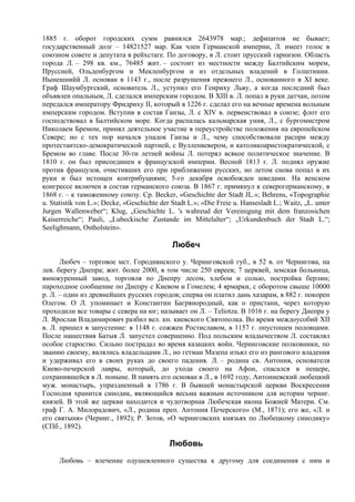1885 г. оборот городских сумм равнялся 2643978 мар.; дефицитов не бывает;
государственный долг – 14821527 мар. Как член Германской империи, Л. имеет голос в
союзном совете и депутата в рейхстаге. По договору, в Л. стоит прусский гарнизон. Область
города Л. – 298 кв. км., 76485 жит. – состоит из местности между Балтийским морем,
Пруссией, Ольденбургом и Мекленбургом и из отдельных владений в Голштинии.
Нынешнийй Л. основан в 1143 г., после разрушения прежнего Л., основанного в XI веке.
Граф Шаумбургский, основатель Л., уступил его Генриху Льву, а когда последний был
объявлен опальным, Л. сделался имперским городом. В XIII в. Л. попал в руки датчан, потом
передался императору Фридриху II, который в 1226 г. сделал его на вечные времена вольным
имперским городом. Вступив в состав Ганзы, Л. с XIV в. первенствовал в союзе; флот его
господствовал в Балтийском море. Когда распалась кальмарская уния, Л., с бургомистром
Николаем Бремом, принял деятельное участие в переустройстве положения на европейском
Севере; но с тех пор начался упадок Ганзы и Л., чему способствовали распри между
протестантско-демократической партией, с Вулленвевером, и католикоаристократической, с
Бремом во главе. После 30-ти летней войны Л. потерял всякое политическое значение. В
1810 г. он был присоединен к французской империи. Весной 1813 г. Л. поднял оружие
против французов, очистивших его при приближении русских, но летом снова попал в их
руки и был истощен контрибуциями; 5-го декабря освобожден шведами. На венском
конгрессе включен в состав германского союза. В 1867 г. примкнул к северогерманскому, в
1868 г. – к таможенному союзу. Ср. Becker, «Geschichte der Stadt JL.»; Behrens, «Topographie
u. Statistik von L.»; Decke, «Geschichte der Stadt L.»; «Die Freie u. Hansesladt L.; Waitz, „L. unter
Jurgen Wallenweber“; Klug, „Geschichte L. 's wahreud der Vereinigung mit dem franzosichen
Kaiserreiche“; Pauli, „Lubeckische Zustande im Mittelalter“; „Urkundenbuch der Stadt L.“;
Seelighmann, Ostholstein».

                                             Любеч
      Любеч – торговое мст. Городнянского у. Черниговской губ., в 52 в. от Чернигова, на
лев. берегу Днепра; жит. более 2000, в том числе 250 евреев; 7 церквей, земская больница,
винокуренный завод, торговля по Днепру лесом, хлебом и солью, постройка берлин;
пароходное сообщение по Днепру с Киевом и Гомелем; 4 ярмарки, с оборотом свыше 10000
р. Л. – один из древнейших русских городов; сперва он платил дань хазарам, в 882 г. покорен
Олегом. О Л. упоминает и Константин Багрянородный, как о пристани, через которую
проходили все товары с севера на юг; называет он Л. – Teliotza. В 1016 г. на берегу Днепра у
Л. Ярослав Владимирович разбил вел. кн. киевского Святополка. Во время междоусобий XII
в. Л. пришел в запустение: в 1148 г. сожжен Ростиславом, в 1157 г. опустошен половцами.
После нашествия Батыя Л. запустел совершенно. Под польским владычеством Л. составлял
особое староство. Сильно пострадал во время казацких войн. Черниговские полковники, по
званию своему, являлись владельцами Л., но гетман Мазепа изъял его из рангового владения
и удерживал его в своих руках до своего падения. Л. – родина св. Антония, основателя
Киево-печерской лавры, который, до ухода своего на Афон, спасался в пещере,
сохранившейся в Л. поныне. В память его основан в Л., в 1692 году, Антониевский любецкий
муж. монастырь, упраздненный в 1786 г. В бывшей монастырской церкви Воскресения
Господня хранится синодик, являющийся весьма важным источником для истории черниг.
князей. В этой же церкви находится и чудотворная Любечская икона Божией Матери. См.
граф Г. А. Милорадович, «Л., родина преп. Антония Печерского» (М., 1871); его же, «Л. и
его святыня» (Черниг., 1892); P. Зотов, «О черниговских князьях по Любецкому синодику»
(СПб., 1892).

                                            Любовь
     Любовь – влечение одушевленного существа к другому для соединения с ним и
 