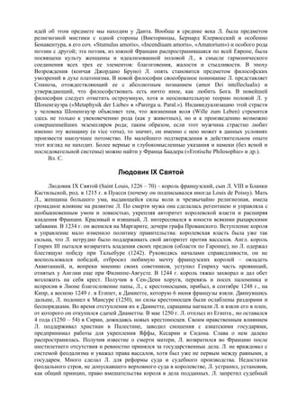 идей об этом предмете мы находим у Данта. Вообще в средние века Л. была предметом
религиозной мистики с одной стороны (Викторинцы, Бернард Клервосский и особенно
Бонавентура, в его соч. «Stumulus amoris», «Incendiuam amoris», «Amatorium») и особого рода
поэзии с другой; эта поэзия, из южной Франции распространившаяся по всей Европе, была
посвящена культу женщины и идеализованной половой Л., в смысле гармонического
соединения всех трех ее элементов: благоговения, жалости и стыдливости. В эпоху
Возрождения (кончая Джордано Бруно) Л. опять становится предметом философских
умозрений в духе платонизма. В новой философии своеобразное понимание Л. представляет
Спиноза, отождествляющий ее с абсолютным познанием (amor Dei inteIleclualis) и
утверждающий, что философствовать есть ничто иное, как любить Бога. В новейшей
философии следует отметить остроумную, хотя и неосновательную теорию половой Л. у
Шопенгауэра («Меtaphysik der Liebe» в «Parerga u. Paral.»). Индивидуализацию этой страсти
у человека Шопенгауэр объясняет тем, что жизненная воля (Wille zum Leben) стремится
здесь не только к увековечению рода (как у животных), но и к произведению возможно
совершеннейших экземпляров рода; таким образом, если этот мужчина страстно любит
именно эту женщину (и vice versa), то значит, он именно с нею может в данных условиях
произвести наилучшее потомство. Ни малейшего подтверждения в действительном опыте
этот взгляд не находит. Более верные и глубокомысленные указания и намеки (без ясной и
последовательной системы) можно найти у Франца Баадера («Erotische Philosophie» и др.).
     Вл. С.

                                Людовик IX Святой
     Людовик IX Святой (Saint Louis, 1226 – 70) – король французский, сын Л. VIII и Бланки
Кастильской, род. в 1215 г. в Пуасси (почему он подписывался иногда Louis de Poissy). Мать
Л., женщина большого ума, выдающейся силы воли и чрезвычайно религиозная, имела
громадное влияние на развитие Л. По смерти мужа она сделалась регентшею и управляла с
необыкновенным умом и ловкостью, укрепляя авторитет королевской власти и расширяя
владения Франции. Красивый и изящный, Л. интересовался в юности всякими рыцарскими
забавами. В 1234 г. он женился на Маргарите, дочери графа Прованского. Вступление короля
в управление мало изменило политику правительства: королевская власть была уже так
сильна, что Л. нетрудно было поддерживать свой авторитет против вассалов. Англ. король
Генрих III пытался возвратить владения своих предков (области по Гаронне), но Л. одержал
блестящую победу при Тальебуре (1242). Руководясь началами справедливости, он не
воспользовался победой, отбросил любимую мечту французских королей – овладеть
Аквитанией, и, вопреки мнению своих советников, уступил Генриху часть провинций,
отнятых у Англии еще при Филиппе-Августе. В 1244 г. король тяжко захворал и дал обет
возложить на себя крест. Получив в Сен-Дени хоругв, перевязь и посох паломника и
испросив в Лионе благословение папы, Л., с крестоносцами, прибыл, в сентябре 1248 г., на
Кипр, а весною 1249 г. в Египет, к Дамиетте, которую 6 июня французы взяли. Двинувшись
дальше, Л. подошел к Мансуре (1250), но силы крестоносцев были ослаблены раздорами и
беспорядками. Во время отступления их к Дамиетте, сарацины нагнали Л. и взяли его в плен,
от которого он откупился сдачей Диаметты. В мае 1250 г. Л. отплыл из Египта., но оставался
4 года (1250 – 54) в Сирии, дожидаясь новых крестоносцев. Своим нравственным влиянием
Л. поддерживал христиан в Палестине, заводил сношения с азиатскими государями,
предпринимал работы для укрепления Яффы, Кесарии и Сидона. Слава о нем далеко
распространилась. Получив известие о смерти матери, Л. возвратился во Францию после
шестилетнего отсутствия и ревностно принялся за государственные дела. Л. не враждовал с
системой феодализма и уважал права вассалов, хотя был уже не первым между равными, а
государем. Много сделал Л. для реформы суда и судебного производства. Недостатки
феодального строя, не допускавшего верховного суда в королевстве, Л. устранил, установив,
как общий принцип, право вмешательства короля в дела подданных. Л. запретил судебный
 