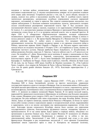 поединок и частные войны; недовольные решением местных судов получили право
апелляции в королевский суд. Л. внушал неограниченное доверие: на его решениe отдавали
свои споры даже иноземцы. Сохранился рассказ о том, как Л., после обедни, выходил из
дворца, садился под дубом и выслушивал жалобы всех. При Л. судебная власть короля
значительно расширилась; центральным судебным учреждением сделался парижский
парламент, состоявший из пэров и юристов. Все отрасли администрации находились под
зорким наблюдением Л. Большим влиянием пользовались легисты, деятельность которых
сильно способствовала расширению королевской власти. При Л. был составлен свод
постановлений обычного права и законов, изданных в его царствование («Etablissements de
St. Louis»). Л. с достоинством защищал интересы Франции от притязаний Рима. Французское
духовенство стояло более за Л. и за интересы светской власти, чем за папский престол. В
марте 1269 г. Л. обнародовал «Прагматическую санкцию», которою ограждалась
независимость французской церкви от Рима, уничтожались денежные поборы и взносы в
пользу римского двора и т. п. Во время борьбы Фридриха II с Иннокентием IV Л. открыто
порицал действия папы. Л. любил книги и искусство. Его называют Периклом
средневекового зодчества. Он усердно воздвигал храмы: к его времени относится собор в
Реймсе, прелестная церковь Sainte Chapelle в Париже и др. Неудача первого крестового
похода ничуть не охладила энтузиазма Л. В марте 1270 г. он отправился в Тунис, надеясь на
обращение местного султана. Ожидая прибытия Карла Анжуйского, Л. бездействовал. В
войске развились болезни; умер сын Л. Тристан, 3 августа заболел сам Л., а 25 августа его не
стало. Он погребен в С.-Дени. Немедленно после кончины Л. вопрос о канонизации его был
поднят сыном его, Францией и Европой, единодушно прославлявшими святость
благочестивого короля. В 1297 г. булла папы Бонифация VIII провозгласила его святым.
Биографы Л.: GuiIlaume de Nangis; «Gesta sancti Ludovici»; Joinville, «Histoire de Saint Louis
IX du nom, roy de France» (XIII века); Geoffroi de Beaulien (духовник Л.), «Vita Ludovici
Noni»; Langlois, «Les origines du Parlement de Paris» («Revue historique», 1890, янв.); Guizot,
«Les vies de quatre grands chretiens francais» (П., 1873). Блестящая характеристика Л. у
Грановского.
      П. К – ий.

                                      Людовик XIV
     Людовик XIV (Louis le Grand) – король Франции (1643 – 1715), род. в 1638 г., сын
Людовика XIII и Анны Австрийской, вступил на престол малолетним; управление
государством перешло в руки его матери и Мазарини. Еще до окончания войны с Испанией и
Австрией высшая аристократия, поддерживаемая Испаниею и в союзе с парламентом, начала
волнения фронды, окончившиеся лишь с подчинением Конде и пиренейским миром 1659 г. В
1660 г. Л. женился на инфанте испанской Марии Терезии. В это время молодой король,
выросший без правильного воспитания и образования, не возбуждал еще больших ожиданий.
Едва, однако, Мазарини успел умереть (1661), как Л. выступил самостоятельным правителем
государства. Он умел выбирать себе таких сотрудников, как напр. Кольбер, Вобан, Летелье,
Лионн, Лувуа; но первого министра, какими были Ришелье и Мазарини, он более не терпел
возле себя и возвел учение о королевских правах в полурелигиозный догмат, выразившийся
в характерном, хотя и не вполне достоверно ему приписываемом выражении: «L'etat c'est
moi». Благодаря трудам гениального Кольбера, многое было сделано для укрепления
государственного единства, благосостояния трудящихся классов, поощрения торговли и
промышленности. В то же самое время Лувуа привел в порядок войско, объединил его
организацию и увеличил боевую силу. После смерти Филиппа IV испанского он объявил
притязания на часть испанских Нидерландов и удержал ее за собою в так наз.
деволюционной войне. Заключенный 2 мая 1668 г. аахенский мир отдал в его руки
французскую Фландрию и ряд пограничных местностей. С этого времени Соединенные
провинции имели страстного врага в лице Л. Контрасты во внешней политике,
 