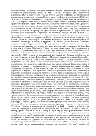 государственных воззрениях, торговых интересах, религии, приводили оба государства к
постоянным столкновениям. Лионн, в 1668 – 71 гг., мастерски сумел изолировать
республику. Путем подкупов ему удалось отвлечь Англию и Швецию от тройственного
союза, привлечь на сторону Франции Кельн и Мюнстер. Доведя свое войско до 120000 чел.,
Л., в 1670 г., занял владения союзника генеральных штатов, герцога Карла IV лотарингского,
а в 1672 г. перешел через Рейн, в течение шести недель завоевал половину провинций и с
триумфом вернулся в Париж. Прорыв плотин, появление у власти Вильгельма III Оранского,
вмешательство европейских держав остановили успех французского оружия. Генеральные
штаты вступили в союз с Испаниею и Бранденбургом и Австрией; к ним присоединилась и
империя, после того как французская армия напала на архиепископство Трир и заняла на
половину уже соединенные с Франциею 10 имперских городов Эльзаса. В 1674 г. Л.
противоставил своим неприятелям 3 больших армии: с одною из них он лично занял
Франш-Конте; другая, под начальством Конде, сражалась в Нидерландах и победила при
Сенефе; третья, во главе которой стоял Тюренн, опустошала Пфальц и успешно сражалась с
войсками императора и великого курфюрста в Эльзасе. После короткого перерыва,
вследствие смерти Тюренна и удаления Конде, Л., в начале 1676 г., с новыми силами явился
в Нидерландах и завоевал ряд городов, в то время как Люксембург опустошал Брейсгау. Вся
страна между Сааром, Мозелем и Рейном, по приказанию короля, была превращена в
пустыню. В Средиземном море Дюкен одержал верх над Рейтером; силы Бранденбурга были
отвлечены нападением шведов. Лишь вследствие неприязненных действий со стороны
Англии Л., в 1678 г., заключил нимвегенский мир, давший ему большие приобретения со
стороны Нидерландов и все Франш-Конте от Испании. Императору он отдал Филиппсбург,
но получил Фрейбург и удержал все завоевания в Эльзасе. Этот мир знаменует апогей
могущества Л. Его армия была многочисленнейшая, всего лучше организованная и
предводимая; его дипломатия господствовала над всеми дворами; французская нация в
искусстве и науках, в промышленности и торговле возвышалась над всеми; корифеи
литературы прославляли Л. как идеал государя. Версальский двор (резиденция Л. была
перенесена в Версаль) был предметом зависти и удивления почти всех современных
государей, старавшихся подражать великому королю даже в слабостях его. Особа короля
была окружена этикетом, размерявшим все времяпровождение его и каждый его шаг; двор
его сделался центром великосветской жизни, в которой царили вкусы самого Л. и его
многочисленных «метресс» (Лавальер, Монтеспан, Фонтанж); вся высшая аристократия
теснилась к придворным должностям, так как жить вдали от двора для дворянина являлось
признаком фрондерства или королевской опалы. «Абсолютный без возражения», по словам
Сен-Симона, «Л. уничтожил и искоренил всякую другую силу или власть во Франции, кроме
тех, которые исходили от него: ссылка на закон, на право считались преступлением». Этот
культ короля-солнца (le roi soleil), при котором способные люди все более оттеснялись
куртизанами и интриганами, неминуемо должен был вести к постепенному упадку всего
здания монархии. Король все меньше и меньше сдерживал свои желания. В Меце, Брейзахе и
Безансоне он учредил палаты воссоединения (chambres de reunions), ддя разыскания прав
французской короны на те или другие местности (30 сент. 1681 г.) Имперский город
Страсбург, в мирное время, был внезапно занят французскими войсками. Точно так же
поступал Л. и по отношению к нидерландским границам. Наконец, составился союз
Голландии, Испании и императора, заставивший Л., в 1684 г., заключить в Регенсбурге
20-летнее перемирие и отказаться от дальнейших «воссоединений». В 1681 г. флот его
бомбардировал Триполи; в 1684 г. – Алжир и Геную. Внутри государства новая фискальная
система имела в виду лишь увеличение налогов и податей на возраставшие военные
потребности; при этом Л., как «первый дворянин» Франции, щадил материальные интересы
потерявшего политическое значение дворянства и, как верный сын католической церкви,
ничего не требовал от духовенства. Политическую зависимость последнего от папы он
постарался уничтожить, добившись на национальном соборе 1682 г. решения в свою пользу
против папы; но в вероисповедных вопросах его духовники (иезуиты) сделали его
 