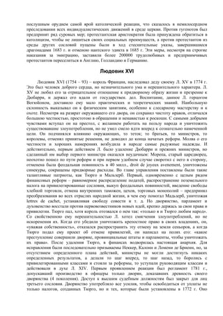 послушным орудием самой ярой католической реакции, что сказалось в немилосердном
преследовании всех индвидуалистических движений в среде церкви. Против гугенотов был
предпринят ряд суровых мер; протестантская аристократия была принуждена обратиться в
католицизм, чтобы не лишиться своих социальных преимуществ, а против протестантов из
среды других сословий пущены были в ход стеснительные указы, завершившиеся
драгонадами 1683 г. и отменою нантского эдикта в 1685 г. Эти меры, несмотря на строгие
наказания за эмиграцию, заставили более 200000 трудолюбивых и предприимчивых
протестантов переселиться в Англию, Голландию и Германию.

                                   Людовик XVI
       Людовик XVI (1754 – 93) – король Франции, наследовал деду своему Л. XV в 1774 г.
Это был человек доброго сердца, но незначительного ума и нерешительного характера. Л.
XV не любил его за отрицательное отношение к придворному образу жизни и презрение к
Дюбарри, и держал его вдали от государствен. дел. Воспитание, данное Л. герцогом
Вогюйоном, доставило ему мало практических и теоретических знаний. Наибольшую
склонность выказывал он к физическим занятиям, особенно к слесарному мастерству и к
охоте. Несмотря на разврат окружавшего его двора, он сохранил чистоту нравов, отличался
большою честностью, простотою в обращении и ненавистью к роскоши. С самыми добрыми
чувствами вступал он на престол, с желанием работать на пользу народа и уничтожить
существовавшие злоупотребления, но не умел смело идти вперед к сознательно намеченной
цели. Он подчинялся влиянию окружающих, то теток; то братьев, то министров, то
королевы, отменял принятые решения, не доводил до конца начатых реформ. Молва о его
честности и хороших намерениях возбудила в народе самые радужные надежды. И
действительно, первым действием Л. было удаление Дюбарри и прежних министров, но
сделанный им выбор первого министра оказался неудачным: Морепа, старый царедворец,
неохотно пошел по пути реформ и при первом удобном случае своротил с него в сторону,
отменена была феодальная повинность в 40 милл., droit de joyeux avenement, уничтожены
синекуры, сокращены придворные расходы. Во главе управления поставлены были такие
талантливые патриоты, как Тюрго и Мальзерб. Первый, одновременно с целым рядом
финансовых реформ – равномерное распределение податей, распространение поземельного
налога на привилегированные сословия, выкуп феодальных повинностей, введение свободы
хлебной торговли, отмена внутренних таможен, цехов, торговых монополий – предпринял
преобразования во всех отраслях народной жизни, в чем ему помогал Мадьзерб, уничтожая
lettres de cachet, устанавливая свободу совести и т. д. Но дворянство, парламент и
духовенство восстали против первовозвестников новых идей, крепко держась за свои права и
привилегии. Тюрго пал, хотя король отозвался о нем так: «только я и Тюрго любим народ».
Со свойственною ему нерешительностью Л. хотел смягчения злоупотреблений, но не
искоренения их. Когда его убедили уничтожить крепостное право в своих владениях, он,
«уважая собственность», отказался распространить эту отмену на земли сеньоров, а когда
Тюрго подал ему проект об отмене привилегий, он написал на полях его: «какое
преступление совершили дворяне, провинциальные штаты и парламенты, чтобы уничтожать
их права». После удаления Тюрго, в финансах водворилась настоящая анархия. Для
исправления были последовательно призываемы Неккер, Калонн и Ломени де Бриенн, но, за
отсутствием определенного плана действий, министры не могли достигнуть никаких
определенных результатов, а делали то шаг вперед, то шаг назад, то боролись с
привилегированными классами и стояли за реформы, то уступали руководящим классам и
действовали в духе Л. XIV. Первым проявлением реакции был регламент 1781 г.,
допускавший производство в офицеры только дворян, доказавших древность своего
дворянства (4 поколения). Доступ к высшим судебным должностям был закрыт для лиц
третьего сословия. Дворянство употребляло все усилия, чтобы освободиться от уплаты не
только налогов, созданных Тюрго, но и тех, которые были установлены в 1772 г. Оно
 