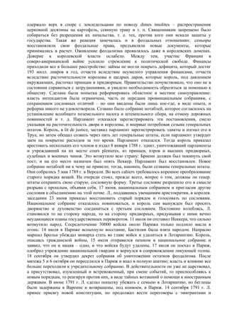 одержало верх в споре с земледельцами по поводу dimes insolites – распространения
церковной десятины на картофель, сеянную траву и т. п. Священникам запрещено было
собираться без разрешения их начальства, т. е. тех, против кого они искали защиты у
государства. Такая же реакция замечалась и в феодальных отношениях: сеньоры
восстановляли свои феодальные права, предъявляли новые документы, которые
принимались в расчет. Оживление феодализма проявлялось даже в королевских доменах.
Доверие к королевской власти ослабело. Между тем, участие Франции в
северо-американской войне усилило стремление к политической свободе. Финансы
приходили все в большее расстройство: займы не могли покрыть дефицита, который достиг
193 милл. ливров в год, отчасти вследствие неумелого управления финансами, отчасти
вследствиe расточительности королевы и щедрых даров, которые король, под давлением
окружающих, расточал принцам и придворным. Правительство почувствовало, что оно не в
состоянии справиться с затруднениями, и увидело необходимость обратиться за помощью к
обществу. Сделана была попытка реформировать областное и местное самоуправление:
власть интендантов была ограничена, часть ее передана провинциальным собраниям, с
сохранением сословных отличий – но они введены были лишь кое-где, в виде опыта, и
реформа никого не удовлетворила. Созвано было собрание нотаблей, которое согласилось на
установление всеобщего поземельного налога и штемпельного сбора, на отмену дорожных
повинностей и т. д. Парламент отказался зарегистрировать эти постановления, смело
указывая на расточительность двора и королевы, и впервые потребовав созыва генеральных
штатов. Король, в lit de justice, заставил парламент зарегистрировать эдикты и изгнал его в
Труа, но затем обещал созвать через пять лет генеральные штаты, если парламент утвердит
заем на покрытие расходов за это время. Парламент отказался. Тогда король приказал
арестовать нескольких его членов и издал 8 января 1788 г. эдикт, уничтожавший парламенты
и учреждавший на их место cours plenieres, из принцев, пэров и высших придворных,
судебных и военных чинов. Это возмутило всю страну: Бриенн должен был покинуть свой
пост, и на его место назначен был опять Неккер. Парламент был восстановлен. Новое
собрание нотаблей ни к чему не привело; тогда, наконец, были созваны генеральные штаты.
Они собрались 5 мая 1789 г. в Версали. Во всех cahiers требовалось коренное преобразование
старого порядка вещей. На очереди стоял, прежде всего, вопрос о том, должны ли генер.
штаты сохранить свою старую, сословную форму. Третье сословие разрешило его в смысле
разрыва с прошлым, объявив себя, 17 июня, национальным собранием и пригласив другие
сословия к объединению на этой почве. Л., поддавшись увещаниям аристократии, в королев.
заседании 23 июня приказал восстановить старый порядок и голосовать по сословиям.
Национальное собрание отказалось повиноваться, и король сам вынужден был просить
дворянство и духовенство соединиться с третьим сословием. Постоянно колеблясь, Л.
становился то на сторону народа, то на сторону придворных, придумывая с ними вечно
неудающиеся планы государственных переворотов. 11 июля он отставил Неккера, что сильно
возмутило народ. Сосредоточение 30000 войска около Парижа только подлило масла в
огонь: 14 июля в Париже вспыхнуло восстание, Бастилия была взята народом. Напрасно
маршал Брольи убеждал монарха стать во главе войск и удалиться в Лотарингию. Король,
опасаясь гражданской войны, 15 июля отправился пешком в национальное собрание и
заявил, что он и нация – одно, и что войска будут удалены. 17 июля он поехал в Париж,
одобрил учреждение национальной гвардии и вернулся в сопровождении ликующей толпы.
18 сентября он утвердил декрет собрания об уничтожении остатков феодализма. После
мятежа 5 и 6 октября он переселился в Париж и впал в полную апатию; власть и влияние все
больше переходили к учредительному собранию. В действительности он уже не царствовал,
а присутствовал, изумленный и встревоженный, при смене событий, то приспособляясь к
новым порядкам, то реагируя против них, в виде тайных воззваний о помощи к иностранным
державам. В июне 1791 г. Л. сделал попытку убежать с семьею в Лотарингию, но беглецы
были задержаны в Варенне и возвращены, под конвоем, в Париж. 14 сентября 1791 г. Л.
принес присягу новой конституции, но продолжал вести переговоры с эмигрантами и
 