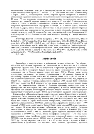 иностранными державами, даже когда официально грозил им через посредство своего
жирондистского министерства и 22 апреля 1792 г., со слезами на глазах, объявил войну
Австрии. Отказ Л. санкционировать декрет собрания против эмигрантов и мятежных
священников и удаление навязанного ему патриотического министерства вызвали движение
20 июня 1792 г., а доказанные сношения его с иностранными государствами и эмигрантами
привели к восстанию 10 августа и низвержению монархии (21 сентября). Л. был заключен с
семьею в Тампль и обвинен в составлении заговора против свободы нации и в ряде
покушений против безопасности государства. 11 января 1793 г. начался суд над королем в
Конвенте. Л. держал себя с большим достоинством и, не довольствуясь речами избранных
им защитников, сам защищался против взводимых на него обвинений, ссылаясь на права,
данные ему конституцией. 20 января он был присужден к смертной казни, большинством 383
голосов против 310. Л. с большим спокойствием выслушал приговор и 21 января взошел на
эшафот.
      Литература. Soulavie, «Memoires du regne de L. XVI» (П., 1801); Bournisseanx, «Hist. de
L. XVI» (П., 1829); Tocqueville, «Coup d'oeil sur ie regne de L. XVI» (П., 1850); Droz, «Hist. du
regne de L. XVI» (П., 1839 – 1842, 2 изд. 1858); Jobez, «La France sous L. XVI» (1877 и сл.);
Semichon, «Les reformes sous L. XVI» (П.); Amy-Cherest, «La chute de l'ancien regime» (П.,
1884 и сл.); Gertanner, «Schilderung des hausslichen Lebens, des Characters und der Regierung L.
XVI» (Б., 1793); Barriere, «La cour et la ville sous L. XIV, XV et XVI» (П., 1829); Clery, «Journal
de la captivite» (Л., 1798); Nicolardot, «Journal de L. XVI» (1873).
      И. Л – ий.

                                        Люксембург
      Люксембург – самостоятельное и нейтральное великое герцогство. Оно образует
небольшой трехугольник, вершиной к С, граничащий на З с Бельгией, на В с Рейнской
провинцией Пруссии, на Ю с Эльзас-Лотарингией и Францией. Пространство герцогства –
2587 кв. км. На С оно гористо, будучи наполнено круто обрывающимися к Ю отрогами
Арденнских гор и Эйфеля; высшие точки достигают 560 м. Южная часть, весьма
плодородная, представляет постепенно спускающуюся к Ю равнину. Орошается Л.
бассейном р. Зауера и отчасти Мааса. Жит. по переписи 1890 г. было 211088, на 1 кв. км. 82
чел. Население почти сплошь (208921) католическое, протестантов только 1058, евреев 1009.
193098 чел. – местные уроженцы, остальные иностранцы: 12000 немцев, 3000 бельгийцев,
11/2 тысяч французов. В Л. господствуют два языка: немецкий, причем низшие классы
говорят на нижненемецком наречии, с большою примесью французских слов, и
французский. По конституции оба языка равноправны; в школах обязательны оба, и
громадное большинство люксембурцев свободно владеет обоими; в палате депутатов
господствует французский, в судах с 1881 г. по преимуществу немецкий, в законодательстве
– французский, а оффициальная газета издается на обоих языках Главное занятие жителей –
земледелие. Около половины всей поверхности Л. (1243 кв. км.) находится под пашней,
причем на Ю сеют по преимуществу пшеницу, на С рожь; всего добывается до 1,3 милл. гкл.
хлеба. По Мозелю и Зауеру расположены виноградники, занимающие 33 кв. км.; вина
приготовляется ежегодно до 50000 гкл. Скотоводство распространено довольно слабо: 17000
лошадей и 93000 голов рогатого скота. Около 1/4 всего пространства (551 кв. км.) находится
под лесами. В горах есть рудники; добываются железо, медь, шифер. Несколько
сталелитейных и винокур, зав., полотняных, фаянсовых, табачных и бумажных фбр. Длина
железнодорожных линий – 443 км. Железные дороги перевозят ежегодно (1891) 617908
пассажиров и 1970000 тон. грузов. Длина телеграфных сообщений – 1593 км.; сильно
распространены также телефоны; число почтовых отправлений всякого рода достигает
7236000 в год, число телеграмм – 105000; почта и телеграф в общем итоге дают дефицит в
70000 фр. Низшее обучение для детей с 6 – 12 летнего возраста сделано в 1881 г.
обязательным и бесплатным. 746 начальных школ, гимназия, прогимназия, несколько
 