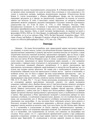 представителем вполне последовательного сенсуализма. В «L'homme-machine» он выводит
из прежних своих положений, что душа не может быть отличным от тела существом и что
только и существует материя, движимая механическими законами. Относительно бытия
Божия Л., слегка полемизируя с «Pensees philosophiques» Дидро, как бы скептически
взвешивает аргументы за и против, но предпочтение, отдаваемое им атеизму не остается
тайною для читателя. В этике Л воссоздает учение Аристиппа, по которому основным
принципом является умеренное, разумное взвешивание отдельных моментов чувственного
удовольствия (ср. его «L'art de jouir», Б., 1751, и «Anti Seneque», Потсдам, 1748).
Беспорядочное изложение Л., его цинизм и несоблюдение литературных приличий были
причиною пренебрежительного отношения к нему, как к плоскому материалисту, атеисту и
гедонисту, пока, наконец, Ланге, в своей «истории материализма», не выяснил его роли в
философии XVIII и XIX вв. Ср. Nere Quepat, «La philosophie materialiste au XVIII siecle. Essai
sur Lamettrie, sa vie et ses oeuvres» (Пар. 1833); Da Bois Reymond, «Lamettrie» (Берл., 1875;
также «Essays und Reden», I). Фридрих II написал «Eloge de Lamettrie» (Гаага, 1752) и велел
издать его «Oeuvres philosophiques» (Берл., 1751; нов. изд. 1796).

                                         Лампада
      Лампада. – На языке богослужебных книг православной церкви настоящего времени
это название, в тесном смысле, служит для обозначения больших переносных подсвечников,
предшествующих священнику и дьякону при малом и великом выходах на литургии, а также
подсвечника несколько меньшей величины, предносимого архиерею, при его входе в храм,
особым лампадчиком (в греческой церкви примикирий, primmikhrioV, primicerius, от chruV
воск или cera свеча). В более обширном смысл Л. назыв. в церковном уставе всякий сосуд с
елеем (маслом), зажигаемым во время богослужения перед иконами, и этим названием
светильники с горящим елеем отличаются от светильников с восковыми свечами – кандил.
Нет достаточных оснований объяснять употребление Л. и других светильников при
христианских молитвенных собраниях заимствованием от язычества или Иудейства, как это
делали еще недавно многие археологи. Не говоря уже о необходимости освещать места
молитвенных собраний, когда они происходили в темных местах – криптах и катакомбах, и
особенно ночью, как это было в первые три века существования христианства, – свет, по
учению христианства, имеет особенное символическое значение. Название света,
просвещающего мир своим учением, усвояется самому основателю христианства (см. Иоанн.
VIII, 12; V, 35; Деян. XX, 7 – 8 и др.). Пламя светильника, возжигаемого при богослужении,
по толкованию древних христианских писателей, означает, что сердца молящихся
плaмeнеют любовию к Богу. Вообще обилие света Л. при богослужении знаменует духовную
радость: чем торжественнее праздник церковный, тем больше возжигается в храме Л. и
свечей. Правило апостольское третье особенно одобряет обычай христиан, собираясь в
храме, приносить с собою елей для Л. Кроме мест богослужебных собраний, Л. в древней
церкви составляли обычную принадлежность христианских могил, в особенности мучеников
и святых. При раскопках в Риме христианских катакомб и усыпальниц найдено не мало
каменных столбиков, с углублением в верхнем конце. Думают, что эти столбики были не чем
иным, как постаментами для Л. Иногда вместо столбиков постаментами для Л. служили
треножники или канделябры. Л. над могилами были эмблемами вечного света радости и
благодати, которым будут наслаждаться праведники в обителях вечного блаженства; это
выражают многие надписи на могилах, напр. Luce nova fraeris, lux tibi Christus adest. Многие
из Л. в катакомбах и усыпальницах не имели, впрочем, эмблематического значения, а
существовали просто для освещения коридоров катакомб. Для домашнего употребления Л.,
как и в катакомбах, или подвешивались на потолке, или ставились на канделябрах или
столиках. Ресси думает, что Л. с христианскою орнаментикой служили и при совершении
крещения оглашенных, которое на языке церкви известно также под именем просвещения
(светом веры Христовой). Л., подвешенные к потолку церквей, сначала не имели вида
 