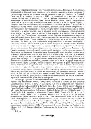 переговоры, не раз приводившие к вооруженным столкновениям. Наконец, в 1839 г. трактат,
подписанный в Лондоне представителями пяти великих держав, возвратил половину Л.
голландскому королю, на прежних началах, оставив другую его половину за Бельгией.
Вильгельм II, вступивший на престол в 1840 г. и принявший титул короля – великого
герцога, должен был октроировать в 1841 г. особую конституцию для Л., в 1848 г.
измененную в демократическом духе. Новый великий герцог, король нидерландский
Вильгельм III (1849 – 90), назначил своим наместником в Л. своего брата Генриха, у
которого начались систематические столкновения с палатой. В 1856 г. Вильгельм III
предложил палате проект новой конституции, делавшей права палаты призрачными и
восстановлявшей почти абсолютную власть монарха; палата не приняла проекта, но король
распустил ее и своею властью ввел в действие новую конституцию. Среди германских
правительств эта мера была встречена с сочувствием, а в народе она не вызвала
противодействия. Уничтожение германского союза в 1866 году вновь поставило на очередь
люксембургский вопрос. Наполеон III, стараясь получить удовлетворение для оскорбленной
гордости своей страны, завел переговоры с Вильгельмом III о покупке Л. Вильгельм
согласился, но весть об этом соглашении распространилась и вызвала негодование в
Германии; мнением самих люксембургцев никто, конечно, не интересовался. Начались
дипломат. переговоры; собравшаяся в Лондоне конференция из представителей великих
держав провозгласила Л. навеки нейтральным, постановив, по требованию Франции, чтобы
Пруссия вывела из люксембургской крепости свой гарнизон и чтобы самые укрепления Л.
были срыты до основания. В следующем году Вильгельм III принужден был согласиться на
пересмотр конституции в демократическом духе. В 1890 г. умер Вильгельм III, не оставив
сыновей; между тем нидерландские законы о престолонаследии сильно отличались от
фамильного договора 1783 г., определявшего престолонасдедие в Л. В Нидерландах корона
перешла к малолетней Вильгельмине, дочери Вильгельма III, а в Л. – в другую ветвь того же
дома, именно к герц. Адольфу, бывшему герцогу Нассаускому. В речи, произнесенной в
палате депутатов на следующий день после въезда в Л., новый герцог обещал твердо
защищать свободу, независимость и учреждения страны; «короли умирают, династии
угасают, но народы остаются», говорил он. Популярность его сильно пошатнулась, когда в
палату депутатов был внесен и принят ею законопроект об имуществе великого герцога и
кредит в 500 тыс. на улучшение его дворца. Может быть, это было одною из причин,
вследствие которых в стране усилилось движение против Германии и в пользу сближения с
Францией, выразившееся в целом ряде демонстраций.
       Литератуpa. Eyscben, «Staatsrecht des Grossberzogtums L.» (в «Handbuch d. offentlichen
Rechts», изд. Marqaardseli, Фрейб, 1890); Ferron, «Essai snr ie systeme du droit coutumier
Luxernbourgeois» (Люкс. и Пар., 1863); Ruppert, «Les lois et reglements sur l'organisation
politiqne, judiciaire et administrative du Grand-Ducbe L.» (Лонд., 1885); Joanne, «Belgique et
Grand-Duche de L.» (Пар., 1894); «Statistiques hisloriques, publiees par la Gouvernement R. G. D.
a l'occasion du cinquantenaire de l'independance du Grand-Duche» (Дикирх, 1889); Glaesener, «Le
Grand-Duche de L. historique et pittoreaque» (Дикирх, 1885); Gaidoz, «Le Gr. D. de L.» (в
«Nouvelle Revue», 1890, 1 и 16 октября); Ruppert, «Le Gr. D. de L. et ses relations
inlernationales» (Лонд., 1892); E. Servais, «Le Gr. D. de L. et le traite de Londres du 11 Mai 1867»
(Пар., 1879); Eyschen, «La situation internationale du G. D. de L.» (Люкс., без года); «Expose de
la situation administrative du Gr. D. de L.» (Лонд., 1880); Leclerc, «Le service de la recette
generale et la comptabilite de l'etat de 1839 a 1889» (Лонд., 1891); Schotter, «Gesch. des
Luxemburger Landes» (Люкс., 1892); «Publications de la section historique de I'lnstitut de L.»
(Люкс., 1846 – 94); Ruppert, «Les Etats Provinciaux du Gr. D. de L. de 1816 a 1830» (Люкс.,
1890).
       В. В – в.

                                         Люксембург
 