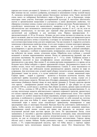 изредка или только для корма (L. hirsutus и L. termis), или удобрения (L. albus и L. perennis).
При помощи так наз. зеленого удобрения, состоящего в запахивании в почву зеленой массы
Л., оказалась возможною культура прежде бесплодных песчаных почв. Таких местностей
очень много по побережью Балтийского моря в Пруссии и у нас в Курляндии; теперь
некоторые такие участки, благодаря долговременной культуре Л. настолько обогатились
азотом и органическими веществами и улучшились в своих физических свойствах, что
обращены в полевые клинья, годные для культуры и хлебных растении. Распространению Л.
способствует значительная его выносливость; заморозки в 4° Ц. ему не вредят. Это
обстоятельство дает возможность значительно расширить посевы Л. на С, где он, если не
вызревает окончательно, то все-таки дает хороший сбор растительной массы, вполне
достаточной для удобрения и для заготовки сена. Период произрастания Л. –
продолжительный, от 20 до 24 недель. Лучшая для него почва песчано-суглинистая, но она
растет на всякой, даже на голом сыпучем песке. Необходимое условие для правильного роста
– достаточная рыхлость почвы и подпочвы, в которых не застаивается вода, болотистая же
или плотная известковая почва для него непригодна. Так как посевом Л. стараются улучшить
химические и физические свойства почвы, то его сеют подряд в течение некоторого времени,
на одном и том же месте. Как только явилась возможность на улучшенном поле
культивировать и другие растения, то непременно нужно установить длинный севооборот,
чтобы Л., чередуясь с хлебами и корнеплодами, возвращались сюда возможно реже. Тогда
мы избегнем так назыв. люпин. утомления почвы. Обработка поля глубокая, с осенней
вспашкой и мелким перепахиванием весною. Посев по преимуществу рядовой; при нем
доступнее окучивание. На десятину высевается до 7 – 8 пд. семян. Удобрение калием и
фосфорною кислотой (в виде суперфосфата) сильно увеличивает урожаи Л. Уборка
производится в два срока. При посеве Л. на семена растения скашиваются в то время, когда
большая часть бобов побуреет и примет красноватый оттенок. Досушиваются в валах и на
особых козлах, после чего немедленно обмолачиваются. Семена Л. легко высыпаются из
стручков и потому при небольшом посеве рекомендуется срывать стручки по мере их
созревания. Для получения сена лучшей порой уборки считается начало завязывания семян.
Досушивают также на козлах, а в случае ненастной погоды – готовят квашенный корм.
Сорные травы – пырей и сурепица – являются в большом количестве весною, чему
содействует крайне медленное развитие Л. в первое время после посева, глушат его и
лишают питательных веществ. Мучная роса (Erysipрe), ржавщина (Uromyces apiculata) и Л.
цветочница (Anthamyia funesta) также не мало вредят урожаям Л. Лучшее средство против
этих врагов – своевременно ранний посев. Высший урожай Л. при уборке его на сено
достигает 650 пд. сухой массы с десятины. При уборке на семена, урожаи зерна колеблются
от 50 – 150 пд., соломы от 100 до 200 пд. на дес. Более широкому распространению Л., по
составу питательных веществ действительного хорошего кормового средства, препятствует
его сильно горький вкус; лишь овцы привыкают к нему сравнительно легко. Этот горький
вкус зависит от особого вещества (Conium maculatum), которое содержится во всех частях
растения, в особенности в семенах (до 0,6%) и представляет из себя сильный яд; поэтому
большая дача сена или бобов Л. может вызвать даже отравление животного. Напротив,
люпиновый корм в малых дозах способствует правильному пищеварению и даже
предохраняет овец от некоторых болезней. Выгодно было бы уничтожить свойственную Л.
горечь, чтобы сделать его кормом одинаково доступным для всех домашних животных.
Заквашивание одной люпин. соломы или травы, как оказалось, не достигает цели:
получаемый кислый корм все-таки вреден для скота. По предложению Литца, стали
заквашивать Л. послойно с другими кормами, богатыми углеводами, напр. свекловичными
выжимками. В таком виде горечь делается нечувствительною и масса охотно поедается
скотом, но уже не отличается высокими питательными достоинствами. Гораздо проще
обстоит дело с люпин. бобами. Чтобы уничтожить горечь – их выщелачивают холодной
водою, с 1% хлористоводородной кислоты, чрез что бобы вместе с горечью теряют
значительную часть питательных веществ: белковых около 19,2, безазотистых 18,6,
 