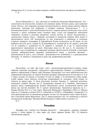 минеральных 41,1, но зато их можно задавать в любом количестве, без вреда для животных.
    Г. Д.

                                           Лютик
     Лютик (Ranunculus L.) – род. растении из семейства лютиковых (Ranunculaceae). Это –
однолетние или многолетние, водяные или наземные травы, богатые едким, даже ядовитым
соком. Листья у них очередные цельные или рассеченные (у многих видов лапчато). Цветки
одиночные, конечные или собранные в сложные соцветия. Чашелистиков 3 – 5, у
большинства видов 5; лепестков большею частью 5, изредка меньше или больше этого числа;
лепесток у своего основания имеет медовую ямку, голую или прикрытую небольшою
чешуйкою; тычинок и пестиков множество: пестик состоит из одного плодолистика, с
одногнездою завязью. Плод – сборный, состоящий из множества семянок. Всех видов Л.
насчитывается около 160, большинство из них встречается в умеренных и холодных
климатах северного полушария. В Европейской России встречается до 40 видов, из них
наиболее часты R. acer L. (едкий Л.), R. polyantheinos L. (пушистый Л.), R. repens L. (ползучй
Л.), R. sceleratus L. (ядовитый Л.), R. aquatilis L. (водяной Л.) и др. Л. значительного
практического применения не имеет. Некоторые виды его (R. acer L., R. auiicoinus, R.
Flammula и др.) употребляются в народной медицине против многих болезней, а некоторые
садовые, преимущественно махровые разновидности (напр. с желтыми цветками –
разновидности R. acer L., или с белыми – разновидности R. aconitifolius L.; с разноцветными
цветками – R. asiaticus L.) разводятся в садах, как декоративные растения.
     С. Р.

                                           Лютня
      Лютня (liuto – ит., luth – фр., Laute – нем.) – весьма распространенный в старину, теперь
забытый струнный инструмент, персидского происхождения, бывший в употреблении у
арабов и перешедший в Европу через Испанию. Инструмент этот имел приблизительно вид
современной мандолины, но гораздо больших размеров. Первоначально на нем было от 4 до
5 струн, позднее 24 струны, из которых 14 шли по грифу, а 10 натягивались сбоку грифа.
Строй первых струн менялся, вследствие укорачивания их пальцами, строй вторых не
менялся во время игры. Л. были различных величин. Басовая Л., саженной величины,
называлась теорбой. Музыка для Л. нотировалась буквами на 6 линейках. Длительность
каждого звука, изображавшегося буквой, обозначалась нотой, поставленной против этой
буквы над шестой линейкой. На Л. играли миннезингеры. Знаменитые виртуозы на Л. –
Конрад Пауман (XV ст.), Ганс Герле, Мельхиор Нейзидлер в Нюрнберге (XVI ст.). Школы
игры на Л. появились в начале ХVI cт. в Венеции и в XVIII ст. в Нюрнберге. Литература Л. в
свое время разрослась до громадных размеров, так как этот инструмент играл такую же роль,
как в настоящее время фортепиано. Для Л. перекладывалось все, что появлялось в области
музыкальной литературы. Малороссийские бандура и торбан имеют сходство с Л.
      Н. С.

                                        Люцифер
     Люцифер (лат. Lucifer) или Фосфор (jwsjoroV) – «светоносец», название утренней
звезды; у отцов церкви Л., «сын зари» (ср. книгу пророка Исаии, XIV, 12) является
обозначением диавола.

                                           Люэс
     Люэс (Lues) – синоним сифилиса. Люэтический = сифилитический.
 