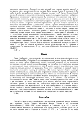 нынешнего паникадила (=большой люстры,. висящей под главным куполом церкви), а
составляли обруч, уставленный Л. или свечами. Такие короны Л. или Л. стелларии (velut
stellae in coelo) употребляются и доселе в Греции, под наз. kwroV (круг). В первобытной
церкви Л. делались из глины (преимущественно красной), из терракотты, позже – из бронзы.
Признаками христианского происхождения Л., находимых при раскопках (вне крипт и
христианских катакомб), кроме христианских эмблем и символов, считается их форма,
представляющая большее или меньшее подобие корабля (navicella), главного символа церкви
в эпоху язычества. Со времени торжества христианства в римской империи церковные Л.
часто были в высшей степени художественны и богаты. Лучшим произведением этого рода
считается подвесная лампа, находящаяся ныне во владении потомков бывшего великого
герцога тосканского. Замечательна также Л., найденная в могиле Марии, дочери имп.
Гонория, жены Стиликона. Некоторые древние Л. имеют вид других фигур церковной
символики: пальмы, голубя, агнца, короны, монограммы I. Христа, буквы w. Начиная с VI в.
Л. часто имеют форму равноконечного (четырехконечного) креста, изредка – «доброго
пастыря», окруженного овцами, или круга, с поясными по краям изображениями 12
апостолов; однажды встречается Л. в фигуре петуха, однажды – оленя, однажды – зайца. На
одной древней африканской Л. имеется изображение двух агнцев, стоящих на двух
четырехконечных крестах (символ Христа распятого, указывающий на происхождение Л.
ранее V в.). Все эти фигуры встречаются почти исключительно на Л. глиняных и
терракотовых. Рисунки церковных Л. см. у Мартиньи, «Dictionnaire des antiquites chretiennes»
(П., 1889).
       И. Б – в.

                                          Ламы
     Ламы (Auchenia) – род парнопалых млекопитающих из семейства мозоленогих или
верблюдов (Camelidae s. Tyiopoda). Относящиеся сюда виды гораздо меньше верблюдов и не
имеют на спине горбов; обыкновенно первый молочный коренной зуб не заменяется
постоянным, а первый нижний коренной выпадает, так что зубная формула Л. , уши длинные
и остроконечные, морда острая; длинную шею Л. держат поднятой вверх; туловище очень
поджатое; пальцы длинных ног разделены более чем у верблюдов и каждый образует
отдельную мозолистую подошву (у верблюдов оба пальца образуют общую подошву);
копыта развиты сильнее, между пальцами открывается копытная железа; хвост короткий и
покрыт длинной шерстью; шерсть вообще длинная и более или менее волнистая. Л. известно
4 вида, которые водятся в зап. части Южн. Америки и живут стадами на горах, а далее на Ю
(в Патагонии), где температура достаточно низка, и на равнинах. Под экватором Л.
обыкновенны на высотах 4000 – 5000 и., ниже 2000 м. они живут уже плохо. Из этих 4 видов
Л. (A. lama Desm.) и альпака или пако (A. pacos Tschudi) известны лишь в прирученном
состоянии, гуанако (А. huanaco H. Sm.) и вигон или викунья (A. vicunna Desm.) в диком
(иногда приручают и их). Предполагают, что Л. и альпака произошли от гуанако и викуньи;
другие считают их вполне самостоятельными видами. Л. приносят пользу, как вьючные
животные (единственные вьючные животные туземцев до появления европейцев), а также
мясом, шерстью и шкурами. Весьма ценна тонкая длинная шерсть альпаки и викуньи.
     Н. Кн.

                                       Лангенбек
     Лангенбек Бернгардт-Рудольф-Koнpад – выдающийся германский хирург половины
наст. столетия, учитель Эсмарха, Билльрота, Тирша, Гурльта и др., племянник
КонрадаИоанна Л. (1810 – 1887), изучал медицину в Геттингене, где в 1835 г. получил
степень доктора медицины за диссертацию «De retinae stractnra penitiore», после чего с
научными целями посетил Францию и Англию. С 1836 г. в Геттингене. В это время
 
