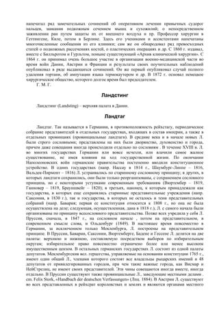 напечатал ряд замечательных сочинений об оперативном лечении привычных судорог
пальцев, заикания подкожным сечением мышц и сухожилий; о непосредственном
заживлении ран путем защиты их от внешнего воздуха и пр. Профессор хирургии в
Геттингене, Киле, потом в Берлине. Здесь его учениками и ассистентами напечатаны
многочисленные сообщения из его клиники; сам же он обнародовал ряд превосходных
статей о подкожных рассечениях костей, о пластических операциях и др. С 1860 г. издавал,
вместе с Билльротом и Гурльтом, поныне существующий «Архив клинической хирургии». С
1864 г. он принимал очень большое участие в организации военно-медицинской части во
время войн Дании, Австрии и Франции и результаты своих поучительных наблюдений
опубликовал в ряде выдающихся сочинений. Он же первый опубликовал случай полного
удаления гортани, об ампутации языка термокаутером и др. В 1872 г. основал немецкое
хирургическое общество, которого долгое время был председателем.
     Г. М. Г.

                                      Ландстинг
     Ландстинг (Landsting) – верхняя палата в Дании.

                                        Ландтаг
     Ландтаг. Так называется в Германии, в противоположность рейхстагу, периодическое
собрание представителей в отдельных государствах, входящих в состав империи, а также в
отдельных провинциях (провинциальные ландтаги). В средние века и в начале новых Л.
были строго сословными; представлены на них были дворянство, духовенство и города,
причем даже совещания иногда происходили отдельно по сословиям . В течение XVIII в. Л.
во многих государствах Германии или вовсе исчезли, или влачили самое жалкое
существование, не имея влияния на ход государственной жизни. По окончании
Наполеоновских войн германские правительства постепенно вводили конституционное
устройство. В одних государствах (напр. Нассау в 1814 г., Шаумбург-Липпе – 1816,
Вальдек-Пирмонт – 1816) Л. устраивались по старинному сословному принципу; в других, в
которых ландтаги сохранились, они были только реорганизованы, с сохранением сословного
принципа, но с некоторыми уступками современным требованиям (Вюртембер – 1819,
Ганновер – 1819, Брауншвейг – 1820); в третьих, наконец, к которым принадлежали как
государства, в которых еще сохранялись старинные представительные учреждения (напр.
Саксония, в 1830 г.), так и государства, в которых не осталось и тени представительных
собраний (напр. Бавария; первая ее конституция относится к 1808 г., но она не была
осуществлена на деле; следующая, осуществленная, дана в 1818 г.), Л. с самого начала были
организованы по принципу всесословного представительства. Позже всех учредила у себя Л.
Пруссия, сначала, в 1847 г., на сословном начале , потом на представительном, в
современном смысле слова, и Ольденбург (1849). В настоящее время повсеместно в
Германии, за исключением только Мекленбурга, Л. построены на представительном
принципе. В Пруссии, Баварии, Саксонии, Вюртемберге, Бадене и Гессене Л. делится на две
палаты: верхнюю и нижнюю, составляемую посредством выборов по избирательным
округам; избирательное право повсеместно ограничено более или менее высоким
имущественным цензом. В остальных германских государствах Л. состоит из одной палаты
депутатов. Мекленбургския вел. герцогства, управляемые на основании конституции 1765 г.,
имеют один общий Л., членами которого состоят все владельцы рыцарских имений и 48
депутатов от привилегированных городов, при чем такие важные города, как Висмар и
НейСтрелиц, не имеют своих представителей. Эти чины совещаются иногда вместе, иногда
отдельно. В Пруссии существуют также провинциальные Л., заведующие местными делами .
cm. Felix Stork, «Handbuch der deatschen Verfassungen» (Лпц. 1884). В Австрии Л. существуют
во всех представленных в рейхсрат королевствах и землях и являются органами местного
 