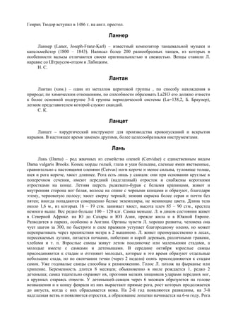 Генрих Тюдор вступил в 1486 г. на англ. престол.

                                        Ланнер
     Ланнер (Laner, Joseph-Franz-Karl) – известный композитор танцевальной музыки и
капельмейстер (1800 – 1843). Написал более 200 разнообразных танцев, из которых в
особенности вальсы отличаются своею оригинальностью и свежестью. Венцы ставили Л.
наравне со Штраусом-отцом и Лабицким.
     Н. С.

                                        Лантан
     Лантан (хим.) – один из металлов церитовой группы , по способу нахождения в
природе; по химическим отношениям, по способности образовать La2H3 его должно отнести
к более основной подгруппе 3-й группы периодической системы (La=138,2, Б. Браунер),
легким представителем которой служит скандий.
     С. К.

                                        Ланцет
    Ланцет – хирургический инструмент для производства кровопусканий и вскрытия
нарывов. В настоящее время заменен другими, более целесообразными инструментами.

                                          Лань
     Лань (Damа) – род жвачных из семейства оленей (Cervidae) с единственным видом
Dama vulgaris Brooks. Конец морды голый, глаза и уши большие, слезные ямки явственные,
сравнительно с настоящими оленями (Cervus) ноги короче и менее сильны, туловище толще,
шея и рога короче, хвост длиннее. Рога есть лишь у самцов: они при основании круглые в
поперечном сечении, имеют передний (надглазный) отросток и снабжены короткими
отростками на конце. Летняя шерсть рыжевато-бурая с белыми крапинами, живот и
внутренняя сторона ног белая, волосы на спине с черными концами и образуют, благодаря
этому, черноватую полосу; хвост сверху черный; зимняя окраска более серая и почти без
пятен; иногда попадаются совершенно белые экземпляры, не меняющие цвета. Длина тела
около 1,6 м., из которых 16 – 19 стм. занимает хвост, высота плеч 85 – 90 стм., крестец
немного выше. Вес редко больше 100 – 120 клг. Самка меньше. Л. в диком состоянии живет
в Северной Африке. на Ю до Сахары и ЮЗ Азии, прежде жила и в Южной Европе.
Разводится в парках, особенно в Англии. Органы чувств Л. хорошо развиты, человека она
чует шагов за 300, по быстроте и силе прыжков уступает благородному оленю, но может
перепрыгивать через препятствия метра в 2 вышиною. Л. живет преимущественно в лесах,
пересекаемых лугами, питается почками, побегами и корой деревьев, различными травами,
хлебами и т. п. Взрослые самцы живут летом поодиночке или маленькими стадами, а
молодые вместе с самками и детенышами. В середине октября взрослые самцы
присоединяются к стадам и отгоняют молодых, которые в это время образуют отдельные
небольшие стада, но по окончании течки (через 2 недели) опять присоединяются к стадам
самок. Уже годовалые самцы способны к размножению. Голос Л. похож на фырканье или
хрипение. Беременность длится 8 месяцев; обыкновенно в июле рождается 1, редко 2
детеныша; самка тщательно охраняет их, прогоняя мелких хищников ударами передних ног,
а крупных стараясь отвести. У детенышей-самцов через 6 месяцев образуются на голове
возвышения и к концу февраля из них вырастают прямые рога, рост которых продолжается
до августа, когда с них сбрасывается кожа. На 2-й год появляются развилины, на 3-й
надглазная ветвь и появляются отростки, а образование лопатки начинается на 6-м году. Рога
 