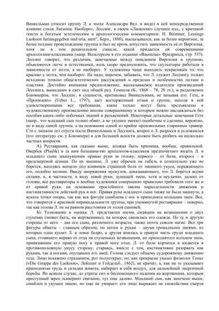 Винкельман относит группу Л. к эпохе Александра Вел. и видел в ней непосредственное
влияние стиля Лисиппа. Наоборот, Лессинг, в своем «Лаокооне» (лучшее изд., с критикой
текста и богатым эстетическим и археологическим комментарием: Н. Bitimner, Lessings
Laokoon heraasgegeben nnd eria, atert", Берл., 1880), высказывался, как за более вероятное, за
более позднее происхождение группы и был не прочь допустить зависимость её от Виргилия,
хотя не в том решительном смысле, какой придается ей современными
археологами-классиками (напр. Вольтерсом в его издании «Bausteiae» Фридрихса, стр. 537).
Лессинг говорит, что различия, замечаемые между описанием Виргилия и группою,
объясняются легче и естественнее, коль скоро предположить, что скульпторы работали в
зависимости от поэта, а не наоборот. У художника чаще выходить некрасивым то, что
красиво у поэта, чем наоборот. Не надо, впрочем, забывать, что Л. служит Лессингу только
исходною точкою общеэстетических рассуждений о пределах и особенностях поэзии и
пластики. Достойно внимания предположение, высказываемое издателем произведений
Лессинга, вышедших в свет под общей ред. Гемпеля (Б., 1868 – 78, 20 тт.), и разделяемое
Блюмнером, что Лессинг, в сущности, критиковал Винкельмана, не называя его. Гете, в
«Пропилеях» (Ueber L., 1797), дает восторженный отзыв о группе, находя в ней
удовлетворенными все требования, какие только могут быть предъявлены к
художественному произведению вполне совершенному и которым можно наслаждаться без
пособия каких-либо побочных знаний и разъяснений. Некоторые детальные замечания Гете
(напр., что младший сын только обвит, а не укушен змеею) ошибочны и сделаны, вероятно,
не в виду самой группы, а на основании одной из крайне произвольных старинных гравюр.
Сто с лишком лет спустя после Винкельмана и Лессинга, вопрос о Л. разросся и усложнился
(его литературу см. у Блюмнера) и для большей ясности должен быть разбить на несколько
частных вопросов.
      А) Реставрация, как сказано выше, должна быть признана, вообще, правильной.
Овербек (Plaslik) и за ним большинство археологов-классиков предпочитают видеть Л. и
младшего сына закинувшими правые руки за голову, первого – от боли, второго – в
предсмертной агонии. По их мнению, Л. уже обречен на гибель и сознательно уже не
борется, находясь всецело под влиянием страшной боли от змеиного укуса, поражающего
его, подобно молнии. Ввиду напряжения мускулов, доказывающего, что Л. борется всеми
силами, и, в частности, в виду левой руки, душащей змею, хотя и неудачно, далеко от
головы, все реставраторы и вообще художники совершенно правильно требовали того же и
от правой руки, на основании простейшего закона параллельности движения и
инстинктивности действий рук и ног. Правая рука младшего сына также не была закинута, а
искала точки опоры, так как вся фигура сшиблена с ног и приподнята кольцами змеи. Все,
что говорится о красивой пирамидальности группы, при упомянутой реставрации – неверно,
так как голова Л. не на равном расстоянии от голов сыновей.
      Б). Толкование и оценка. Л. представлен нагим, сидящим на возвышении о двух
ступенях (может быть, на жертвеннике), на которое свалилась его одежда. По ту и другую
стороны от него – два его сына, различного возраста, также почти совсем нагие. Все три
фигуры обвиты – главным образом, по ногам и рукам – двумя громадными змеями, из
которых одна кусает Л. в левое бедро, а другая впилась в правую часть груди младшего
сына, стоявшего вправо от отца на ступеньках возвышения, но приподнятого кольцом змеи,
привязавшим его правую ногу к правой ноге отца. Л. от боли корчится и кидается в
противоположную укусу сторону, стараясь, вместе с тем, инстинктивно разорвать как
руками, так и ногами, опутавших его змей. Голова следует общему судорожному движению
тела. Лицо искажено страданием, рот полуоткрыт, но, как прекрасно указал физиолог Генке
(«Die Gruppe des Laokoon», Лейпциг и Гейдельб., 1862), не кричит, а, как на то указывают
приподнятая грудь и складки живота, набирает в себя воздух, для дальнейшей энергичной
борьбы. Во всяком случае, до утраты сил и беспомощного падения на жертвенник, которым
преступный жрец осквернит святыню, тут еще далеко. Младший сын, как замечено выше,
сшиблен и укушен змеею, но еще не умирает: его лицо выражает не спокойствие смерти
 