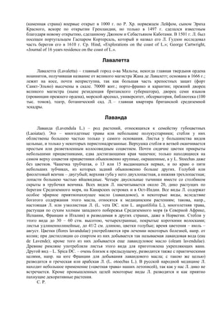 (каменная страна) впервые открыт в 1000 г. по Р. Хр. норвежцем Лейфом, сыном Эриха
Красного, вскоре по открытии Гренландии, но только в 1497 г. сделался известным
благодаря новому открытию, сделанному Джоном и Себастьяном Каботами. В 1501 г. Л. был
посещен португальцем Гаспаром Кортерсаль, который и назвал его Л. Гудзон исследовал
часть берегов его в 1610 г. Ср. Hind, «Explorations on the coast of L.»; George Cartwright,
«Journal of 16 years residence on the coast of L.».

                                      Лавалетта
     Лавалетта (Lavaletta) – главный город о-ва Мальты, некогда главная твердыня ордена
иоаннитов, получившая название от великого магистра Жана де Лавалетт; основана в 1666 г.;
лежит на косе, почти неприступна, так как большая часть крепостных защит (форт
Санкт-Эльмо) высечены в скале. 70000 жит.; порто-франко и карантин; прежний дворец
великого магистра (ныне резиденция британского губернатора), дворец семи языков
(провинции прежнего ордена), морской арсенал, университет, обсерватория, библиотека (100
тыс. томов), театр, ботанический сад. Л. – главная квартира британской средиземной
эскадры.

                                       Лаванда
     Лаванда (Lavendula L.) – род растений, относящихся к семейству губоцветных
(Laoiatae). Это – многодетные травы или небольшие полукустарники; стебли у них
облиствены большею частью только у самого основания. Листья у большинства видов
цельные, и только у некоторых перистонадрезанные. Верхушка стебля и ветвей оканчивается
простым или разветвленным колосовидным соцветием. Почти сидячие цветки прикрыты
небольшими прицветниками, едва достигающими края чашечки; только находящиеся на
самом верху соцветия прицветники обыкновенно крупные, окрашенные, а у L. Stoechas даже
без цветков. Чашечка трубчатая, о 13 или 15 выдающихся нервах, и по краю о пяти
небольших зубчиках, из которых задний обыкновенно больше других. Голубой или
фиолетовый венчик – двугубый; верхняя губа у него двухлопастная, а нижняя трехлопастная;
лопасти большею частью яйцевидные. Четыре двусильные тычинки вместе со столбиком
скрыты в трубочки венчика. Всех видов Л. насчитывается около 20, дико растущих по
берегам Средиземного моря, на Канарских островах и в Ост-Индии. Все виды Л. содержат
особое эфирное приятнопахнущее масло (лавандовое), и некоторые виды, вследствие
богатого содержания этого масла, относятся к медицинским растениям; такова, напр.,
настоящая Л. или узколистная Л. (L. vera DC. или L. angustifolia L.), многолетняя трава,
растущая по сухим холмам западного побережья Средиземного моря (в Северной Африке,
Испании, Франции и Италии) и разводимая в других странах, даже в Норвегии. Стебли у
этого вида до 30 – 60 стм. высотою, четырехгранные, покрытые короткими волосками;
листья удлиненнолинейные, до 41/2 см. длиною, цветки голубые; время цветения – июль –
август. Цветки (flores lavandulae) употребляются при лечении некоторых болезней, напр. от
колик; при дистилляции со спиртом из них добывается так называемая лавандовая вода (еаu
de Lavende); кроме того из них добывается еще лавандуловое масло (oleam lavendulae).
Древние римляне употребляли листья этого вида для приготовлена укрепляющих ванн.
Другой вид – L. Spica DC. – очень близок к предыдущему, разводится также с практическими
целями, напр. на юге Франции для добывания лавандового масла; с такою же целью)
разводится и греческая или арабская Л. (L. otoecbas L.). В русской народной медицине Л.
находит небольшое применение («цветная трава» наших летописей), так как у нас Л. дико не
встречается. Кроме промышленных целей некоторые виды Л. разводятся и как приятно
пахнущие декоративные растения.
     С. Р.
 