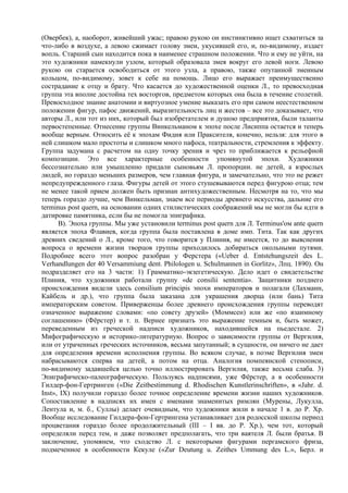 (Овербек), а, наоборот, живейший ужас; правою рукою он инстинктивно ищет схватиться за
что-либо в воздухе, а левою сжимает голову змеи, укусившей его, и, по-видимому, издает
вопль. Старший сын находится пока в наименее страшном положении. Что и ему не уйти, на
это художники намекнули узлом, который образовала змея вокруг его левой ноги. Левою
рукою он старается освободиться от этого узла, а правою, также опутанной змеиным
кольцом, по-видимому, зовет к себе на помощь. Лицо его выражает преимущественно
сострадание к отцу и брату. Что касается до художественной оценки Л., то превосходная
группа эта вполне достойна тех восторгов, предметом которых она была в течение столетий.
Превосходное знание анатомии и виртуозное умение выказать его при самом неестественном
положении фигур, пафос движений, выразительность лиц и жестов – все это доказывает, что
авторы Л., или тот из них, который был изобретателем и душою предприятия, были таланты
первостепенные. Отнесение группы Винкельманом к эпохе после Лисиппа остается и теперь
вообще верным. Относить её к эпохам Фидия или Праксителя, конечно, нельзя: для этого в
ней слишком мало простоты и слишком много пафоса, театральности, стремления к эффекту.
Группа задумана с расчетом на одну точку зрения и чрез то приближается к рельефной
композиции. Это все характерные особенности упомянутой эпохи. Художники
бессознательно или умышленно придали сыновьям Л. пропорции. не детей, а взрослых
людей, но гораздо меньших размеров, чем главная фигура, и замечательно, что это не режет
непредупрежденного глаза. Фигуры детей от этого стушевываются перед фигурою отца; тем
не менее такой прием должен быть признан антихудожественным. Несмотря на то, что мы
теперь гораздо лучше, чем Винкельман, знаем все периоды древнего искусства, дальние его
terminus post quern, на основании одних стилистических соображений мы не могли бы идти в
датировке памятника, если бы не помогла эпиграфика.
      В). Эпоха группы. Мы уже установили terminus post quern для Л. Тerminus'ом ante quern
является эпоха Флавиев, когда группа была поставлена в доме имп. Тита. Так как других
древних сведений о Л., кроме того, что говорится у Плиния, не имеется, то до выяснения
вопроса о времени жизни творцов группы приходилось добираться окольными путями.
Подробнее всего этот вопрос разобран у Ферстера («Ueber d. Entstehungszeit des L.
Verhandlungen der 40 Versammiung dent. Philologen u. Schulmannen in Gorlitz», Лпц. 1890). Он
подразделяет его на 3 части: 1) Грамматико-экзегетическую. Дело идет о свидетельстве
Плиния, что художники работали группу «de consilii sententia». Защитники позднего
происхождения видели здесь consilium principis эпохи императоров и полагали (Лахманн,
Кайбель и др.), что группа была заказана для украшения дворца (или бань) Тита
императорским советом. Приверженцы более древнего происхождения группы переводят
означенное выражение словами: «по совету друзей» (Моммсен) или же «по взаимному
соглашению» (Фёрстер) и т. п. Вернее признать это выражение темным и, быть может,
переведенным из греческой надписи художников, находившейся на пьедестале. 2)
Mифографическую и историко-литературную. Вопрос о зависимости группы от Вергилия,
или от утраченных греческих источников, весьма запутанный; в сущности, он ничего не дает
для определения времени исполнения группы. Во всяком случае, в поэме Вергилия змеи
набрасываются сперва на детей, а потом на отца. Аналогия помпеянской стенописи,
по-видимому задавшейся целью точно иллюстрировать Вергилия, также весьма слаба. 3)
Эпиграфическо-палеографическую. Пользуясь надписями, уже Фёрстер, а в особенности
Гилдер-фон-Гертринген («Die Zeitbestimmung d. Rhodischen Kunstlerinschriften», в «Jahr. d.
Inst», IX) получили гораздо более точное определение времени жизни наших художников.
Сопоставление в надписях их имен с именами знаменитых римлян (Мурены, Лукулла,
Лентула и, м. б., Суллы) делает очевидным, что художники жили в начале 1 в. до Р. Хр.
Вообще исследование Гилдера-фон-Гертрингена устанавливает для родосской школы период
процветания гораздо более продолжительный (III – I вв. до Р. Хр.), чем тот, который
определяли перед тем, и даже позволяет предполагать, что три ваятеля Л. были братья. В
заключение, упомянем, что сходство Л. с некоторыми фигурами пергамского фриза,
подмеченное в особенности Кекуле («Zur Deutung u. Zeithes Ummung des L.», Берл. и
 