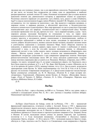 трудным как для туземных ученых, так и для европейских синологов. Разделенный в начале
на две части, он позднее был подразделен на главы; одно из древнейших и наиболее
распространенных делений считает 82 главы. Основным положением Дао-дэ-цзина является
выяснение понятия дао, равносильного которому в европейских языках не существует.
Различные синологи переводят его различно: путь (Julien), путь, разум и слово (Chalmers),
logoV в смысле неоплатоников (Legge), natura (Watters); meuodoV (R. Douglas), но все ученые
соглашаются, что эти термины не идентичны с дао. Дао является и мировою материею, и
мировою силою, и мировым разумом, и абсолютной простотою, и бездеятельностью,
началом и концом всего существующего. Весь мир произошел из дао и существует благодаря
взаимодействию двух сил природы: положительной (ян) и отрицательной (инь). Человек
составляет проявление того же дао, причем его тело – часть мировой материи, а душа – часть
мирового разума; последняя бессмертна по отношению к телу, но теряет свою
индивидуальность в абсолютном дао. В практической жизни руководящим идеалом должна
служить простота и несложность правил: самопознание и самоограничение, свобода от
эгоистических побуждений и любовь ко всем людям, доходящая до предписания за зло
платить добром. Бездеятельность, являясь идеалом жизни человека, вызывает желание покоя
и уничтожение стремления к познанию внешнего Мира. Благо общества покоится на
неведении, и правители должны держать народ вдали от знания и свободным от всяких
стремлений к нему, а если бы кто-либо оказался имеющим знания, то обязанность
правителей состоит в том, чтобы лишить такого человека возможности обнаруживать свои
знания. – Многие пункты учения Л. доселе остаются еще невыясненными. Раньше в
европейской литературе существовали о нем совершенно превратные понятия. Некоторые
римско-католические миссионеры около 200 лет назад находили удивительное сходство
между многими страницами Дао-дэ-цзин'а и св. Писанием. Моntucci, в Берлине, еще в 1808 г.
говорил, что никто, читавший труд Л., не может сомневаться в факте, что Троичность лиц в
Боге была известна китайцам за V в. до Р. Хр. Даже Abel Remusat, в своих «Memoires sur la
vie et les opinions de Laotze» (1823), защищал мнение, что в 14 гл. Дао-дэ-цзин'а. встречается
транскрипция слова Иегова. St. Julien опубликованием «Le' livre de la Voie et de la Vertu»
рассеял эти иллюзии. Современная литература о Л. и Даоде-цзине возрастает весьма быстро.
Кроме упомянутых сочинений, см. В. Н. Васильев, «Религии В. и очерк истории кит.
литературы»; Георгиевский, «Принципы жизни Китая»; Д. Кониси, «Философия Лаоси»;
Legge, «Texts of Taoism»; E. Balfour, «Taoism»; Н. A. Giles, «Chuangtzu». Перечень всех
трудов в «Biblioteca Sinica», H. Cordier.
      Д. П.

                                          Ла-Паз
     Ла-Паз (La Paz) – город в Боливии, на ЮВ от оз. Титикака, 3644 м. над уровн. моря, в
глубокой и плодородной долине Pиo Л.; 46 т. жит. (метисы и индейцы племени аймара).
Оживленный торговый пункт.

                                        Ла-Перуз
     Ла-Перуз (Jean-Francios de Galaup, cornte de La-Perouse, 1741 – 83) – знаменитый
французский мореплаватель; отличился в войне с Англией. Когда в 1785 г. французское
правительство возымело мысль дополнить географические открытия Кука в Тихом океане,
выбор командира экспедиции пал на Л. Имелась и практическая цель – изучить условия
китобойного промысла в Тихом океане и торговли пушными товарами в Сев. Америке, Китае
и Японии. В состав экспедиции вошли ученые по разным отраслям, три художника,
коллектор и т. п. Суда экспедиции назывались: «Астролябия» и «Буссоль»; первым
командовал Лангль, вторым – Л. 20-го августа 1785 г. экспедиция вышла из Бреста в море,
обогнула м. Горн, посетила о-ва Св. Пасхи и от Сандвичевых о-вов направилась к берегам
 