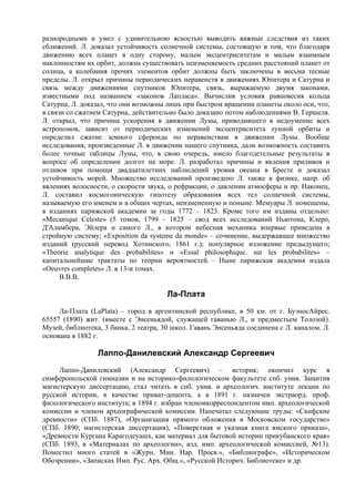 разнородными и умел с удивительною ясностью выводить важные следствия из таких
сближений. Л. доказал устойчивость солнечной системы, состоящую в том, что благодаря
движению всех планет в одну сторону, малым эксцентриситетам и малым взаимным
наклонностям их орбит, должна существовать неизменяемость средних расстояний планет от
солнца, а колебания прочих элементов орбит должны быть заключены в весьма тесные
пределы. Л. открыл причины периодических неравенств в движениях Юпитера и Сатурна и
связь между движениями спутников Юпитера, связь, выражаемую двумя законами,
известными под названием «законов Лапласа». Вычислив условия равновесия кольца
Сатурна, Л. доказал, что они возможны лишь при быстром вращении планеты около оси, что,
в связи со сжатием Сатурна, действительно было доказано потом наблюдениями В. Гершеля.
Л. открыл, что причина ускорения в движении Луны, приводившего в недоумение всех
астрономов, зависит от периодических изменений эксцентриситета лунной орбиты и
определил сжатие земного сфероида по неравенствам в движении Луны. Вообще
исследования, произведенные Л. в движении нашего спутника, дали возможность составить
более точные таблицы Луны, что, в свою очередь, имело благодетельные результаты в
вопросе об определении долгот на море. Л. разработал причины и явления приливов и
отливов при помощи двадцатилетних наблюдений уровня океана в Бресте и доказал
устойчивость морей. Множество исследований произведено Л. также в физике, напр. об
явлениях волосности, о скорости звука, о рефракции, о давлении атмосферы и пр. Наконец,
Л. составил космогоническую гипотезу образования всех тел солнечной системы,
называемую его именем и в общих чертах, неизмененную и поныне. Мемуары Л. помещены,
в изданиях парижской академии за годы 1772 – 1823. Кроме того им изданы отдельно:
«Mecanique Сеleste» (5 томов, 1799 – 1825 – свод всех исследований Ньютона, Клеро,
Д'Аламбера, Эйлера и самого Л., в котором небесная механика впервые приведена в
стройную систему; «Exposition da systеme da monde» – сочинение, выдержавшее множество
изданий (русский перевод Хотинского, 1861 г.); популярное изложение предыдущего;
«Theorie analytique des probabilitеs» и «Essal philosophique. sur les probabilites» –
капитальнейшие трактаты по теории вероятностей. – Ныне парижская академия издала
«Oeuvres completes» Л. в 13-и томах.
      В.В.В.

                                       Ла-Плата
     Ла-Плата (LaPlata) – город в аргентинской республике, в 50 км. от г. БуэносАйрес.
65557 (1890) жит. (вместе с Энсеньядой, служащей гаванью Л., и предместьем Толозой).
Музей, библиотека, 3 банка, 2 театра, 30 школ. Гавань Энсеньяда соединена с Л. каналом. Л.
основана в 1882 г.

                 Лаппо-Данилевский Александр Сергеевич
     Лаппо-Данилевский (Александр Сергеевич) – историк; окончил курс в
симферопольской гимназии и на историко-филологическом факультете спб. унив. Защитив
магистерскую диссертацию, стал читать в спб. унив. и археологич. институте лекции по
русской истории, в качестве приват-доцента, а в 1891 г. назначен экстраорд. проф.
филологического института; в 1894 г. избран членомкорреспондентом имп. археологической
комиссии и членом археографической комиссии. Напечатал следующие труды: «Скифские
древности» (СПб. 1887), «Организация прямого обложения в Московском государстве»
(СПб. 1890; магистерская диссертация), «Поверстная и указная книга ямского приказа»,
«Древности Кургана Карагодеуашх, как материал для бытовой истории прикубанского края»
(СПб. 1893, в «Материалах по археологии», изд. имп. археологической комиссией, №13).
Поместил много статей в «Журн. Мин. Нар. Просв.», «Библиографе», «Историческом
Обозрении», «Записках Имп. Рус. Арх. Общ.», «Русской Историч. Библиотеке» и др.
 
