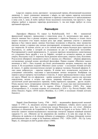 Largo (ит. широко, полно, протяжно) – музыкальный термин, обозначающий медленное
движение. L. имеет одинаковое движение с adagio, но при первом характер исполнения
должен быть строже. L. меняет свое движение и характер в зависимости от присоединяемых
к нему слов. L. assai, di molto требуют более медленного исполнения, чем простое L. largo
religioso требует в передаче характера религиозного. L. ma nоn troppo требует не столь
протяжной передачи.

                                        Ларошфуко
       Ларошфуко (Франсуа VI, герцог La Rochefoucauld, 1613 – 80) – знаменитый
французский моралист, принадлежал к известному роду Л., воспитывался при дворе, с
юности замешан был в разные интриги, враждовал с герцогом Ришелье и только после
смерти последнего стал играть видную роль при дворе; принимал участие в движении
фронды и был тяжело ранен; занимал блестящее положение в обществе, имел множество
светских интриг и пережил ряд личных разочарований, оставивших неизгладимый след на
его творчестве. В течение долгих лет в его личной жизни играла большую роль герцогиня
Лонгевилль, из любви к которой он отказывался не раз от побуждений честолюбия.
Разочарованный в своей привязанности, Л. сделался мрачным мизантропом; единственным
его утешением была дружба с м-м де Лафайет, которой он оставался верным до самой
смерти, Последние годы Л. омрачены были разными невзгодами, смертью сына, болезнями.
Результатом обширного жизненного опыта Л. явились его «Maximes» – сборник афоризмов,
составляющих цельный кодекс житейской философии. Первое издание «Maximes» вышло
анонимно в 1665 г. Пять изданий, все более увеличиваемых автором, появились еще при
жизни Л. Из позднейших изданий «Maximes» самое лучшее – в коллекции «Grands ecrivains
de irance». Л. крайне пессимистически смотрит на природу человека. Основной афоризм Л.:
«все наши добродетели – скрытые пороки». В основе всех человеческих поступков он
усматривает самолюбие, тщеславие и преследование личных интересов. Изображая эти
пороки и рисуя портреты честолюбцев и эгоистов, Л. имеет преимущественно в виду людей
его круга. Общий тон его афоризмов – крайне ядовитый. Особенно удаются ему жестокие
определения, меткие и острые как стрела, например изречение: «все мы обладаем
достаточной долей христианского терпения, чтобы переносить страдания... других людей».
Очень высоко чисто литературное значение «Maximes». Л. издал еще свои воспоминания о
времени фронды: «Memoires sur la regence d'Anne d'Autriche» (1662). Изд. также
«Correspondance» Л., в полном издании его сочинений, в 1818 г. Ср. Prevost Paradol, «Moi
alistes francais»; Faguet, «XVII siecle»; Bourdeau, «L.» (1895, в коллекции «Grands ecrivains
francais»).

                                           Ларрей
      Ларрей (Jean-Dominique Larrey, 1766 – 1842) – выдающийся французский военный
хирург. С 1793 г. Л., введением летучих лазаретов (ambulances, volants), много сделал для
военно-санитарного дела. Был в египетском походе Наполеона (см. его отчет: «Relation
historique et chirurеicale de l'expedition de l'armee d'Orient en Egypte et en Syrie» 1803). Л. в
качестве главного военно-медицинского инспектора считается творцом новейшей военной
хирургии Гл. соч. «Memoire sar les amputations des membres a la suite des coups de feu»;
«Memoires de medecine et de chirurgie militaires et campagnes», «Clinique chirurgicale exercee
particuliеrement dans es camps et les hоpiteaux militaires 1792 – 1829» (1829 – 36). Ср. Leroy
Dupre, «L. chirurgien en chef la grande armеe» (1860).

                                            Ласка
 