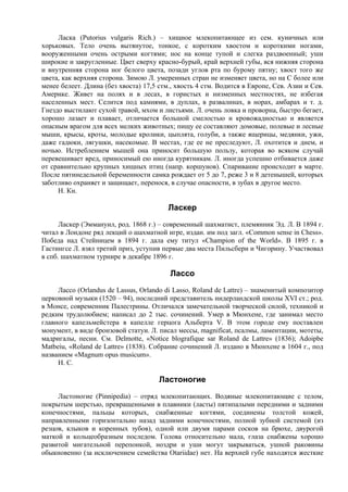 Ласка (Putorius vulgaris Rich.) – хищное млекопитающее из сем. куничных или
хорьковых. Тело очень вытянутое, тонкое, с коротким хвостом и короткими ногами,
вооруженными очень острыми когтями; нос на конце тупой и слегка раздвоенный; уши
широкие и закругленные. Цвет сверху красно-бурый, край верхней губы, вся нижняя сторона
и внутренняя сторона ног белого цвета, позади углов рта по бурому пятну; хвост того же
цвета, как верхняя сторона. Зимою Л. умеренных стран не изменяет цвета, но на С более или
менее белеет. Длина (без хвоста) 17,5 стм., хвость 4 стм. Водится в Европе, Сев. Азии и Сев.
Америке. Живет на полях и в лесах, в гористых и низменных местностях, не избегая
населенных мест. Селится под камнями, в дуплах, в развалинах, в норах, амбарах и т. д.
Гнездо выстилают сухой травой, мхом и листьями. Л. очень ловка и проворна, быстро бегает,
хорошо лазает и плавает, отличается большой смелостью и кровожадностью и является
опасным врагом для всех мелких животных; пищу ее составляют домовые, полевые и лесные
мыши, крысы, кроты, молодые кролики, цыплята, голуби, а также ящерицы, медянки, ужи,
даже гадюки, лягушки, насекомые. В местах, где ее не преследуют, Л. охотится и днем, и
ночью. Истреблением мышей она приносит большую пользу, которая во всяком случай
перевешивает вред, приносимый ею иногда курятникам. Л. иногда успешно отбивается даже
от сравнительно крупных хищных птиц (напр. коршунов). Спаривание происходит в марте.
После пятинедельной беременности самка рождает от 5 до 7, реже 3 и 8 детенышей, которых
заботливо охраняет и защищает, перенося, в случае опасности, в зубах в другое место.
     Н. Кн.

                                         Ласкер
      Ласкер (Эммануил, род. 1868 г.) – современный шахматист, племянник Эд. Л. В 1894 г.
читал в Лондоне ряд лекций о шахматной игре, издан. им под загл. «Common sense in Chess».
Победа над Стейницем в 1894 г. дала ему титул «Champion of the World». В 1895 г. в
Гастингсе Л. взял третий приз, уступив первые два места Пильсбери и Чигорину. Участвовал
в спб. шахматном турнире в декабре 1896 г.

                                          Лассо
     Лассо (Orlandus de Lassus, Orlando di Lasso, Roland de Lattre) – знаменитый композитор
церковной музыки (1520 – 94), последний представитель нидерландской школы XVI ст.; род.
в Монсе, современник Палестрины. Отличался замечательной творческой силой, техникой и
редким трудолюбием; написал до 2 тыс. сочинений. Умер в Мюнхене, где занимал место
главного капельмейстера в капелле герцога Альберта V. В этом городе ему поставлен
монумент, в виде бронзовой статуи. Л. писал мессы, magnificat, псалмы, ламентации, мотеты,
мадригалы, песни. См. Delmotte, «Notice blografique sar Roland de Lattre» (1836); Adoipbe
Matbeiu, «Roland de Lattre» (1838). Собрание сочинений Л. издано в Мюнхене в 1604 г., под
названием «Magnum opus musicum».
     Н. С.

                                      Ластоногие
     Ластоногие (Pinnipedia) – отряд млекопитающих. Водяные млекопитающие с телом,
покрытым шерстью, превращенными в плавники (ласты) пятипалыми передними и задними
конечностями, пальцы которых, снабженные когтями, соединены толстой кожей,
направленными горизонтально назад задними конечностями, полной зубной системой (из
резцов, клыков и коренных зубов), одной или двумя парами сосков на брюхе, двурогой
маткой и кольцеобразным последом. Голова относительно мала, глаза снабжены хорошо
развитой мигательной перепонкой, ноздри и уши могут закрываться, ушной раковины
обыкновенно (за исключением семейства Otariidae) нет. На верхней губе находятся жесткие
 