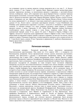 где устраивает гнездо из мягких веществ; птенцы выводятся раз в год; яиц 5 – 6, белого
цвета, длиною 17 мм. Горная Л. (С. rupestris Boie). Верхняя сторона матово-буро-серая,
маховые черноватые; рулевые, за исключением средних и наружных, с желтовато-белым
пятном; подбородок, горло, зоб и передняя часть груди буровато-белые с тонкими черными
продольными полосками, остальная нижняя часть землисто-бурая; длина 15 стм., крыло 14,
хвост 6. Водится на высоких горах южн. Европы (Испании, Греции, Италии, отчасти Альпов,
редко в Германии), сев. зап. Африки, средней Азии, Пepcии, Индии и Китае. Гнёзда похожи
на гнезда деревенской Л., но меньше и выстланы животной и растительной шерстью; яйца
длиною 23 мм., белого цвета с светлыми серо-бурыми пятнами. У рода Chelidonaria или
Chelidon клюв сравнительно короткий и толстый, с загнутой от основания и приподнятой
спинкой; 1-е маховое длиннее 2-го, хвост умеренно раздвоен; цевка оперена и длиннее
среднего пальца. 6 видов. Городская Л. (Ch. 'urbica Boie). Верхняя сторона блестящего
голубочерного цвета, нижняя сторона и гузка белые, оперение цевки белое, хвост
одноцветный черный; длина 14 см., крыло 10, хвост 7. Водится в Европе, Сибири и сев.
Африке, заходя на С несколько далее деревенской; зимует в Африке и южн. Азии. Гнездится
обществами на наружной стороне зданий в городах и деревнях, но иногда и на скалах; гнездо
закрыто и сверху с боковым отверстием; птенцы выводятся два раза в лето, кладка состоит из
4 – 6 яиц белого цвета, длиною 18 мм. Городская и деревенская Л. наиболее обыкновенные в
Европе представители семейства.
      Н. Книпович.

                               Латинская империя.
     Латинская империя. – Четвертый крестовый поход закончился завоеванием
Константинополя крестоносцами. Они взяли его 13-го апреля 1204 г. и подвергли его
беспощадному разорению. Когда предводителям похода удалось несколько восстановить
порядок, они приступили к разделу и организации покоренной страны. По договору,
заключенному еще в марте 1204 г. между венецианским дожем Энрико Дандоло, графом
Балдуином Фландрским, маркизом Бонифацием Монферратским и другими предводителями
крестоносцев, было установлено, что из владений византийской империи будет образовано
феодальное государство (Л. империя), во главе которого будет поставлен избранный
император; он получит часть Константинополя и четверть всех земель империи, а остальные
три четверти будут разделены пополам между венецианами и крестоносцами; церковь св.
Софии и выбор патриарха будут предоставлены духовенству той из указанных групп, из
которой не будет избран император. Во исполнение условий этого договора 9-го мая 1204 г.
особая коллегия (в состав которой входили поровну венецианцы и крестоносцы) избрала
императором графа Балдуина, над которым было совершено в церкви св. Софии помазание и
коронование по церемониалу восточной империи; патриархом был избран исключительно
венецианским духовенством (несмотря на возражения против такого порядка со стороны
папы Иннокентия III) венецианец Фома Морозини. Раздел земель (не сразу установившийся)
привел, в конце концов, к следующему распределению владений. Балдуин, кроме части
Константинополя, получил часть Фракии и о-ва Самофракию, Лесбос, Хиос, Самос и Кос
(«Романия» в тесном смысле). Область Фессалоники (Солуни), вместе с Македонией и
Фессалией, с именем королевства, получил один из самых видных участников похода и
претендент на императорский престол, Бонифаций Монферратский. Венецианцы получили
часть Константинополя, Крит, Эвбею, Ионические о-ва, большую часть о-вов Кикладских и
некоторые и Спорадских, часть Фракии от Адрианополя до бер. Пропонтиды, часть
прибрежья Ионийского и Адриатического морей от Этолии до Дураццо. Остальным
предводителям крестоносцев, в качестве вассалов отчасти императора, отчасти
фессалоникского короля, который сам считался вассалом императора, были розданы
различные города и области в европейской части империи и в Малой Азии. Многие из этих
земель предстояло еще покорить, и крестоносцы лишь постепенно утвердились в некоторых
 