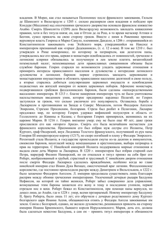 владения. В Морее, как стал называться Пелопоннес после франкского завоевания, Гильом
де Шамплитт и Вильгардуэн с 1205 г. сильно расширили свои владения и победою при
Кондуре (Мессения) над ополчениями греческого дворянства основали франкское княжество
Ахайю. Смерть Шамплитта (1209) дала Вильгардуэну возможность завладеть княжескими
правами, хотя и без титула князя; он, как и Оттон де ла Рош, в то время мегаскир Аттики и
Беотии, сумел привлечь на свою сторону греков. Вместе с ними в Равеннике признал
верховную власть Генриха и Марко Сануло, племянник Дандоло, в 1206 г. отправившийся из
Константинополя завоевывать о-ва Эгейского моря, утвердившийся на Наксосе и
императором признанный как «герцог Додеканниса», (т. е. 12 о-вов). В том же 1210 г. был
утвержден в Риме компромисс, по которому за патриархом, как делегатом папы,
утверждались все его права, церкви и монастыри освобождались от повинностей, греческие и
латинские клирики обязывались за полученную в лен землю платить византийский
поземельный налог; непосвященные дети православных священников обязаны были
службою баронам. Генрих старался по возможности уладить церковные отношения и
примирить интересы православного населения и духовенства с интересами латинского
духовенства и латинских баронов: первое стремилось завладеть церковными и
монастырскими имуществами и обложить православное население десятиной в свою пользу,
а вторые старались добиться секуляризации церковных имуществ и освобождения
подвластных им жителей империи от всяких церковных поборов. Афонские монастыри,
подвергавшиеся грабежам фессалоникских баронов, были сделаны «непосредственными
вассалами» императора. В 1213 г. благие намерения императора чуть не были уничтожены
насильственным введением унии, которое предпринял кардинал Пелагий; но Генрих
заступился за греков, что сильно увеличило его популярность. Оставались борьба с
Ласкарисом и противниками на Западе и Севере: Михаилом, потом Феодором Ангелом
Эпирским, Cтpeзою Просекским, болгарами. Стреза был разбит в Пелагонии, Ласкарис
предложил мир, по которому Генрих удержал вифинский полуостров и область от
Геллеспонта до Камины и Калана; с болгарами Генрих примирился, женившись на их
царевне Марии. В 1216 г. Генрих внезапно умер; ему не было еще 40 лет; даже греки
прославляли его как «второго Ареса». Смерть его была величайшим несчастием для
франкского королевства. Преемником его был избран муж сестры его Иоланты, Петр
Куртенэ, граф Оксерский, внук Людовика Толстого французского, получивший из рук папы
Гонория III императорскую корону (1217), но скоро погибший в плену у Феодора Эпирского.
Регентшей стала Иоланта; в государстве происходили смуты из-за десятин и иммунитетов,
своеволия баронов, несогласий между венецианцами и крестоносцами, выбора патриарха и
прав на территории. С Никейской империей Иоланта поддерживала мирные отношения и
выдала свою дочь Марию за Ласкариса. В 1220 г. императором был избран старший сын
Петра, маркграф Филипп Намюрский, но он отказался и титул принял на себя брат его
Роберт, необразованный и грубый, страстный и трусливый. С никейским двором отношения
после смерти Феодора Ласкариса сделались враждебными, особенно когда во главе
никейской империи стал Иоанн Дука Ватацес, ожесточенный враг латинян. Фессалоникское
королевство, где постоянно происходили распри между Димитрием и Вильгельмом, в 1222 г.
было захвачено Феодором Ангелом. Л. империя продолжала существовать лишь благодаря
распрям между обоими греческими императорами. Увлеченный дочерью рыцаря Балдуина
Нефвилля, на которой он тайно женился, Роберт забыл совершенно дела управления;
возмущенные этим бароны захватили его жену и тещу и последнюю утопили, первой
отрезали нос и веки. Роберт бежал из Константинополя, при помощи папы вернулся, но
дошел лишь до Ахайи, где в 1228 г. умер, всеми презираемый. Новому императору Балдуину
II, брату Роберта, было лишь 11 лет; его обручили с дочерью родственного дому Куртенэ
болгарского царя Иоанна Асеня, обещавшегося отнять у Феодора Ангела завоеванные им
земли. Союза с Болгарией, однако, не желало духовенство, решившееся привлечь на сторону
империи Иоанна Бриеннского, бывшего короля Иерусалимского; Мария, дочь его, должна
была сделаться невестою Балдуина, а сам он – принять титул императора и обязанности
 