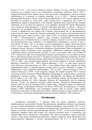 регента. В 1231 г. все вассалы принесли присягу Иоанну. От него ожидали блестящих
подвигов, но в первые годы он вел бережливое, осторожное хозяйство. Поход 1283 г.,
вернувший Романии Пеги, принес пользу лишь родосцам и венецианцам, торговля которых
освободилась от стеснений со стороны никейцев; за то в 1235 г. Ватацес разрушил
венецианский Калдиполь. После смерти Иоанна Бриеннского (1237) власть перешла в руки
Балдуина II, который, не имея денег, играл жалкую роль и принужден был ездить по
европейским дворам и выпрашивать у них помощи; терновый венец Спасителя был заложен
в Венеции, не на что было его выкупить, и его приобрел Людовик IX Святой. Венецианцы
часто посещали Константинополь с своими торговыми флотами, но войска с Запада не
появлялись для поддержки Романии; Ватацег и его преемники ближе и ближе подступали к
столице и перебросили свои войска уже в Европу: решительный шаг не предпринимался
лишь из боязни перед монголами. Балдуин принужден был заложить венецианским купцам
собственного сына, чтобы получить денег; лишь в 1259 г. его выкупил французский король.
В 1260 г. Константинополь держался лишь помощью венецианцев, незначительною
вследствие того, что Венеция была в то время во вражде с Генуей; в том же году никейский
дом восторжествовал над эпирским и его франкскими союзниками и вступил в союз с
генуэзцами. 25 июля 1261 г., во время отлучки венецианского отряда, Константинополь
попал в руки греков; 15 августа имп. Михаил VIII Палеолог торжественно вступил в
древнюю столицу. Балдуин, с латинским патриархом Джустиниани, бежал во Францию, где,
в надежде найти союзников, начал раздаривать провинции утерянной империи. Карл
Анжуйский, король неаполитанский, получил от него в лен Ахайю, Эпир и др. области. В
1273 г. Балдуин II умер; титул императора оставался в роде Куртенэ и их потомков до конца
XIV в. Запутанная история осколков Л. империи не поддается краткому изложению. В Ахайе
после Вильгардуэнов князьями явились представители Анжуйского дома, потом Аяччуоли; с
1383 по 1396 г. здесь господствовала анархия, затем власть перешла к деспоту морейскому
Феодору I, Палеологу (1383 – 1407). Герцоги афинские, с 1312 г. из дома Анжу, потом из
дома Аяччуоли, просуществовали до 1460 г., когда Афины были взяты турками. В Эпире
утвердившиеся было в Дураццо франки должны были уступить албанцам и сербам. В
Лефалениии и Занте держались пфальцграфы с 1357 по 1429 г. Деспоты ромеев (с 1418 г.),
герцоги Левкадеме, в 1479 г. были покорены турками. Во второй половине XVI в. исчезли
последние остатки латинской «Новой Франции». Внутренняя ее история еще не достаточно
разработана. Лучшее пособие – Hopf, «Gesch. Griechenlands vom Beginn des Mittelallers»
(Ersch Gruber, 1, 85 и 86, 1867 – 68). См. еще Hertzberg, «Gesch. der Byzantiner und des
Osmanischen Reiches» (Б., 1883); Дюканжа, «Histoire de Constantinople sous les empereurs
franсais»; Tessier, «La quatrieme croisada» (1884); Buchon, «Histoire de l'etablissement des
Franсais dans les elats de l'ancienne Grece» (1846): Ilgen, «Markgraf Conrad von Monferrat»
(1881), Beving, «La principaute d'Achaie et de Moree» (1879), Bar. de Guldenerone, «L'Achaien
feodale» (1889). Seblumberger, «Les principautes franques dans ie Levant». Также общие
сочинения о крестовых походах Вилькена, Мишо, Зибеля, Куглера (в серии Онкена 1891 г.);
П. Медовиков, «Латинские императоры в Константинополе» (Москва, 1849; устарело).

                                      Латифундии
     Латифундии (Latifundia) – в древнем Риме так назыв. обширные поместья,
обрабатываемые трудом рабов. Мелкие землевладельцы, разоряемые войнами, запутывались
в долги и давали возможность богатым помещикам расширять свои владения. В V в. до Р.
Хр. были попытки улучшить положение мелкопоместного крестьянства, но дело не шло
вперед, вследствие сильного противодействия богатых. В 367 г. по lex Licinia Sextia было
запрещено занимать более 500 югеров (125 десятин) казенной земли и употреблять для
полевых работ более положенного числа рабов. Этот закон не остановил, однако, скопления
земель в одних руках. Конкуренция привозных товаров и рабского труда обесценили труд
мелкопоместных фермеров и мелких промышленников. Во II в. Л. были явлением
 