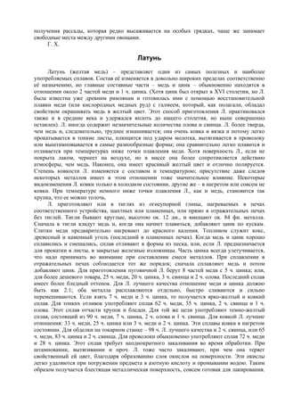 получения рассады, которая редко высаживается на особых грядках, чаще же занимает
свободные места между другими овощами.
     Г. Х.

                                         Латунь
      Латунь (желтая медь) – представляет один из самых полезных и наиболее
употребляемых сплавов. Состав её изменяется в довольно широких пределах соответственно
её назначению, но главные составные части – медь и цинк – обыкновенно находятся в
отношении около 2 частей меди и 1 ч. цинка. (Хотя цинк был открыт в XVI cтoлетии, но Л.
была известна уже древним римлянам и готовилась ими с помощью восстановительной
плавки меди (или кислородных медных руд) с галмеем, который, как полагали, обладал
свойством окрашивать медь в желтый цвет. Этот способ приготовления Л. практиковался
также и в средние века и удержался вплоть до нашего столетия, но ныне совершенно
оставлен). Л. иногда содержит незначительные количества олова и свинца. Л. более тверда,
чем медь и, следовательно, труднее изнашивается; она очень ковка и вязка и потому легко
прокатывается в тонкие листы, плющится под ударом молотка, вытягивается в проволоку
или выштамповывается в самые разнообразные формы; она сравнительно легко плавится и
отливается при температурах ниже точки плавления меди. Хотя поверхность Л., если не
покрыта лаком, чернеет на воздухе, но в массе она более сопротивляется действию
атмосферы, чем медь. Наконец, она имеет красивый желтый цвет и отлично полируется.
Степень ковкости Л. изменяется с составом и температурою; присутствие даже следов
некоторых металлов имеет в этом отношении тоже значительное влияние. Некоторые
видоизменения Л. ковки только в холодном состоянии, другие же – в нагретом или совсем не
ковки. При температуре немного ниже точки плавления Л., как и медь, становится так
хрупка, что ее можно толочь.
      Л. приготовляют или в тиглях из огнеупорной глины, нагреваемых в печах
соответственного устройства, шахтных или пламенных, или прямо в отражательных печах
без тиглей. Тигли бывают круглые, высотою ок. 12 дм., и вмещают ок. 84 фн. металла.
Сначала в тигли кладут медь и, когда она начнет плавиться, добавляют цинк по кускам.
Слитки меди предварительно нагревают до красного каления. Топливом служит кокс,
древесный и каменный уголь (последний в пламенных печах). Когда медь и цинк хорошо
сплавились и смешались, сплав отливают в формы из песка, или, если Л. предназначается
для прокатки в листы, в закрытые железные изложницы. Часть цинка всегда улетучивается,
что надо принимать во внимание при составлении смеси металлов. При сплавлении в
отражательных печах соблюдается тот же порядок; сначала сплавляют медь и потом
добавляют цинк. Для приготовления пуговичной Л. берут 8 частей меди с 5 ч. цинка; или,
для более дешевого товара, 25 ч. меди, 20 ч. цинка, 3 ч. свинца и 2 ч. олова. Последний сплав
имеет более бледный оттенок. Для Л. лучшего качества отношение меди и цинка должно
быть как 2:1; оба металла расплавляются отдельно, быстро сливаются и сильно
перемешиваются. Если взять 7 ч. меди и 3 ч. цинка, то получается ярко-желтый и ковкий
сплав. Для тонких отливок употребляют сплав 62 ч. меди, 35 ч. цинка, 2 ч. свинца и 1 ч.
олова. Этот сплав отчасти хрупок и бледен. Для той же цели употребляют темно-желтый
сплав, состоящий из 90 ч. меди, 7 ч. цинка, 2 ч. олова и 1 ч. свинца. Для ковкой Л. лучшие
отношения: 33 ч. меди, 25 ч. цинка или 3 ч. меди и 2 ч. цинка. Эти сплавы ковки в нагретом
состоянии. Для обделки на токарном станке – 98 ч. Л. лучшего качества и 2 ч. свинца, или 65
ч. меди, 83 ч. цинка и 2 ч. свинца. Для проволоки обыкновенно употребляют сплав 72 ч. меди
и 28 ч. цинка. Этот сплав требует неоднократного закаливания во время обработки. При
штамповании, вытягивании и проч. Л. тоже часто закаливают, при чем она теряет
свойственный ей цвет, благодаря образованию слоя окислов на поверхности. Эти окислы
легко удаляются при погружении предмета в азотную кислоту и промывании водою. Таким
образом получается блестящая металлическая поверхность, совсем готовая для лакирования.
 