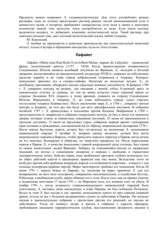 Предметы можно покрывать Л. гальванопластически. Для этого употребляют разные
растворы; один из лучших представляет раствор равных частей винноаммиачной соли и
цианистого калия, к которому прибавляют синеродистые соли меди и цинка и некоторое
количество окисей этих металлов. Анод употребляется из меди. Если около катодов
выделяется водород, то добавляют немножко азотистокислой меди. Такой раствор, при
довольно сильном токе, дает плотный металлический осадок любой толщины.
     Ю. Каменский.
     Л. вообще не применяется в монетном производстве как самостоятельный монетный
металл; только в Бухаре в обращении находились пулы из этого сплава.

                                       Лафайет
     Лафайет (Marie-Jean-Paul-Roch-Yves-Gilbert-Motier, маркиз de Lafayette) – знаменитый
франц. политический деятель (1757 – 1834). Когда провозглашение независимости
Соединенных Штатов вызвало всеобщий энтузиазм во Франции, Л., молодой и богатый
дворянин, воспитавшийся на просветительной литературе XVIII в., снарядил на собственные
средства корабль и во главе отряда добровольцев отправился в Америку. Конгресс
немедленно произвел его в генерал-майоры. Несмотря на несколько неудач, Л., по
всеобщему признанию, обнаружил весьма серьезные военные способности. В феврале 1780
г. Л. совершил поездку на родину, для свидания с женой; отбыл 8-дневный арест за
самовольную отлучку за границу, но тем не менее встретил очень хороший прием со
стороны Людовика XVI, открыто, к этому времени, ставшего на сторону Соединенных
Штатов. Вернувшись в Америку, Л., во главе небольшого отряда, сумел отрезать
отступление генералу Корнваллису. После заключения мира Л., в 1784 г., совершил третью
поездку в Америку; на этот раз она была для него триумфальным шествием. В собрании
нотаблей 1787 г. Л. принадлежал к оппозиции против Калонна. Выбранный в 1789 г.
представителем от дворянства в собрание генеральных штатов, он был в числе тех немногих
дворян, которые стояли за совместные совещания сословий; 25 июня он присоединился к
третьему сословию. 12 июля он предложил учред. собранию первый проект «декларации
прав человека и гражданина», составленный им по образцу американской декларации 1776 г.
После взятия Бастилии, король должен был согласиться на назначение Л. начальником
национальной гвардии. 5 октября Л., вопреки своему желанию, должен был вести
национальную гвардию в Версаль, чтобы принудить короля к переезду в Париж; когда ночью
на 6-е начались беспорядки и убийства, он энергично прекратил их. После переселения
короля в Париж, Л., в качестве начальника главной вооруженной силы столицы, был одним
из самых влиятельных людей Франции. Либерал, не отказавшийся вполне от дворянских
традиций, он мечтал о совмещении монархии и порядка с свободою и торжеством
демократических начал; буйства черни, язык якобинских ораторов глубоко возмущали его,
но образ действий короля и придворных нравился еще ему менее. Вследствие этого он
возбудил против себя крайнюю неприязнь короля и в особенности королевы – и вместе с тем
сильные подозрения крайних партий; Марат многократно требовал его повешения. Когда 20
июня 1791 г. король бежал из Парижа, то, несмотря на меры, принятые Л. для его
возвращения, на него пало подозрение, совершенно неосновательное, в содействии бегству;
Робеспьер, в якобинском клубе, прямо обвинял его в этом. После того, как он принял участие
в подавлении восстания 17 июля 1791 г. на Марсовом поле, его влияние идет на убыль. В
ноябре 1791 г., когда должность главнокомандующего национальной гвардией была
уничтожена, Л. поставил свою кандидатуру в мэры Парижа, но был побежден Петионом.
Вслед за этим Л. был послан к сев. границе, начальником одного из трех отрядов северной
армии; оттуда он все с большим раздражением следил за событиями в Париже. Он посылал
письма в законодательное собрание с протестами против его решений; но письма не
действовали. Тогда он покинул лагерь и явился в собрание с адресом офицеров,
требовавшим наказания террористических клубов, восстановления авторитета законов и
 