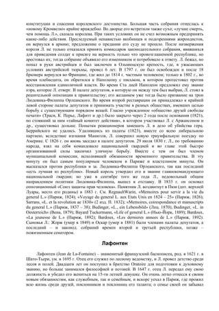 конституции и спасения королевского достоинства. Большая часть собрания отнеслась к
«новому Кромвелю» крайне враждебно. Во дворце его встретили также сухо; «лучше смерть,
чем помощь Л.», сказала королева. При таких условиях он не счел возможным предпринять
какие-либо действия. Преследуемый ненавистью якобинцев и подозрениями жирондистов,
он вернулся в армию; предложение о предании его суду не прошло. После низвержения
короля Л. не только отказался принять комиссаров законодательного собрания, явившихся
для приведения солдат к присяге на верность только что провозглашенной республике, но
арестовал их; тогда собрание объявило его изменником и потребовало к ответу. Л. бежал, но
попал в руки австрийцев и был заключен в Ольмюцскую крепость, где, в ужасающих
условиях австрийской тюрьмы, провел 6 лет. В 1797 г. он был освобожден и после 18
брюмера вернулся во Францию, где жил до 1814 г. частным человеком; только в 1802 г., во
время плебисцита, он обратился к Наполеону с письмом, в котором протестовал против
восстановления единоличной власти. Во время Ста дней Наполеон предложил ему звание
пэра, которое Л. отверг. В палате депутатов, в которую он между тем был выбран, Л. стоял в
решительной оппозиции к правительству; его желанием уже тогда было призвание на трон
Людовика-Филиппа Орлеанского. Во время второй реставрации он принадлежал к крайней
левой стороне палаты депутатов и принимать участие в разных обществах, имевших целью
борьбу с существующим порядком вещей. Гласно учрежденное «общество друзей свободы
печати» (Траси, К. Перье, Лафитт и др.) было закрыто через 2 года после основания (1821),
но стоявший за ним «тайный комитет действия», в котором участвовал Л. с Аржансоном и
др., существовал дольше. Попытки реакционеров замешать Л. в дело об убийства герц.
Беррийского не удались. Удалившись из палаты (1823), вместе со всею либеральною
партиею, вследствие изгнания Манюэля, Л. совершил новую триумфальную поездку по
Америке. С 1826 г. он вновь заседал в палате депутатов. 29 июля 1830 г. Л., по требованию
народа, взял на себя командовало национальной гвардией и во главе этой быстро
организованной силы закончил уличную борьбу. Вместе с тем он был членом
муниципальной комиссии, исполнявшей обязанности временного правительства. В эту
минуту он был самым популярным человеком в Париже и властелином минуты. Он
высказался против республики и за. Людовика-Филиппа Орлеанского, так как последний
«есть лучшая из республик». Новый король утвердил его в звании главнокомандующего
национальной гвардии; но уже в сентябре того же года Л., недовольный общим
направлением политики Людовика-Филиппа, вышел в отставку. В 1833 г. он основал
оппозиционный «Союз защиты прав человека». Памятник Л. воздвигнут в Пюи (дпт. верхней
Луары, место его родины) в 1883 г. См. RegnaultWarin, «Memoires pour servir a la vie du
general L.» (Париж, 1824); «Voyage du general L. aux Etats Unis en 1824 – 25» (Париж, 1826);
Sarrans, «L. et la revolution ae 1830» (2 изд. П. 1832); «Memoires, coirespondance et manuscripts
du general L.» (Париж, 1837 – 38); Budinger, «L., ein Lebensbild» (Лпц. 1870); Budinger, «L. in
Oesterreich» (Вена, 1879); Bayard Tuckermann, «Life of general L.» (Нью-Йорк, 1889); Bardoux,
«La jeunesse de L.» (Париж, 1892); Bardoux, «Les dernieres annees de L.» (Париж, 1892).
Сыновья Л.: Жорж (умер в 1849) и Оскар (умер в 1881) были членами палаты депутатов, а
последний – и законод. собраний времен второй и третьей республики, позже –
пожизненным сенатором.

                                         Лафонтен
     Лафонтен (Jean de La-Fontaine) – знаменитый французский баснописец, род. в 1621 г. в
Шато-Тьери, ум. в 1695 г. Отец его служил по лесному ведомству, и Л. провел детство среди
лесов и полей. Двадцати лет он поступил в братство Oratoire для подготовки к духовному
званию, но больше занимался философией и поэзией. В 1647 г. отец Л. передал ему свою
должность и убедил его жениться на 15-ти летней девушке. Он очень легко отнесся к своим
новым обязанностям, как служебным, так и семейным, и вскоре уехал в Париж, где прожил
всю жизнь среди друзей, поклонников и поклонниц его таланта; о семье своей он забывал
 