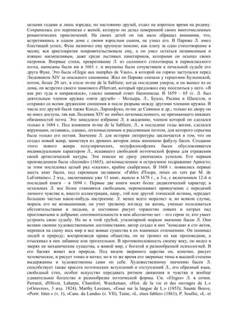 целыми годами и лишь изредка, по настоянию друзей, ездил на короткое время на родину.
Сохранилась его переписка с женой, которую он делал поверенной своих многочисленных
романтических приключений. На своих детей он так мало обращал внимания, что,
встретившись в одном доме с своим взрослым сыном, не узнал его. В Париже Л. имел
блестящий успех; Фуке назначил ему крупную пенсию, как плату за одно стихотворение в
месяц; вся аристократия покровительствовала ему, а он умел остаться независимым и
изящно насмешливым, даже среди льстивых панегириков, которыми он осыпал своих
патронов. Впервые стихи, превратившие Л. из салонного стихотворца в первоклассного
поэта, написаны были им в 1661 г. и внушены были сочувствием к печальной судьбе его
друга Фуке. Это была «Elegie аuх numphes de Vaux», в которой он горячо заступался перед
Людовиком ХIV за опального сановника. Жил он Париже сначала у герцогини Бульонской,
потом, более 20 лет, в отеле m-me de la Sabliеre; когда последняя умерла, и он вышел из ее
дома, он встретил своего знакомого d'Hervart, который предложил ему поселиться у него. «Я
как раз туда и направлялся», гласил наивный ответ баснописца. В 1659 – 65 гг. Л. был
деятельным членом кружка «пяти друзей» – Мольера, Л., Буало, Расина и Шапелля, и
сохранял со всеми дружеские сношения и после разрыва между другими членами кружка. В
числе его друзей были также Кондэ, Ларошфуко, m-me де Севиньи и др.; только ко двору он
не имел доступа, так как Людовик XIV не любил легкомысленного, не признающего никаких
обязанностей поэта. Это замедлило избрание Л. в академию, членом которой он сделался
только в 1684 г. Под влиянием m-me de la Sabliere, Л., в последние годы жизни, сделался
верующим, оставаясь, однако, легкомысленным и рассеянным поэтом, для которого серьезна
была только его поэзия. Значение Л. для истории литературы заключается в том, что он
создал новый жанр, заимствуя из древних авторов лишь внешнюю фабулу басен. Создание
этого нового жанра полулирических, полуфилософских басен обусловливается
индивидуальным характером Л., искавшего свободной поэтической формы для отражения
своей артистической натуры. Эти поиски не сразу увенчались успехом. Его первым
произведением была «Joconde» (1665), легкомысленное и остроумное подражание Apиocто;
за этим последовал целый ряд «сказок», крайне скабрезных. В 1668 г. появились первые
шесть книг басен, под скромным заглавием: «Fables d'Esope, mises en vers par M. de
LaFontaine»; 2 изд., заключавшее уже 11 книг, вышло в 1678 г., а 3-е, с включением 12-й и
последней книги – в 1694 г. Первые две книги носят более дидактический характер; в
остальных Л. все более становятся свободным, перемешивает нравоучение с передачей
личного чувства и, вместо иллюстрации, напр., той или другой этической истины, передает
большею частью какое-нибудь настроение. Л. менее всего моралист и, во всяком случае,
мораль его не возвышенная; он учит трезвому взгляду на жизнь, уменью пользоваться
обстоятельствами и людьми, и постоянно рисует торжество ловких и хитрых над
простоватыми и добрыми; сентиментальности в нем абсолютно нет – его герои те, кто умеет
устроить свою судьбу. Но не в этой грубой, утилитарной морали значение басен Л. Они
велики своими художественными достоинствами; автор создал в них "комедию в сто актов,
перенеся на сцену весь мир и все живые существа в их взаимных отношениях. Он понимал
людей и природу; воспроизводя нравы общества, он не громил их как проповедник, а
отыскивал в них забавное или трогательное. В противоположность своему веку, он видел в
зверях не механические существа, а живой мир, с богатой и разнообразной психологией. В
его баснях живет вся природа. Под видом звериного царства он, конечно, рисует
человеческое, и рисует тонко и метко; но в то же время его звериные типы в высшей степени
выдержанны и художественны сами по себе. Художественному значению басен Л.
способствует также красота поэтических вступлений и отступлений Л., его образный язык,
свободный стих, особое искусство передавать ритмом движения и чувства и вообще
удивительное богатство и разнообразие поэтической формы. См. «Eloges» Л. в сочин.
Perranit, d'Olivet, Laharpe, Chamfort; Waickenaer, «Hist. de la vie et des ouvrages de L.»
(«Oeuvres», 3 изд. 1824); Marthy Laveaux, «Essai sur la langue de L.» (1853); Saunte Beuve,
«Portr. litter.» (т. 1), «Cans. du Lundu» (т. VII); Taine, «L. etses fables» (1861); P. Soullie, «L. et
 