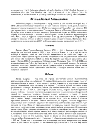 ses aevanciers» (1861); Saint-Marc Girardin, «L. et les fabulistes» (1867); Paul de Remusat, «L.
naturaliste» («Rev. des Deux. Moudes», дек., 1869); J. Claretie, «L. et ses critiques» («Rev. des
Cours litter.», т. 1). Часть басен Л. (иллюстр.) дана в приложении к журналу «Звезда» (1895).

                        Лачинов Дмитрий Александрович
      Лачинов (Дмитрий Александрович) – проф. физики в спб. лесном институте. Род. в
1843 г. По окончании своего воспитания в 1-спб. гимназии поступил в спб. унив. Вследствие
временного закрытия университета в 1862 г. он отправился в Гейдельберг, где в течение 21/2
лет занимался под руководством проф. Гельмгольца, Бунзена и Кирхгофа. По возвращении в
Петербург сдал экзамен на степень кандидата физико-матем. науки и в 1866 г. поступил на
службу в лесной институт. Л. напечатал много научных статей и заметок в журнале «Русск.
Физ. Хим. Общ.», в журнале «Электричество» и мн. др. Исследования и изобретения Л.
относятся главным образом к области электричества и электротехники. Напечатал: «Курс
метеорологии и климатологии» (1889) и «Основы метеорологии и климатологии» (1895).

                                          Лаэннек
     Лаэннек (Рене-Теофиль-Гиацинт Laennec, 1781 – 1826) – французский медик, был
хирургом при западной армии, с 1806 г. при госпитале Божон, в 1816 г. при госпитале
Неккера в Париже. Здесь он при помощи изобретенного им стетоскопа собрал ряд
наблюдений над болезнями сердца и легких, которые были им опубликованы в знаменитой
его книге: «De l'auscultation mediate ou traitе du diagnostic des maladies des paumons et de
coeur» (Париж, 1819; 4 изд. Андраля, 1836; нем. перев. Мейсснера, Лпц., 1832). В 1822 г. он
сделан профессором College de France'а и в 1823 г. при медицинской клинике. Он дополнил
открытие перкуссии Ауэнбруггером своею аускультациею и названным трудом своим
положил основание точной физической диагностике, с которой началась новая эпоха в
новейшей медицине.

                                           Лебедь
     Лебедь (Cygnus) – род птиц из отряда пластинчато-клювых (Lamellirostres),
составляющие особое сем. лебединых (Cygnidae). Клюв длиною по крайней мере с голову, у
основания больше в вышину, чем в ширину, кпереди суживается и оканчивается роговым
ногтем, занимающим лишь половину его ширины. Пластинки верхней половины клюва
расположены в один ряд. Шея очень длинная. 2-ое маховое длиннее всех. Хвост ступенчатый
и состоит из 18 – 24 перьев. Цевка короче среднего пальца, спереди покрыта крупными,
сзади и по бокам – мелкими пластинками, передние пальцы соединены цельной перепонкой,
задний без кожистого придатка. Большие птицы, водящиеся, в числе 10 видов,
преимущественно в холодном и умеренном поясах сев. полушария, а также в умеренном
поясе южного. Живут главным образом на пpеcныx водах, здесь же выводят и птенцов,
временами держатся и на море. Плавают превосходно, не ныряют, а только погружают в
воду голову и шею, взлетают с трудом, но раз поднявшись летят быстро; ходят плохо и редко
выходят на сушу. Пища их преимущественно растительная, именно различные водяные
растения, а также насекомые, моллюски, черви, мелкие рыбы и земноводные. Осторожные и
умные птицы. Живут парами и, по-видимому, соединяются на всю жизнь; гнездо строится на
маленьких островах или по берегам пресных вод, или же прямо на большой куче камыша и т.
п. материала; лоток гнезда выстилается перьями и пухом; гнездо довольно большое (около 1
м. ширины и около 70 стм. вышины), строит его самка, но самец притаскивает материалы
для постройки. Кладка состоит из 5 – 8 крупных (у обыкновенных наших видов длиною 110
– 115 мм.) белых яиц, с желтоватым или зеленоватым оттенком; высиживает одна самка,
самец остается около и сторожит ее; насиживание продолжается 6 – 7 недель. Обе птицы
 