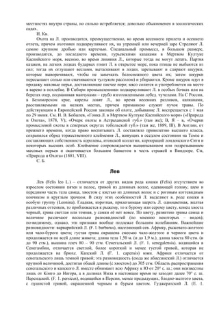 местностях внутри страны, но сильно истребляется; довольно обыкновенен в зоологических
садах.
     Н. Кн.
     Охота на Л. производится, преимущественно, во время весеннего прилета и осеннего
отлета, причем охотники подкарауливают их, на утренней или вечерней заре Стреляют Л.
самою крупною дробью или картечью. Специальный промысел, в большом размере,
производится, до последнего времени, гурьевскими казаками в Мертвом Култуке
Каспийского моря, весною, во время линяния Л., которые тогда не могут летать. Партия
казаков, на легких лодках бударвах гонит Л. в открытое море, пока птицы не выбьются из
сил; тогда их оглушают веслами, вытаскивают в лодки, зарезывают и сдирают шкурки,
которые выворачивают, чтобы не запачкать белоснежного цвета их; затем шкурки
пересыпают солью или смачиваются тулзуком рассолом) и убираются. Кроме шкурок идут в
продажу маховые перья, доставляющие писчее перо; мясо солится и употребляется на месте
в варево в похлебке. В Сибири промышленники подкарауливают Л. в особых бочках или на
берегах озер, подманивая манчуками – грубо изготовленными лебед. чучелами. На С России,
в Беломорском крае, карелы ловят Л., во время весенних разливов, капканами,
расставляемыми на мелких местах, причем приманкою служит пучок травы. По
действующим в Европейской России законам об охоте, добывание Л. воспрещается с 1 мая
по 29 июня. См. Н. В. Бобылев, «Гонка Л. в Мертвом Култуке Каспийского моря» («Природа
и Охота», 1878, V); «Очерк охоты в Астраханской губ.» (там же); В, Я – в, «Очерки
промысловой охоты в северных округах тобольской губ.» (там же, 1889, III). В Англии, от
прежнего времени, когда право воспитывать Л. составляло привилегию высшего класса,
сохранился обряд торжественного клеймения Л., живущих в оседлом состоянии на Темзе и
составляющих собственность королевы, итонской коллегии, корпораций лондонского Сити и
некоторых высших особ. Клеймение сопровождается выщипыванием или подрезыванием
маховых перьев и оканчивается большим банкетом в честь стражей в Виндзоре. См,
«Природа и Охота» (1881, VIII).
     С. Б.

                                           Лев
     Лев (Felis leo L.) – отличается от других видов рода кошки (Felis) отсутствием во
взрослом состоянии пятен и полос, гривой из длинных волос, одевающей голову, шею и
переднюю часть тела самца, хвостом с кистью из длинных волос и с роговым когтевидным
кончиком и круглым зрачком. В силу этих особенностей Л. выделяют в. роде кошки в
особую группу (Leonina). Гладкая, короткая, прилегающая шерсть Л. одноцветная, желтая
различных оттенков, то приближается к рыжему, то к бурому или серому цвету, конец хвоста
черный, грива светлая или темная, у самки её нет вовсе. По цвету, развитию гривы самца и
величине различают несколько разновидностей (по мнению некоторых – видов);
по-видимому, однако, эти признаки вообще подлежат большим колебаниям. Важнейшие
разновидности: варварийский Л. (F. l. barbarus), населяющий сев. Африку, рыжевато-желтого
или чало-бурого цвета; густая грива окрашена смесыю чало-желтого и черного цвета и
продолжается по всей длине живота; длина тела 1,50 м. (и до 1,9 м.), длина хвоста 80 стм. (и
до 90 стм.), вышина плеч 80 – 90 стм. Сенегальский Л. (F. 1. senegalensis). водящийся в
Сенегамбии, отличается светлой, более короткой и менее густой гривой, которая не
продолжается на брюхе. Капский Л. (F. 1. саpensis) южн. Африки отличается от
сенегальского лишь темной гривой; эта разновидность (сюда же абиссинский Л.) отличается
крупной величиной, достигая обшей длины (с хвостом) до 305 стм. Область распространения
сенегальского и капского Л. вместе обнимают всю Африку к Ю от 20° с. ш.; они неизвестны
лишь от Конго до Нигера, а в долинах Нила в настоящее время не заходят далее 70° с. ш.
Персидский. (F. 1. persicus), водящийся в Персии, менее предыдущих, бледно-желтого цвета,
с пушистой гривой, окрашенной черным и бурым цветом. Гуджератский Л. (Е. 1.
 