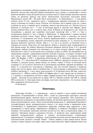 guzeiratensis); водящийся в Индии, рыжевато-желтого цвета с белой кистью на хвосте и слабо
развитой, иногда едва заметной гривой (попадаются здесь, однако, и экземпляры с сильно
развитой гривой) и очень большой кистью на конце хвоста. Самка вообще несколько меньше
самца, но различие кажется еще более значительным вследствие отсутствия гривы.
Беременность длится 100 – 108 дней. Число детенышей 1 – 6, обыкновенно 2 – 3; они зрячие,
длиною около 33 стм., сероватого цвета, с поперечными черными полосками на спине и
хвосте и пятнами на голове и ногах. Рисунок этот бледнеет уже в первые годы, но у самок,
особенно на ногах и нижней части туловища, заметен еще несколько лет. Полного роста и
развития Л. достигает на 6 – 7 году. В настоящее время Л. населяет всю Африку, кроме
долины нижнего Нила, зап. и отчасти южн. Азию. В Индии он встречается в зап. части (до
Аллагабада), в средней уже истреблен (последний экземпляр убит в 1851 г.). Еще в
исторические времена Л. жил в Греции и Македонии. Л. принадлежит к самым сильным
хищникам (уступая только тигру). Живет, кроме времени течки, в одиночку; но иногда
несколько Л. соединяются для охоты; водится преимущественно в открытых местностях:
лугах с кустарником, степях, поросших колючими кустами, камышах и т. п.; охотится как на
крупных животных (антилоп, быков, зебр и т. п.), так и на мелких, по большей части в
сумерки или ночью. Чаще всего он подстерегает добычу у водопоя, реже подкрадывается к
ней против ветра. На добычу бросается большим прыжком (иногда более 9 м.), крупной
перегрызает шейные позвонки или схватывает ее за горло, мелкую убивает ударом лапы.
Рогатый скот и овец Л. по большей части утаскивает далеко за собою. На домашний скот он
обыкновенно нападает, перескакивая высокие колючие изгороди, в которые загоняют свой
скот негры; через такой забор он может перепрыгнуть обратно с 2-годовалым бычком в
зубах. По Жерару, в 1885 г. в провинции Константине 30 Л. причинили убытка на 170000
фр., в 1866 – 57 г. около Боны 60 Л. истребили около 10000 шт. крупного и мелкого скота. На
человека Л. нападает редко, однако иногда это делают старые Л. Огонь по большей части
устрашает Л., но не всегда. Охотятся на Л. различными способами: окружая кустарники, где
живет Л., и выгоняя его, подстерегая у приманки, при чем охотник прячется в закрытую
сверху яму или на дереве; ловят в глубокие ямы. Л. легко выживает и размножается в неволе
(требует ежедневно 4 – 6 кгр. мяса); цена молодого Л. (4 месяцев) около 400 мар., взрослого
самца около 3 – 5000 м., самки до 3000 м. В Африке мясо Л. едят, шкура идет на попоны и т.
п. У римлян Л. употребляли для боев в цирке; первый устроил такое зрелище эдил Сцевола,
второй – диктатор Сулла (выпустил на арену 100 Л.), Помпей устроил бой 600 Л., Цезарь
400; количество Л., благодаря ловле для цирка, настолько уменьшилось, что частным лицам
было запрещено охотиться на них.
      Н. Книпович.

                                     Левеллеры
     Левеллеры (levellers, т. e. уравнители) – одна из партий в эпоху первой английской
революции. Установившийся в начали 1649 г. строй не удовлетворял некоторых деятелей
республиканской армии, слишком много от него прежде ожидавших. Они отделились от
индепендентов и решились на дальнейшую борьбу, во имя более решительного проведения в
жизнь республиканских начал. Чисто политический радикализм Л., требовавший введения в
государственную жизнь демократического начала и по своим целям и принципам резко
отличавшийся от направлений социального характера, особенно ярко выразился в двух
декларациях от имени армии, обращенных к Ферфаксу, в памфлете Лильбёрна, носившем
название: «Соглашение свободных жителей Англии на счет мер к установлению мира», и в
трактате: «Основные законы и вольности Англии». Л. являются здесь защитниками самой
широкой индивидуальной свободы и самыми последовательными сторонниками
народовластия. Соглашение и избрание – единственный источник властей законодательной и
исполнительной, высшей и низшей. Нация – initium, medium et finis всякой власти. Всеми
делами в стране заведует сам народ, через своих представителей. Право избрания имеют все
 