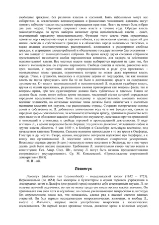 свободные граждане, без различия классов и сословий. Быть избранными могут все
избиратели, за исключением военнослужащих и финансовых чиновников; адвокаты могут
принять избрание только под условием прекращения практики. Никто не может быть избран
два раза подряд. Парламент сохраняет свою власть в течение года. Образуя власть
законодательную, он путем выборов назначает орган исполнительной власти – совет,
подчиненный народному представительству. Функции этого совета очень ограничены;
принятие мер к охранению мира и торгового обмена, к установлению прочных гарантий для
жизни, свободы и собственности граждан в к обложению народа налоговыми тягостями, а
также издание административных распоряжений, клонящихся к расширению свободы
граждан, к устранению злоупотреблений и обеспечению государственного благосостояния –
все это зависит от законодательного собрания. На время между двумя сессиями собранием
представителей назначается особая парламентская комиссия, для надзора за действиями
исполнительной власти. Все местные власти также выбираются народом на один год, без
всякого вмешательства со стороны парламента. Свобода совести и печати, равенство всех
пред законом, с гарантиями личной неприкосновенности в роде суда присяжных –
неотъемлемые права граждан, ограничивать которые не может даже верховная власть
народа. Этим, в сущности, вводилось и отделение церкви от государства, так как никакая
власть не могла принуждать кого бы то ни было к доставлению средств на содержание
духовенства. От власти законодательной и исполнительной Л. отделяли судебную власть,
вручая ее одним присяжным, разрешающим своими приговорами как вопросы факта, так и
вопросы права, при чем судоговорение должно быть публичным и гласным. Нация не
должна была иметь иного войска кроме милиции, численный состав которой определялся
народным представительством. Хотя последнему и предоставлялось замещать высшие
военные должности, но остальные военные чины должны были назначаться и сменяться
местными властями тех округов, где расположены отряды. Сохраняя исторические основы
семьи и собственности, Л. добивались уничтожения всех остатков феодализма, стояли за
народные формы землевладения, за вечнонаследственную аренду, признавали равенство всех
пред налогом и обложение каждого сообразно его имуществу, восставали против привилегий
и монополий и стремились к свободе торговой и промышленной деятельности. В виду
агитации Л., в армии запрещены были сборища; это усилило движение, захватившее собою и
другие классы общества. 6 мая 1649 г. в Бэнбери и Салисбери вспыхнуло восстание, под
начальством капитана Томпсона. Сильное волнение происходило в то же время в Оксфорде,
Глостере и др. местах. Скоро, однако, инсургенты потерпели поражение при Берфирде, а к
концу мая организованное Л. восстание могло считаться совершенно усмиренным.
Несколько месяцев спустя (6 сент.) вспыхнуло новое восстание в Оксфорде, но и оно через
десять дней было вполне подавлено. Требования Л. значительною своею частью вошли в
конституцию Сев. Амер. Соед. Шт., почему Л. могут быть названы предвозвестниками
американского государственного. Ср. М. Ковалевский, «Происхождение современной
демократии» (1895).
     М. В – ий.

                                     Левенгук
     Левенгук (Antonius van Leeuwenhoek) – нидepлaндcкий зоолог (1632 – 1723).
Первоначально (до 1654) был кассиром и бухгалтером в одном торговом учреждении в
Амстердаме, затем в Дельфте (его родной город) посвятил себя естественным наукам. Л. не
получил научной подготовки, но тем не менее труды его имели весьма важное значение. Он
приготовлял сам свои хотя и неудобные, но сильно увеличивающие микроскопы и, исследуя
без определенного плана все, что попадалось, сделал ряд в высшей степени важных
открытий. Он был первым исследователем микроскопических животных, и вообще Л.,
вместе с Мальпиги, впервые ввели употребление микроскопа в зоологических
исследованиях. Он первый видел кровяные тельца, движение крови в волосных сосудах
 