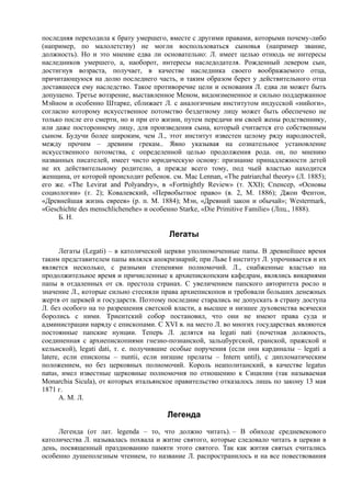 последняя переходила к брату умершего, вместе с другими правами, которыми почему-либо
(например, по малолетству) не могли воспользоваться сыновья (например звание,
должность). Но и это мнение едва ли основательно: Л. имеет целью отнюдь не интересы
наследников умершего, а, наоборот, интересы наследодателя. Рожденный левером сын,
достигнув возраста, получает, в качестве наследника своего воображаемого отца,
причитающуюся на долю последнего часть, и таким образом берет у действительного отца
доставшееся ему наследство. Такое противоречие цели и основания Л. едва ли может быть
допущено. Третье воззрение, выставленное Меном, видоизмененное и сильно поддержанное
Мэйном и особенно Штарке, сближает Л. с аналогичным институтом индусской «нийоги»,
согласно которому искусственное потомство бездетному лицу может быть обеспечено не
только после его смерти, но и при его жизни, путем передачи им своей жены родственнику,
или даже постороннему лицу, для произведения сына, который считается его собственным
сыном. Будучи более широким, чем Л., этот институт известен целому ряду народностей,
между прочим – древним грекам.. Явно указывая на сознательное установление
искусственного потомства, с определенной целью продолжения рода. он, по мнению
названных писателей, имеет чисто юридическую основу: признание принадлежности детей
не их действительному родителю, а прежде всего тому, под чьей властью находится
женщина, от которой происходит ребенок. см. Mac Lennan, «The patriarchal theory» (Л. 1885);
его же. «The Levirat and Polyandry», в «Fortnightly Review» (т. XXI); Спенсер, «Основы
социологии» (т. 2); Ковалевский, «Первобытное право» (в. 2, М. 1886); Джон Фентон,
«Древнейшая жизнь евреев» (р. п. М. 1884); Мэн, «Древний закон и обычай»; Westermark,
«Geschichte des menschlichenеhe» и особенно Starke, «Die Primitive Familie» (Лпц., 1888).
     Б. Н.

                                        Легаты
       Легаты (Legati) – в католической церкви уполномоченные папы. В древнейшее время
таким представителем папы являлся апокризиарий; при Льве I институт Л. упрочивается и их
является несколько, с разными степенями полномочий. Л., снабженные властью на
продолжительное время и причисленные к архиепископским кафедрам, являлись викариями
папы в отдаленных от св. престола странах. С увеличением папского авторитета росло и
значение Л., которые сильно стесняли права архиепископов и требовали больших денежных
жертв от церквей и государств. Поэтому последние старались не допускать в страну доступа
Л. без особого на то разрешения светской власти, а высшее и низшее духовенства всячески
боролись с ними. Триентский собор постановил, что они не имеют права суда и
администрации наряду с епископами. С XVI в. на место Л. во многих государствах являются
постоянные папские нунции. Теперь Л. делятся на legati nati (почетная должность,
соединенная с архиепископиями гнезно-познанской, зальцбургской, гранской, пражской и
кельнской), legati dati, т. е. получившие особые поручения (если они кардиналы – legati а
latere, если епископы – nuntii, если низшие прелаты – Intern until), с дипломатическим
положением, но без церковных полномочий. Король неаполитанский, в качестве legatus
natus, имел известные церковные полномочия по отношению к Сицилии (так называемая
Monarchia Sicula), от которых итальянское правительство отказалось лишь по закону 13 мая
1871 г.
       А. М. Л.

                                        Легенда
     Легенда (от лат. legenda – то, что должно читать). – В обиходе средневекового
католичества Л. называлась похвала и житие святого, которые следовало читать в церкви в
день, посвященный празднованию памяти этого святого. Так как жития святых считались
особенно душеполезным чтением, то название Л. распространилось и на все повествования
 