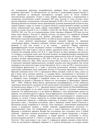 как услаждающие фантазию апокрифические прибавки были особенно по сердцу
клерикам-"простецам". То обстоятельство, что Золотая Л. удовлетворяла разным вкусам, и
было причиною ее громадной популярности, которую долго не могли ослабить
многочисленные нападения. Только в эпоху борьбы протестантизма с возрожденным и
очищенным католицизмом второй половины XVI века, Золотая Л. стала уступать место
другим сборникам, составленным с большей критикой. В XIV и XV стол. Золотая Л. служит
непосредственным источником массы произведений духовной национальной поэзии во всех
странах Европы, а через это влияет в на другие области художественной и вообще духовной
жизни: национальный эпос, драму, лирику, иконографию и пр. (о. произведениях чешской
поэзии на основе Золотой Л. см. J. Feifalik, в «Sutz.-ber. der Wiener Akad. philos.-hist., Kl.»,
XXXVII, 1861, стр. 56); но и вышеуказанные, более «трезвые» сборники XVII века так или
иначе тесно связаны с Золотой Л., важной, поэтому, для всякого, кто занимается историей
какого-либо агиографического или вообще легендарного сюжета. «Минеи» Дмитрия
Ростовского и русская иконография XVII в. не избегли весьма заметного её влияния.
      В эпоху развития национальных литератур западной Европы, Л., принимая
стихотворную форму, становятся любимым чтением светских людей, при чем внутреннее
развитие Л. идет еще дальше в ту же сторону – чудесного. Первые памятники
древнефранцузской поэзии посвящены похвале и изображению жизни св. Эвдалии и св.
Леодегария («Vie saint Leger»); один из первых документов немец. поэзии – «Песнь о св.
Георгии» (по апокриф. житию его). В Х ст. через Италию на Запад проникает ряд восточн.
Л., которые в следующих веках дают богатый материал для формирующейся национальной
поэзии. В XI в. во Франции написана ассонансами превосходная поэма об Алексее Божьем
человеке, которая переделывалась в XII, XIII и XIV вв. (см. «La Vie dе saint Alexis», par
Gaston Palis, новое изд., Пар., 1885); там же в начале XII в. изложена Л. о Григории Великом
и невольном грешнике (кровосмесителе), который, искупив свое преступлениe, был потом
патриархом или папою (источник поэмы Гартмана ф. Ауэ); к тому же XII в. относится много
стихотворных французских Л., а также и кельтских религиозных сказаний, сделавшихся
известными нормандцам после завоевания Англии. К последним принадлежит поэма о св.
Брендане (написана около 1125 г.), ирландском аббате, который, плывя на запад, доехал до
рая и видел места мучения грешных, и о рыцаре Овене, спускавшемся в чистилище св.
Патрика; обе эти Л., вместе с видением Тунсдала (сохранилось только в прозе), принадлежат
к обширной семье апокрифов о загробной жизни, во главе которой стоят «Хождение
Богородицы по мукам» и «Видение ап. Павла» (см. исследование Л. Шепелевича, Харьков,
1891 – 1892). Убийство Фомы Бекета, apxиепископа кентерберийского (1170), возбудило
энергичную деятельность духовных поэтов; автор одной стихотворной Л. о нем, придавший
ей окончательную форму в 1173 г., бродячий (вагант) клерик Garoier de Pont-SainteМахеnсе,
много раз рецитировал ее на самой могиле народного святого, в поучение поклонникам
(известно, что приблизительно в то же время во Франции, в день празднования святого по
церквам, для поучения простого народа, читали французские стихотворные Л.; этот обычай
перешел и в Англию). ХIII век во Франции особенно богат стихотворными Л., новыми для не
знавших по латыни. Степень творчества их авторов крайне разнообразна: встречаются и
почти буквальные переводы, и свободные переделки, в которых только с трудом можно
проследить связь с латинским источником, даже в пересказы земной жизни Спасителя и
Богоматери входят подробности и эпизоды, тесно связанные с памятниками национальной
эпопеи и рыцарского романа; с особой энергией перерабатываются восточные Л.,
представляющие пищу для воображения уже в самом оригинале (духовный роман о
Варлааме и индейском царевиче Иосафе был источником трех отдельных поэм с особой
свободой – бродячие сказания религиозного характера (о гордом императоре, у которого
ангел похитил его одежду, наружность и самый престол; о пустыннике и ангеле,
соответствующая русской Л. «Ангел», которая дала сюжет для известного рассказа гр. Л.
Толстого: «Чем люди живы» и пр.; такие Л. у французов принято называть contes devots).
Тогда же составляются обширные сборники Л. о чудесах Богородицы, из которых важнее
 