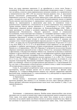 Более или менее красивым пересказом Л. не пренебрегали и поэты эпохи Чосера и
позднейшей. В Италии, вследствие позднего обособления литературного языка, Л. дольше,
чем где-нибудь, остается в своем первоначальном латинском одеянии, но у кватрочентистов
в чинквечентистов (пис. XIV и XV вв.) получает большое развитие; итал. Л. представляет
больше классических реминисценций, нежели какая-либо другая. В литературах
Пиринейского полуо-ва Л. играет еще более важную роль и рано выступает на театральную
сцену, с которой не сходит до XVII в. включительно. В южнославянских землях и в древней
России довольно многочисленные Л., переведенные с греческого, а также и составленные по
образцу их, переписываются в продолжение ряда веков, но изменяются только в
незначительных подробностях, и большинство их остается памятниками чисто книжными.
Таковы сказания, повести, притчи, приповести и Л., напечатанные в 1-м и 2-м выпусках
«Памятников старинной русской литературы» гр. Кушелева-Безбородко (СПб., 1860), а
также рассеянные по ученым и духовным журналам, изданиям «Общества Любителей
Древнерусской Письменности», «Трудам» археологич. съездов и специальным
исследованиям. Только некоторая часть книжных Л. и апокрифов проникает в народ, но за то
проникает глубоко и переделывается или в духовн. стихи, или в духовные сказки, иначе
называемые народными Л., которые, по свойствам своей легко подвижной формы и способу
передачи, значительно дальние отходят от своих источников, нежели Л. западные или
духовные стихи. Самый интересный сборник народных русских Л. издан А. Н. Афанасьевым
в 1859 г.; он давно уже стал большой библиографическою редкостью. В нем всего 33 Л. (да и
в том числе №№3 и 26, 4 и 5, 27 и 28 представляют только варианты)" но они прекрасно
подобраны и снабжены драгоценными историко-литературными указаниями (разбор А. Н.
Пыпина см. в «Современнике», 1860, №5). Народные Л. встречаются так же во всех больших
сборниках памятников народной поэзии: в «Трудах Этногр. Стат. экспедиции» (Чубинского),
у Драгоманова, в «Белорусском сборнике» Шеина и пр.; множество их рассеяно в «памятных
книжках» и других областных изданиях, также и в энографических журналах (обзор прежних
работ см. в «Истории русской этнографии» Пыпина, новейших – в «Этнограф. Обозрении» и
«Живой Старине»). Общую характеристику русских народных Л. см. в «Ист. Лит.» Галахова
(2-е и 3-е изд. 20), а также у Порфирьева и др. Лучший исследователь по истории Л. у нас
академик Александр Ник. Веселовский, начавший в «Журнале Мин. Нар. Пр.», в 1875 г. ряд
работ под названием: «Опыты по истории развития христианской Л.» и продолжавший их в
изд. акд. наук, в «Разысканиях в области русского духовного стиха», а также в исследовании:
«Из истории романа и повести» и мелких заметках.
      Слова: Л., легендарный употребляются также в смысле противоположном исторически
достоверному, причем означают рассказ или не вполне согласный с фактами (напр.
«Моравская Л.» в Кирилло-Мефодиевском вопросе) или заведомо украшенный народной
фантазией (напр. «императорская Л.», «наполеоновская Л.»), действующей по определенным
законам, не вполне еще выясненным.
      А. Кирпичников.
      Легенда (музык.) – музыкальное сочинение на текст легендарного содержания,
различных размеров. Лист написал Л. о св. Елисавете для соло, хора и оркестра, равную по
объему оратории; небольшие инструментальные пьесы носят тоже название Л., напр. Л. для
скрипки Бенявского.
      Н. С.

                                    Легитимация
     Легитимация – в гражданском процессе. Вообще всякое правоспособное лицо вольно
предъявить иск, но далеко не всякий имеет право на предъявление данного конкретного иска.
Точно также, хотя всякое правоспособное лицо может быть позвано на суд в качестве
ответчика, но не всякий в праве или обязан отвечать по данному конкретному иску. Право на
иск (активная Л.) предполагает наличность материального права; напр., чтобы предъявить
 