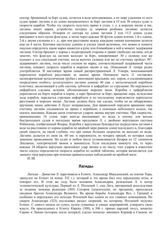 сектор, брошенный за борт судна, остается в воде неподвижным, а по мере удаления от него
судна травят лаглинь и по длине вытравленного за борт лаглиня в 15 или 30 секунд судят о
скорости корабля. Чтобы эту скорость получать прямо в узлах, т. е. в морских милях в час,
лаглинь имеет марки, устройство которых (у моряков разбивка лаглиня) делается
следующим образом. Отмерив от сектора по длине лаглиня 2 или 11/2 длины судна
ввязывают в него кусок флагдука, а затем через каждые 48 футов длины кончик 1-й с одним,
2-й с двумя узелками и т. д., при чем расстояние между каждыми такими кончиками делится
еще на 4 части. Кончики настолько длинны и узелки такой величины, что можно в темноте
ощупью определить какая марка окажется в руке или ближайшая к ней в момент задержания
лаглиня. Сектор бросают с кормы с подветренной стороны и травят свободно лаглинь; когда
заметят, что флагдук на лаглине выходит за борт, поворачивают 30 с склянку или же
пускают в ход секундный счетчик; когда вытечет склянка или же по счетчику пройдет 30°,
задерживают лаглинь, тогда число узелков на марке, соответствующей задержанной части
лаглиня, покажет скорость корабля в морских милях в час. Описанный Л. теперь редко
употребляется. В настоящее время самый распространенный Л. Уокера, показывающий
переплытое кораблем расстояние за данное время. Основную часть Л. составляет
цилиндрическая металлическая трубка с винтовыми крыльями, наз. пером, и соединяющаяся
посредством особого, тугоплетеного лаглиня длиною 40 саж. с металлической коробкою
(счетчик), заключающей в себе систему зубчаток и циферблат со стрелками. На окружности
циферблата сделаны деления, обозначающие морские мили. Коробка с циферблатом
укрепляется на борте корабля в корме, а перо бросается за борт; вращение пера, вследствие
хода корабля, передается стрелкам циферблата и по последнему определяется переплытое
расстояние в морских милях. Лаглинь должен быть так сделан, чтобы он не обнаруживал
кручения, иначе действия Л. будут неправильны. Для правильной передачи вращения пера
счетчику лаглинь соединяется не прямо с коробкою, а помощью небольшого колеса, так
сказать маховика. Каждая миля отмечается ударом звонка внутри счетчика. При скоростях,
превышающих 16 узлов, перо иногда выскакивает из воды и потому для весьма
быстроходных судов в последнее время предложен Л. с двойною вертушкою системы
Робинзона, изобретенный Флерье. Коробка с вертушкою буксируется посредством лаглиня в
воде на расстоянии от кормы корабля по крайней мере равном длине последнего и, благодаря
своей тяжести, на такой глубине, что при самых больших скоростях не выходит из воды.
Лаглинь делается из линя ок. 60 мм. в окружности, из четырех прядей, из которых одна
заменена проводником. На судне в любом месте устанавливается батарея из 12 элементов
Лекланше, электрический звонок и замыкатель. Если последним замкнуть ток, то через
каждые 24 оборота вертушки произойдет удар звонка и по числу этих ударов в известное
число секунд определяется скорость корабля по особой табличке, которая вычисляется для
данного типа вертушки при помощи сравнительных наблюдений на пробной миле.
      И. Ш.

                                       Лагиды
     Лагиды – Династия Л. царствовала в Египте. Александр Македонский, по взятии Тира,
двинулся на Египет (в конце 332 г.), который в это время был под персидским игом, и
покорил его. В этом же году была заложена Александрия, резиденция Л. и центр
эллинистической культуры. Первый из Л. Птолемей 1, сын Лага, прозванный впоследствии
за подание помощи родосцам (305) Сотером (спасителем), по преданию, приходился
сводным братом Александра Великого. Во время борьбы Александра Вел. с Грецией и
особенно в персидских его походах Птолемей был одним из его главных помощников. По
смерти Александра (323) последовал раздел сатрапий, по которому Птолемей получил
Египет. С самого начала он сумел, путем гуманных и умных мероприятий, утвердить свою
власть. Он присоединил к Египту Кирену (308), в 306 г. принял царский титул, захватил
Сирию и Ликию (которые после потерял), сделал попытку завоевать Коринф и Сикион, но
 