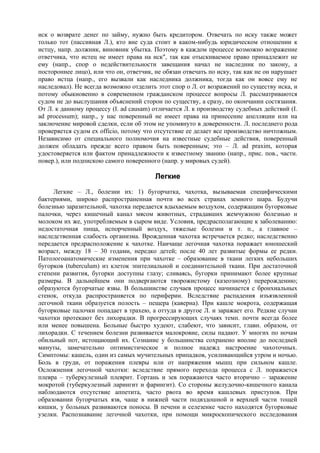 иск о возврате денег по займу, нужно быть кредитором. Отвечать по иску также может
только тот (пассивная Л.), кто вне суда стоит в каком-нибудь юридическом отношении к
истцу, напр. должник, виновник убытка. Поэтому в каждом процессе возможно возражение
ответчика, что истец не имеет права на иск", так как отыскиваемое право принадлежит не
ему (напр., спор о недействительности завещания начал не наследник по закону, а
постороннее лицо), или что он, ответчик, не обязан отвечать по иску, так как не он нарушает
право истца (напр., его вызвали как наследника должника, тогда как он вовсе ему не
наследовал). Не всегда возможно отделить этот спор о Л. от возражений по существу иска, и
потому обыкновенно в современном гражданском процессе вопросы Л. рассматриваются
судом не до выслушания объяснений сторон по существу, а сразу, по окончании состязания.
От Л. к данному процессу (I. ad causam) отличается Л. к производству судебных действий (I.
ad processum); напр., у нас поверенный не имеет права на принесение апелляции или на
заключение мировой сделки, если об этом не упомянуто в доверенности. Л. последнего рода
проверяется судом ex officio, потому что отсутствие ее делает все производство ничтожным.
Независимо от специального полномочия на известные судебные действия, поверенный
должен обладать прежде всего правом быть поверенным; это – Л. ad praxim, которая
удостоверяется или фактом принадлежности к известному званию (напр., прис. пов., частн.
повер.), или подпискою самого поверенного (напр. у мировых судей).

                                         Легкие
     Легкие – Л., болезни их: 1) бугорчатка, чахотка, вызываемая специфическими
бактериями, широко распространенная почти во всех странах земного шара. Будучи
болезнью заразительной, чахотка передается вдыхаемым воздухом, содержащим бугорковые
палочки, через кишечный канал мясом животных, страдавших жемчужною болезнью и
молоком их же, употребляемым в сыром виде. Условия, предрасполагающие к заболеванию:
недостаточная пища, испорченный воздух, тяжелые болезни и т. п., а главное –
наследственная слабость организма. Врожденная чахотка встречается редко; наследственно
передается предрасположение к чахотке. Наичаще легочная чахотка поражает юношеский
возраст, между 18 – 30 годами, нередко детей; после 40 лет развитые формы ее редки.
Патологоанатомические изменения при чахотке – образование в ткани легких небольших
бугорков (tuberculum) из клеток эпителиальной и соединительной ткани. При достаточной
степени развития, бугорки доступны глазу; сливаясь, бугорки принимают более крупные
размеры. В дальнейшем они подвергаются творожистому (казеозному) перерождению;
образуются бугорчатые язвы. В большинстве случаев процесс начинается с бронхиальных
стенок, откуда распространяется по периферии. Вследствие распадения изъязвленной
легочной ткани образуется полость – пещера (каверна). При кашле мокрота, содержащая
бугорковые палочки попадает в трахею, а оттуда в другое Л. и заражает его. Редкие случаи
чахотки протекают без лихорадки. В прогрессирующих случаях темп. почти всегда более
или менее повышена. Больные быстро худеют, слабеют, что зависит, главн. образом, от
лихорадки. С течением болезни развивается малокровие, силы падают. У многих по ночам
обильный пот, истощающий их. Сознание у большинства сохранено вполне до последней
минуты, замечательно оптимистическое и полное надежд настроение чахоточных.
Симптомы: кашель, один из самых мучительных припадков, усиливающийся утром и ночью.
Боль в груди, от поражения плевры или от напряжения мышц при сильном кашле.
Осложнения легочной чахотки: вследствие прямого перехода процесса с Л. поражается
плевра – туберкулезный плеврит. Гортань и зев поражаются часто вторично – заражение
мокротой (туберкулезный ларингит и фарингит). Со стороны желудочно-кишечного канала
наблюдаются отсутствие аппетита, часто рвота во время кашлевых приступов. При
образовании бугорчатых язв, чаще в нижней части подвздошной и верхней части тощей
кишки, у больных развиваются поносы. В печени и селезенке часто находятся бугорковые
узелки. Распознавание легочной чахотки, при помощи микроскопического исследования
 