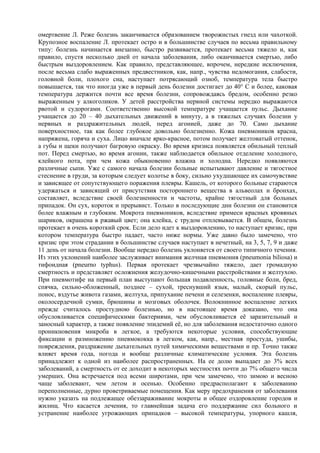 омертвение Л. Реже болезнь заканчивается образованием творожистых гнезд или чахоткой.
Крупозное воспаление Л. протекает остро и в большинстве случаев по весьма правильному
типу: болезнь начинается внезапно, быстро развивается, протекает весьма тяжело и, как
правило, спустя несколько дней от начала заболевания, либо оканчивается смертью, либо
быстрым выздоровлением. Как правило, представляющее, впрочем, нередкие исключения,
после весьма слабо выраженных предвестников, как, напр., чувства недомогания, слабости,
головной боли, плохого сна, наступает потрясающий озноб, температура тела быстро
повышается, так что иногда уже в первый день болезни достигает до 40° С и более, каковая
температура держится почти все время болезни, сопровождаясь бредом, особенно резко
выраженным у алкоголиков. У детей расстройства нервной системы нередко выражаются
рвотой и судорогами. Соответственно высокой температуре учащается пульс. Дыхание
учащается до 20 – 40 дыхательных движений в минуту, а в тяжелых случаях болезни у
нервных и раздражительных людей, перед агонией, даже до 70. Само дыхание
поверхностное, так как более глубокое довольно болезненно. Кожа пневмоников красна,
напряжена, горяча и суха. Лицо вначале ярко-красное, потом получает желтоватый оттенок,
а губы и щеки получают багровую окраску. Во время кризиса появляется обильный теплый
пот. Перед смертью, во время агонии, также наблюдается обильное отделение холодного,
клейкого пота, при чем кожа обыкновенно влажна и холодна. Нередко появляются
различные сыпи. Уже с самого начала болезни больные испытывают давление и тягостное
стеснение в груди, за которым следует колотье в боку, сильно ухудшающее их самочувствие
и зависящее от сопутствующего поражения плевры. Кашель, от которого больные стараются
удержаться и зависящий от присутствия постороннего вещества в альвеолах и бронхах,
составляет, вследствие своей болезненности и частоты, крайне тягостный для больных
припадок. Он сух, короток и прерывист. Только в последующие дни болезни он становится
более влажным и глубоким. Мокрота пневмоников, вследствие примеси красных кровяных
шариков, окрашена в ржавый цвет; она клейка, с трудом отплевывается. В общем, болезнь
протекает в очень короткий срок. Если дело идет к выздоровлению, то наступает кризис, при
котором температура быстро падает, часто ниже нормы. Уже давно было замечено, что
кризис при этом страдании в большинстве случаев наступает в нечетный, на 3, 5, 7, 9 и даже
11 день от начала болезни. Вообще нередко болезнь уклоняется от своего типичного течения.
Из этих уклонений наиболее заслуживает внимания желчная пневмония (pneumonia biliosa) и
тифоидная (pneurno typhus). Первая протекает чрезвычайно тяжело, дает громадную
смертность и представляет осложнения желудочно-кишечными расстройствами и желтухою.
При пневмотифе на первый план выступают большая подавленность, головные боли, бред,
спячка, сильно-обложенный, позднее – сухой, треснувший язык, малый, скорый пульс,
понос, вздутье живота газами, желтуха, припухание печени и селезенки, воспаление плевры,
околосердечной сумки, брюшины и мозговых оболочек. Волокнинное воспаление легких
прежде считалось простудною болезнью, но в настоящее время доказано, что она
обусловливается специфическими бактериями, чем обусловливается её заразительный и
заносный характер, а также появление эпидемий её, но для заболевания недостаточно одного
проникновения микроба в легкое, а требуются некоторые условия, способствующие
фиксации и размножению пневмококка в легком, как, напр., местная простуда, ушибы,
повреждения, раздражение дыхательных путей химическими веществами и пр. Точно также
влияет время года, погода и вообще различные климатические условия. Эта болезнь
принадлежит к одной из наиболее распространенных. На ее долю выпадает до 3% всех
заболеваний, а смертность от ее доходит в некоторых местностях почти до 7% общего числа
умерших. Она встречается под всеми широтами, при чем замечено, что зимою и весною
чаще заболевают, чем летом и осенью. Особенно предрасполагают к заболеванию
переполненные, дурно проветриваемые помещения. Как меру предохранения от заболевания
нужно указать на подлежащее обеззараживание мокроты и общее оздоровление городов и
жилищ. Что касается лечения, то главнейшая задача его поддержание сил больного и
устранение наиболее угрожающих припадков – высокой температуры, упорного кашля,
 