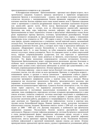 присоединяющихся плевритов и др. страданий.
     4) Катарральная пневмония – бронхопневмония – протекает как в форме острого, так и
хронического страдания. Сущность процесса заключается в первичном катарральном
поражении бронхов и последовательном – альвеол, при котором последние наполняются
слизистым эксудатом с эмигрировавшими белыми кровяными шариками и отпавшими
клетками эпителия. Болезнь поражает всего чаще задние нижние доли Л. Причина страдания
лежит в проникании в альвеолы раздражающих веществ, вносимых вдыхаемым воздухом
или каким-либо другим путем. Почти всегда бронхиальный катарр предшествует
бронхопневмонии, даже в случаях, если он обусловливается какими-либо заразными
болезнями, как, напр., корь, инфлуэнца, коклюш, дифтерит, тиф, скарлатина и оспа.
Бронхопневмония не имеет типического течения и представляет обыкновенно только более
резко выраженную картину бронхита, отличаясь чрезвычайным разнообразием. Острая
форма начинается лихорадкой, не представляющей никакого типа; наряду с повышением
температуры пульс учащается до 140 – 180 ударов в минуту. Сильная жажда, кожа горяча,
лицо красно, дыхание поверхностное и учащенное; частый короткий кашель, вызывающий
сильную боль. Эти явления иногда на время стихают, иногда вновь ожесточаются, в связи с
дальнейшим развитием болезни. Дети, у которых всего чаще и приходится наблюдать это
страдание, обнаруживают сильное беспокойство и головную боль. Если поражается
значительная часть Л., то лицо бледнеет, на губах появляется особый налет, язык сух,
аппетит отсутствует, жажда усиливается. Часто это страдание влечет за собою смертельный
исход, нередко сопровождающийся судорогами, или оно переходит в хроническое
воспаление. Последнее может также развиться из бронхита, сопутствующего различным
болезням. Эта форма воспаления сопровождается сильным истощением больного.
Хроническая бронхопневмония может сопровождаться различными другими болезнями и
особенно часто осложняется бугорчаткой. Что касается предупредительных мер, то на
первом плане должно стоять тщательное наблюдение за детьми при существовании у них
болезней, сопровождающихся бронхитом. Лечение припадочное.
     5) Легочная эмфизема – одна из самых частых болезней этого органа. Поражаются или
отдельные участки, или оба легких на всем протяжении. Причины: в старческом возрасте –
изнашивание органа; в среднем и иногда юношеском – врожденная слабость упругих
элементов легкого; часто профессиональная болезнь: у выдувальщиков стекла, трубачей –
вследствие чрезмерного напряжения легких; у мужчин чаще, чем у женщин. Иногда
развивается как последствие хронического бронхита, продолжительного коклюша; при
поражении воспалительным процессом части легкого, здоровые участки чрезмерно
растягиваются (компенсаторная эмфизема). Сущность болезни заключается в том, что ткань
легких теряет упругость, что выражается увеличением их объема, уменьшенной
сократительностью и постоянным вдыхательным положением их. Затем, вследствие
давления, ткань атрофируется, перегородки легочных пузырьков продырявливаются и даже
совсем исчезают, альвеолы сливаются; легочные капилляры запустевают и атрофируются,
результатом чего является застой крови в легочных артериях и правом сердце, которое,
вследствие увеличения работы, расширяется и гипертрофируется. Болезнь длится годами и
даже десятками лет. Характерен внешний вид эмфизематика: толстая и короткая шея,
грудная клетка бочкообразной формы. Нижние границы легких, вследствие постоянного
вдыхательного вздутия, опущены. Жизненная емкость легких с 3500 куб. стм. нормальных
падает до 2000 – 1000 куб. стм. Дыхание затруднено, в особенности при физическом
напряжении (одышка). Последствием болезни является расстройство сердечной
деятельности. Нередко в течение эмфиземы развиваются: легочная бугорчатка в хронической
и очень распространенной форме, хронические заболевания сердца, сосудов и почек,
расстройство со стороны кишечника. Одышка в случаях весьма развитой эмфиземы
значительна, иногда принимает характер бронхиальной астмы. Осложнения болезнями,
особенно инфлуенцией и крупозной пневмонией, нередко опасны для жизни. Лечение
преимущественно припадочное против кашля, удушья и применяются усиливающие работу
 