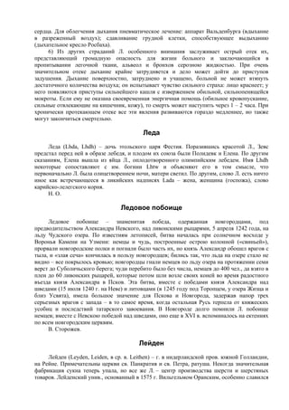 сердца. Для облегчения дыхания пневматическое лечение: аппарат Вальденбурга (вдыхание
в разреженный воздух); сдавливание грудной клетки, способствующее выдыханию
(дыхательное кресло Росбаха).
     6) Из других страданий Л. особенного внимания заслуживает острый отек их,
представляющий громадную опасность для жизни больного и заключающийся в
пропитывании легочной ткани, альвеол и бронхов серозною жидкостью. При очень
значительном отеке дыхание крайне затрудняется и дело может дойти до приступов
задушения. Дыхание поверхностно, затруднено и учащено, больной не может втянуть
достаточного количества воздуха; он испытывает чувство сильного страха: лицо краснеет; у
него появляются приступы сильнейшего кашля с извержением обильной, сильнопенящейся
мокроты. Если ему не оказана своевременная энергичная помощь (обильное кровопускание,
сильные отвлекающие на кишечник, кожу), то смерть может наступить через 1 – 2 часа. При
хронически протекающем отеке все эти явления развиваются гораздо медленнее, но также
могут закончиться смертельно.

                                          Леда
     Леда (Lhda, Lhdh) – дочь этольского царя Фестия. Поразившись красотой Л., Зевс
предстал перед ней в образе лебедя, и плодом их союза были Полидевк и Елена. По другим
сказаниям, Елена вышла из яйца Л., оплодотворенного олимпийским лебедем. Имя Lhdh
некоторые сопоставляют с им. богини Lhtw и объясняют его в том смысле, что
первоначально Л. была олицетворением ночи, матери светил. По другим, слово Л. есть ничто
иное как встречающееся в ликийских надписях Lada – жена, женщина (госпожа), слово
карийско-лелегского корня.
     Н. О.

                                 Ледовое побоище
     Ледовое побоище – знаменитая победа, одержанная новгородцами, под
предводительством Александра Невского, над ливонскими рыцарями, 5 апреля 1242 года, на
льду Чудского озера. По известиям летописей, битва началась при солнечном восходе у
Воронья Камени на Узмени: немцы и чудь, построенные острою колонной («свиньей»),
прорвали новгородские полки и погнали было часть их, но князь Александр обошел врагов с
тыла, и «злая сеча» кончилась в пользу новгородцев; бились так, что льда на озере стало не
видно – все покрылось кровью; новгородцы гнали немцев по льду озера на протяжении семи
верст до Суболичьского берега; чуди перебито было без числа, немцев до 400 чел., да взято в
плен до 60 ливонских рыцарей, которые потом шли возле своих коней во время радостного
въезда князя Александра в Псков. Эта битва, вместе с победами князя Александра над
шведами (15 июля 1240 г. на Неве) и литовцами (в 1245 году под Торопцем, у озера Жизца и
близ Усвята), имела большое значение для Пскова и Новгорода, задержав напор трех
серьезных врагов с запада – в то самое время, когда остальная Русь терпела от княжеских
усобиц и последствий татарского завоевания. В Новгороде долго помнили Л. побоище
немцев; вместе с Невскою победой над шведами, оно еще в XVI в. вспоминалось на ектениях
по всем новгородским церквям.
     В. Сторожев.

                                        Лейден
     Лейден (Leyden, Leiden, в ср. в. Leithen) – г. в нидерландской пров. южной Голландии,
на Рейне. Примечательны церкви св. Панкратия и св. Петра, ратуша. Некогда значительная
фабрикация сукна теперь упала, но все же Л. – центр производства шерсти и шерстяных
товаров. Лейденский унив., основанный в 1575 г. Вильгельмом Оранским, особенно славился
 
